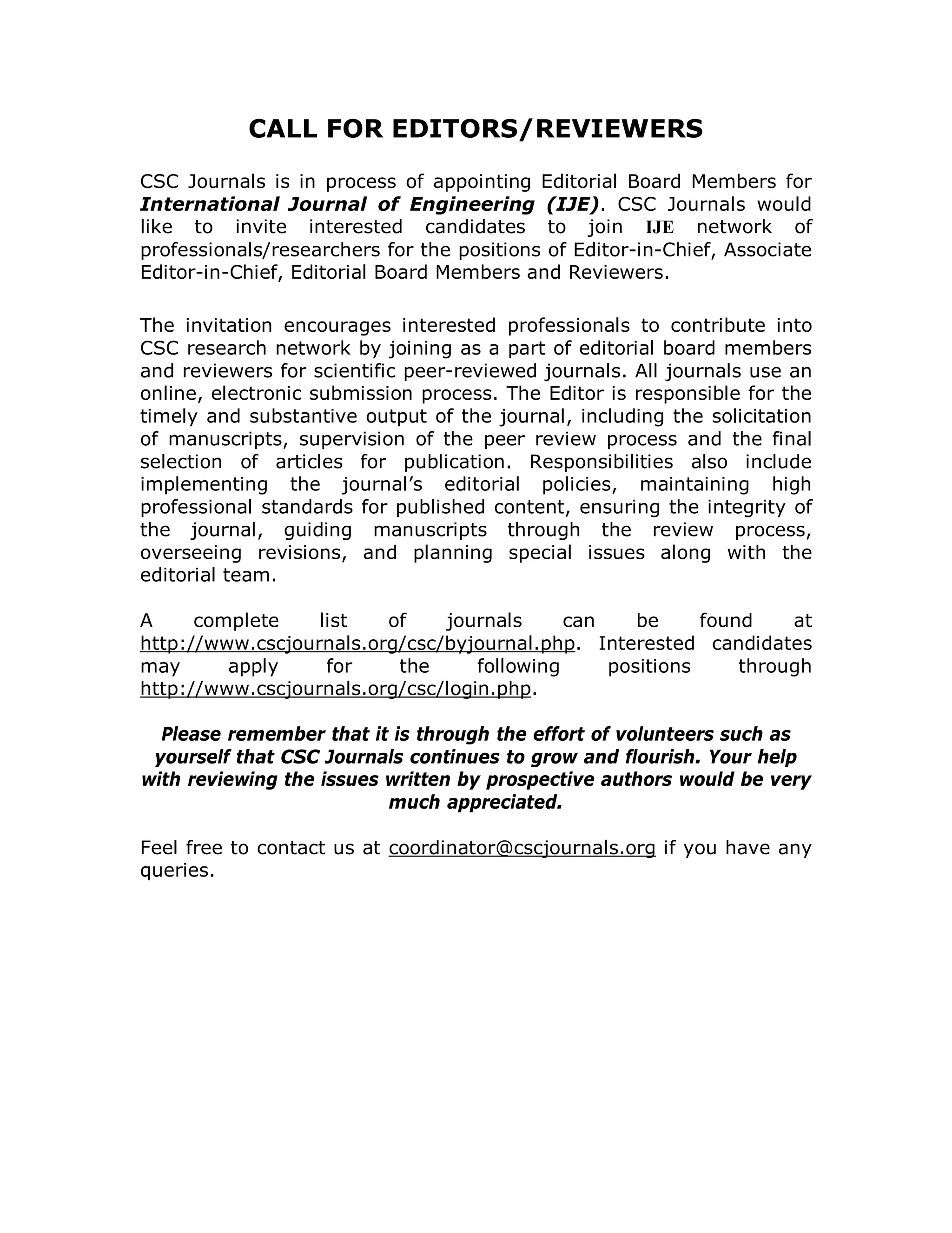 CALL FOR EDITORS/REVIEWERS

CSC Journals is in process of appointing Editorial Board Members for
International Journal of Engineering (IJE). CSC Journals would
like to invite interested candidates to join IJE network of
professionals/researchers for the positions of Editor-in-Chief, Associate
Editor-in-Chief, Editorial Board Members and Reviewers.

The invitation encourages interested professionals to contribute into
CSC research network by joining as a part of editorial board members
and reviewers for scientific peer-reviewed journals. All journals use an
online, electronic submission process. The Editor is responsible for the
timely and substantive output of the journal, including the solicitation
of manuscripts, supervision of the peer review process and the final
selection of articles for publication. Responsibilities also include
implementing the journal’s editorial policies, maintaining high
professional standards for published content, ensuring the integrity of
the journal, guiding manuscripts through the review process,
overseeing revisions, and planning special issues along with the
editorial team.

A     complete    list   of    journals      can    be     found    at
http://www.cscjournals.org/csc/byjournal.php. Interested candidates
may      apply     for    the      following     positions     through
http://www.cscjournals.org/csc/login.php.

  Please remember that it is through the effort of volunteers such as
 yourself that CSC Journals continues to grow and flourish. Your help
with reviewing the issues written by prospective authors would be very
                          much appreciated.

Feel free to contact us at coordinator@cscjournals.org if you have any
queries.
 