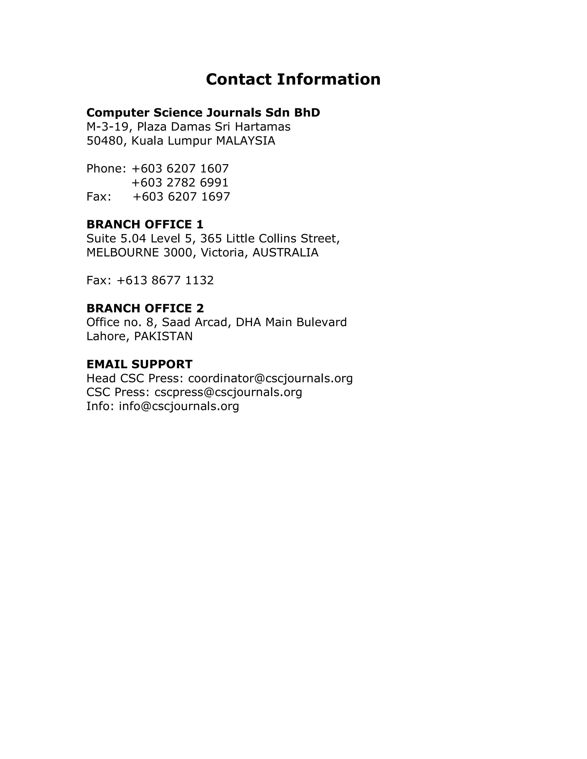 Contact Information

Computer Science Journals Sdn BhD
M-3-19, Plaza Damas Sri Hartamas
50480, Kuala Lumpur MALAYSIA

Phone: +603 6207 1607
       +603 2782 6991
Fax:   +603 6207 1697

BRANCH OFFICE 1
Suite 5.04 Level 5, 365 Little Collins Street,
MELBOURNE 3000, Victoria, AUSTRALIA

Fax: +613 8677 1132

BRANCH OFFICE 2
Office no. 8, Saad Arcad, DHA Main Bulevard
Lahore, PAKISTAN

EMAIL SUPPORT
Head CSC Press: coordinator@cscjournals.org
CSC Press: cscpress@cscjournals.org
Info: info@cscjournals.org
 