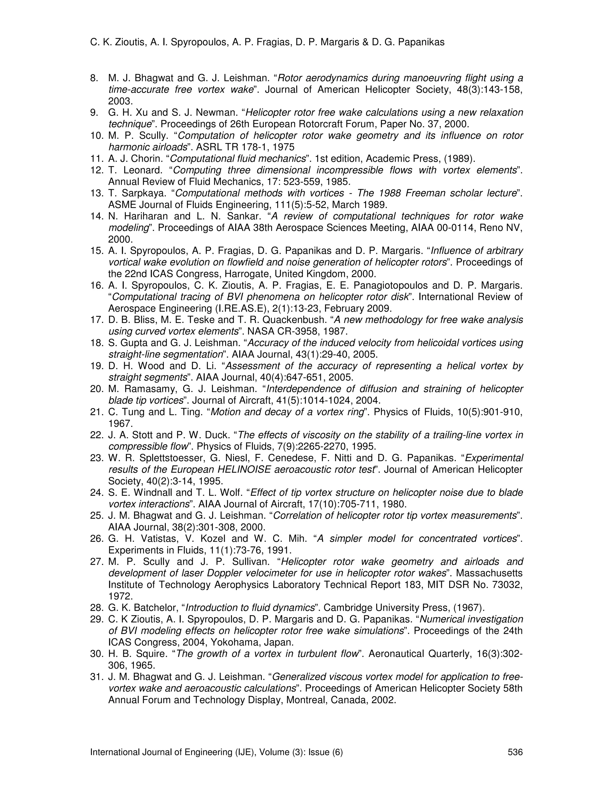 C. K. Zioutis, A. I. Spyropoulos, A. P. Fragias, D. P. Margaris & D. G. Papanikas


8. M. J. Bhagwat and G. J. Leishman. “Rotor aerodynamics during manoeuvring flight using a
    time-accurate free vortex wake”. Journal of American Helicopter Society, 48(3):143-158,
    2003.
9. G. H. Xu and S. J. Newman. “Helicopter rotor free wake calculations using a new relaxation
    technique”. Proceedings of 26th European Rotorcraft Forum, Paper No. 37, 2000.
10. M. P. Scully. “Computation of helicopter rotor wake geometry and its influence on rotor
    harmonic airloads”. ASRL TR 178-1, 1975
11. A. J. Chorin. “Computational fluid mechanics”. 1st edition, Academic Press, (1989).
12. T. Leonard. “Computing three dimensional incompressible flows with vortex elements”.
    Annual Review of Fluid Mechanics, 17: 523-559, 1985.
13. T. Sarpkaya. “Computational methods with vortices - The 1988 Freeman scholar lecture”.
    ASME Journal of Fluids Engineering, 111(5):5-52, March 1989.
14. N. Hariharan and L. N. Sankar. “A review of computational techniques for rotor wake
    modeling”. Proceedings of AIAA 38th Aerospace Sciences Meeting, AIAA 00-0114, Reno NV,
    2000.
15. A. I. Spyropoulos, A. P. Fragias, D. G. Papanikas and D. P. Margaris. “Influence of arbitrary
    vortical wake evolution on flowfield and noise generation of helicopter rotors”. Proceedings of
    the 22nd ICAS Congress, Harrogate, United Kingdom, 2000.
16. A. I. Spyropoulos, C. K. Zioutis, A. P. Fragias, E. E. Panagiotopoulos and D. P. Margaris.
    “Computational tracing of BVI phenomena on helicopter rotor disk”. International Review of
    Aerospace Engineering (I.RE.AS.E), 2(1):13-23, February 2009.
17. D. B. Bliss, M. E. Teske and T. R. Quackenbush. “A new methodology for free wake analysis
    using curved vortex elements”. NASA CR-3958, 1987.
18. S. Gupta and G. J. Leishman. “Accuracy of the induced velocity from helicoidal vortices using
    straight-line segmentation”. AIAA Journal, 43(1):29-40, 2005.
19. D. H. Wood and D. Li. “Assessment of the accuracy of representing a helical vortex by
    straight segments”. AIAA Journal, 40(4):647-651, 2005.
20. M. Ramasamy, G. J. Leishman. “Interdependence of diffusion and straining of helicopter
    blade tip vortices”. Journal of Aircraft, 41(5):1014-1024, 2004.
21. C. Tung and L. Ting. “Motion and decay of a vortex ring”. Physics of Fluids, 10(5):901-910,
    1967.
22. J. A. Stott and P. W. Duck. “The effects of viscosity on the stability of a trailing-line vortex in
    compressible flow”. Physics of Fluids, 7(9):2265-2270, 1995.
23. W. R. Splettstoesser, G. Niesl, F. Cenedese, F. Nitti and D. G. Papanikas. “Experimental
    results of the European HELINOISE aeroacoustic rotor test”. Journal of American Helicopter
    Society, 40(2):3-14, 1995.
24. S. E. Windnall and T. L. Wolf. “Effect of tip vortex structure on helicopter noise due to blade
    vortex interactions”. AIAA Journal of Aircraft, 17(10):705-711, 1980.
25. J. M. Bhagwat and G. J. Leishman. “Correlation of helicopter rotor tip vortex measurements”.
    AIAA Journal, 38(2):301-308, 2000.
26. G. H. Vatistas, V. Kozel and W. C. Mih. “A simpler model for concentrated vortices”.
    Experiments in Fluids, 11(1):73-76, 1991.
27. M. P. Scully and J. P. Sullivan. “Helicopter rotor wake geometry and airloads and
    development of laser Doppler velocimeter for use in helicopter rotor wakes”. Massachusetts
    Institute of Technology Aerophysics Laboratory Technical Report 183, MIT DSR No. 73032,
    1972.
28. G. K. Batchelor, “Introduction to fluid dynamics”. Cambridge University Press, (1967).
29. C. K Zioutis, A. I. Spyropoulos, D. P. Margaris and D. G. Papanikas. “Numerical investigation
    of BVI modeling effects on helicopter rotor free wake simulations”. Proceedings of the 24th
    ICAS Congress, 2004, Yokohama, Japan.
30. H. B. Squire. “The growth of a vortex in turbulent flow”. Aeronautical Quarterly, 16(3):302-
    306, 1965.
31. J. M. Bhagwat and G. J. Leishman. “Generalized viscous vortex model for application to free-
    vortex wake and aeroacoustic calculations”. Proceedings of American Helicopter Society 58th
    Annual Forum and Technology Display, Montreal, Canada, 2002.




International Journal of Engineering (IJE), Volume (3): Issue (6)                                  536
 