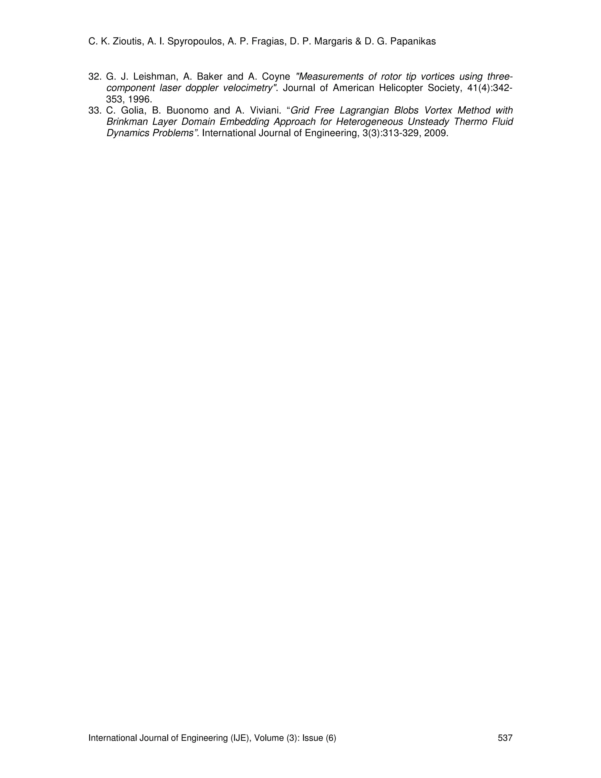 C. K. Zioutis, A. I. Spyropoulos, A. P. Fragias, D. P. Margaris & D. G. Papanikas


32. G. J. Leishman, A. Baker and A. Coyne "Measurements of rotor tip vortices using three-
    component laser doppler velocimetry". Journal of American Helicopter Society, 41(4):342-
    353, 1996.
33. C. Golia, B. Buonomo and A. Viviani. “Grid Free Lagrangian Blobs Vortex Method with
    Brinkman Layer Domain Embedding Approach for Heterogeneous Unsteady Thermo Fluid
    Dynamics Problems”. International Journal of Engineering, 3(3):313-329, 2009.




International Journal of Engineering (IJE), Volume (3): Issue (6)                       537
 