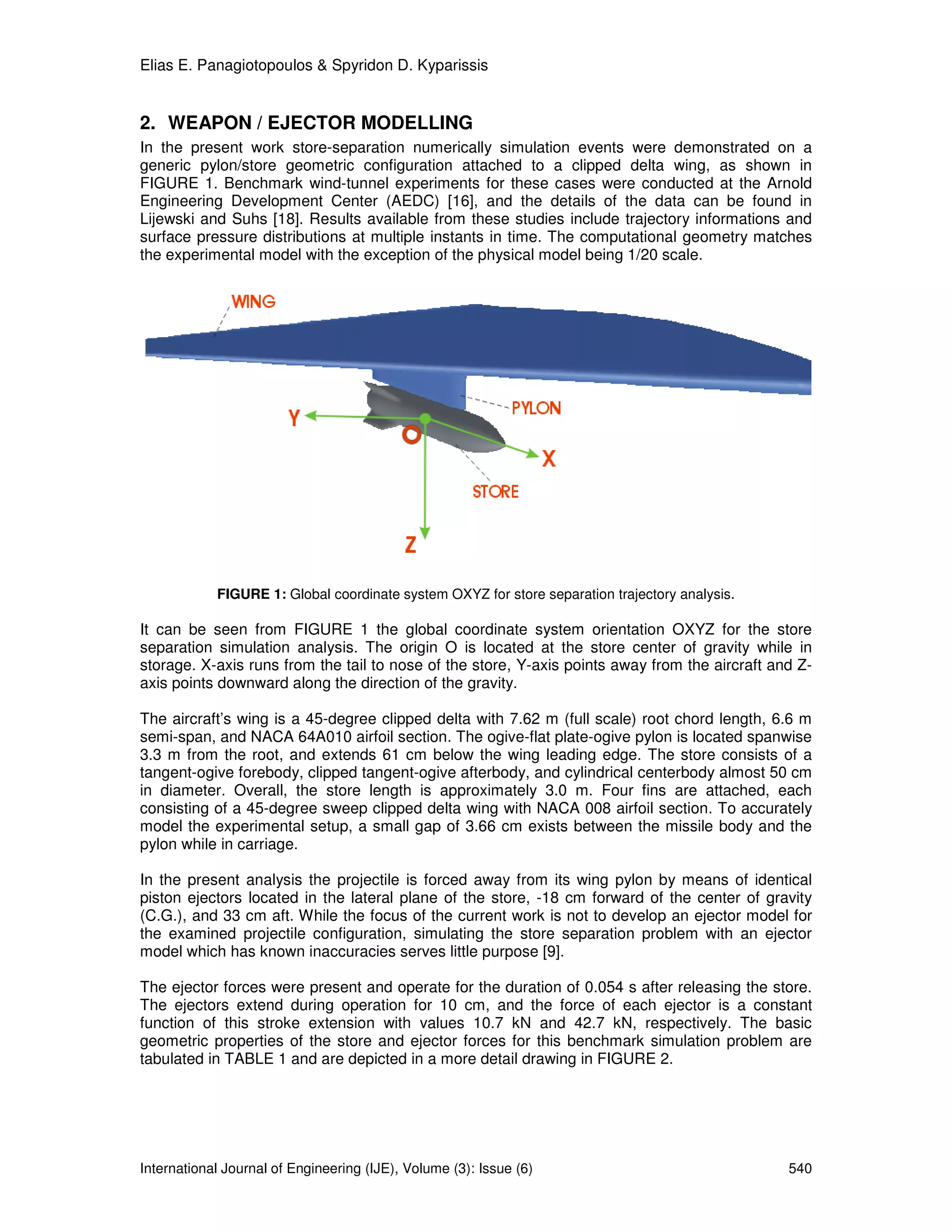 Elias E. Panagiotopoulos & Spyridon D. Kyparissis


2. WEAPON / EJECTOR MODELLING
In the present work store-separation numerically simulation events were demonstrated on a
generic pylon/store geometric configuration attached to a clipped delta wing, as shown in
FIGURE 1. Benchmark wind-tunnel experiments for these cases were conducted at the Arnold
Engineering Development Center (AEDC) [16], and the details of the data can be found in
Lijewski and Suhs [18]. Results available from these studies include trajectory informations and
surface pressure distributions at multiple instants in time. The computational geometry matches
the experimental model with the exception of the physical model being 1/20 scale.




            FIGURE 1: Global coordinate system OXYZ for store separation trajectory analysis.

It can be seen from FIGURE 1 the global coordinate system orientation OXYZ for the store
separation simulation analysis. The origin O is located at the store center of gravity while in
storage. X-axis runs from the tail to nose of the store, Y-axis points away from the aircraft and Z-
axis points downward along the direction of the gravity.

The aircraft’s wing is a 45-degree clipped delta with 7.62 m (full scale) root chord length, 6.6 m
semi-span, and NACA 64A010 airfoil section. The ogive-flat plate-ogive pylon is located spanwise
3.3 m from the root, and extends 61 cm below the wing leading edge. The store consists of a
tangent-ogive forebody, clipped tangent-ogive afterbody, and cylindrical centerbody almost 50 cm
in diameter. Overall, the store length is approximately 3.0 m. Four fins are attached, each
consisting of a 45-degree sweep clipped delta wing with NACA 008 airfoil section. To accurately
model the experimental setup, a small gap of 3.66 cm exists between the missile body and the
pylon while in carriage.

In the present analysis the projectile is forced away from its wing pylon by means of identical
piston ejectors located in the lateral plane of the store, -18 cm forward of the center of gravity
(C.G.), and 33 cm aft. While the focus of the current work is not to develop an ejector model for
the examined projectile configuration, simulating the store separation problem with an ejector
model which has known inaccuracies serves little purpose [9].

The ejector forces were present and operate for the duration of 0.054 s after releasing the store.
The ejectors extend during operation for 10 cm, and the force of each ejector is a constant
function of this stroke extension with values 10.7 kN and 42.7 kN, respectively. The basic
geometric properties of the store and ejector forces for this benchmark simulation problem are
tabulated in TABLE 1 and are depicted in a more detail drawing in FIGURE 2.




International Journal of Engineering (IJE), Volume (3): Issue (6)                               540
 