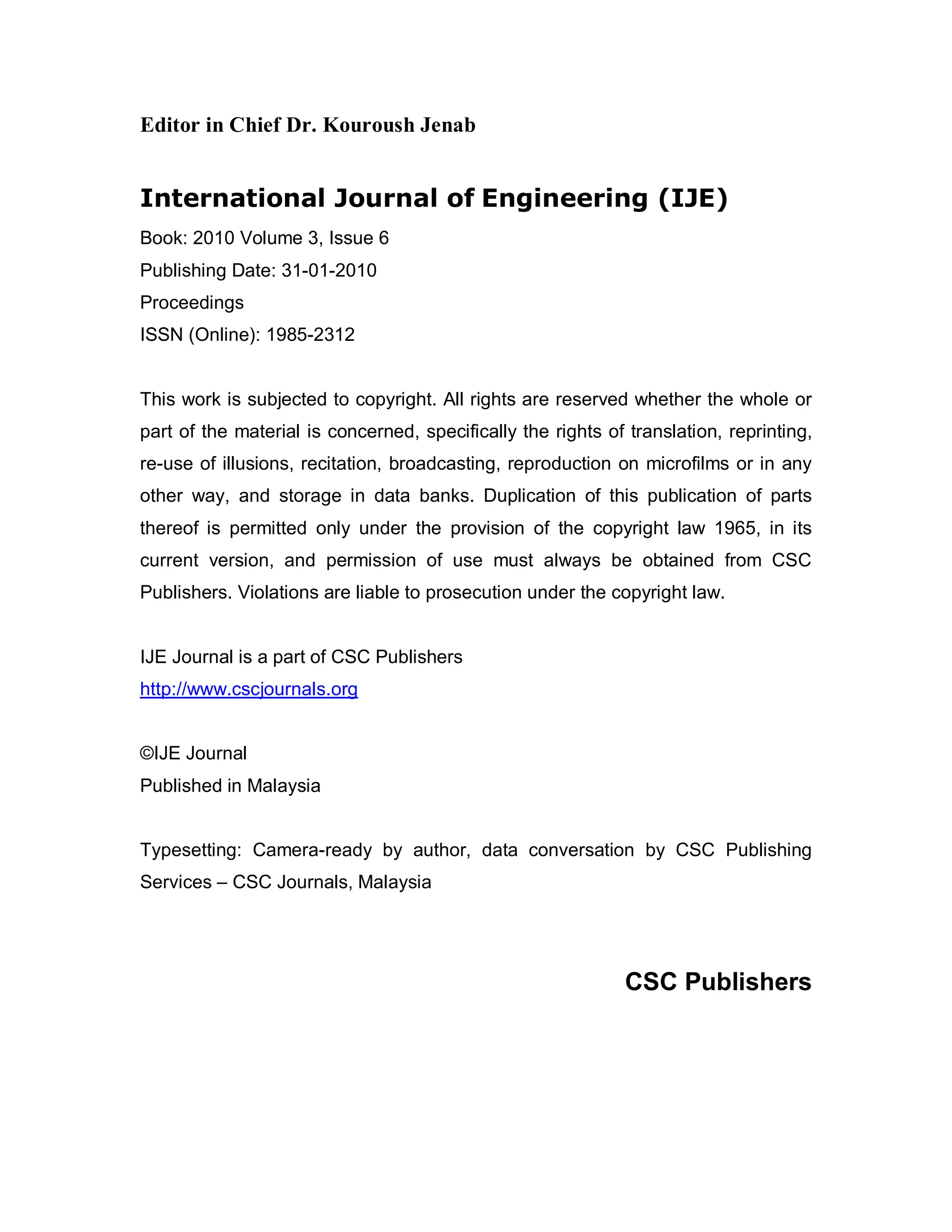 Editor in Chief Dr. Kouroush Jenab


International Journal of Engineering (IJE)
Book: 2010 Volume 3, Issue 6
Publishing Date: 31-01-2010
Proceedings
ISSN (Online): 1985-2312


This work is subjected to copyright. All rights are reserved whether the whole or
part of the material is concerned, specifically the rights of translation, reprinting,
re-use of illusions, recitation, broadcasting, reproduction on microfilms or in any
other way, and storage in data banks. Duplication of this publication of parts
thereof is permitted only under the provision of the copyright law 1965, in its
current version, and permission of use must always be obtained from CSC
Publishers. Violations are liable to prosecution under the copyright law.


IJE Journal is a part of CSC Publishers
http://www.cscjournals.org


©IJE Journal
Published in Malaysia


Typesetting: Camera-ready by author, data conversation by CSC Publishing
Services – CSC Journals, Malaysia




                                                              CSC Publishers
 