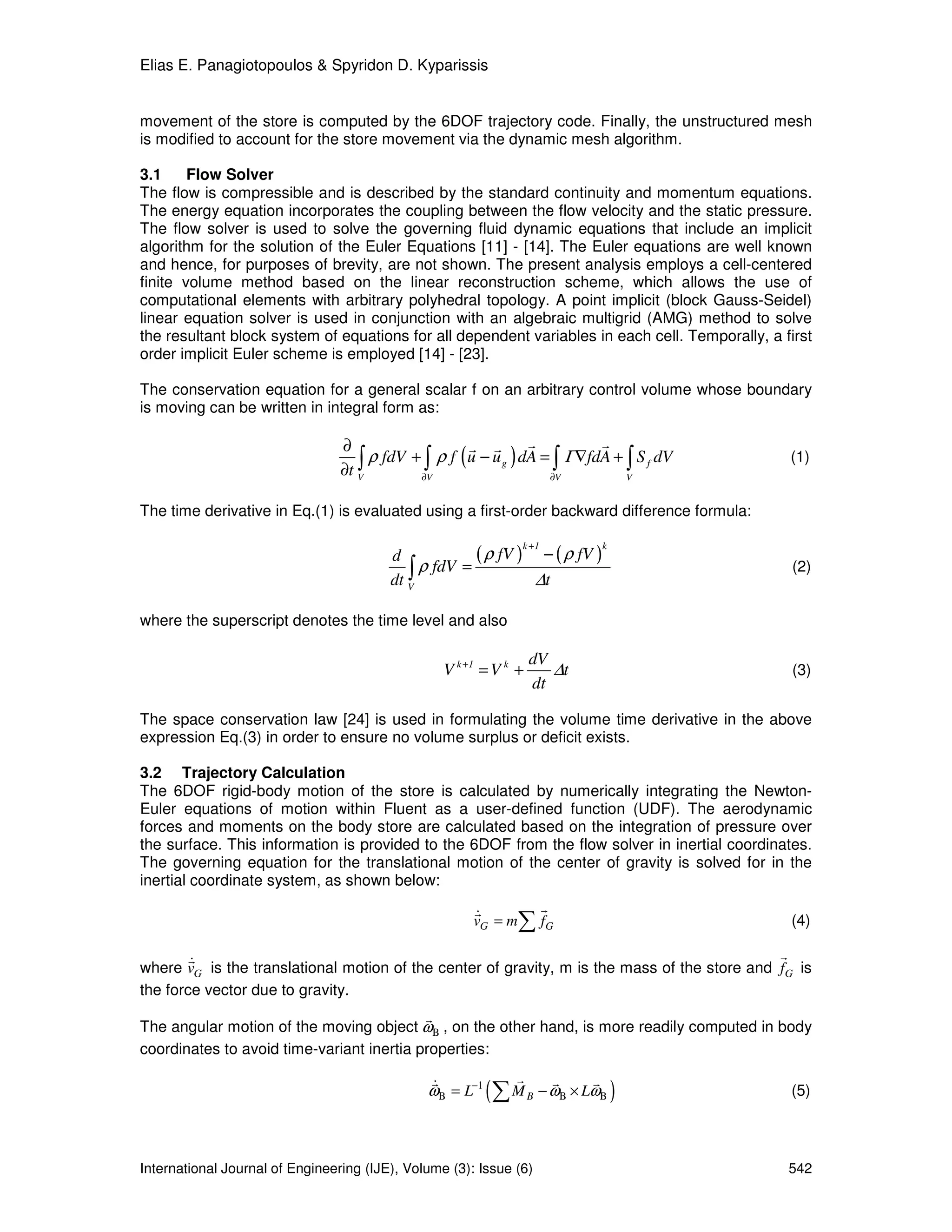 Elias E. Panagiotopoulos & Spyridon D. Kyparissis


movement of the store is computed by the 6DOF trajectory code. Finally, the unstructured mesh
is modified to account for the store movement via the dynamic mesh algorithm.

3.1     Flow Solver
The flow is compressible and is described by the standard continuity and momentum equations.
The energy equation incorporates the coupling between the flow velocity and the static pressure.
The flow solver is used to solve the governing fluid dynamic equations that include an implicit
algorithm for the solution of the Euler Equations [11] - [14]. The Euler equations are well known
and hence, for purposes of brevity, are not shown. The present analysis employs a cell-centered
finite volume method based on the linear reconstruction scheme, which allows the use of
computational elements with arbitrary polyhedral topology. A point implicit (block Gauss-Seidel)
linear equation solver is used in conjunction with an algebraic multigrid (AMG) method to solve
the resultant block system of equations for all dependent variables in each cell. Temporally, a first
order implicit Euler scheme is employed [14] - [23].

The conservation equation for a general scalar f on an arbitrary control volume whose boundary
is moving can be written in integral form as:

                                 ∂                    r r r                r
                                    ∫ ρ fdV + ∫ ρ f ( u − u g ) dA = ∫ Γ∇fdA + ∫ S f dV          (1)
                                 ∂t V        ∂V                     ∂V         V


The time derivative in Eq.(1) is evaluated using a first-order backward difference formula:

                                                                  k +1            k
                                         d            ( ρ fV ) − ( ρ fV )
                                            ∫ ρ fdV =
                                         dt V                  ∆t
                                                                                                  (2)


where the superscript denotes the time level and also

                                                                     dV
                                                    V k +1 = V k +      ∆t                        (3)
                                                                     dt

The space conservation law [24] is used in formulating the volume time derivative in the above
expression Eq.(3) in order to ensure no volume surplus or deficit exists.

3.2 Trajectory Calculation
The 6DOF rigid-body motion of the store is calculated by numerically integrating the Newton-
Euler equations of motion within Fluent as a user-defined function (UDF). The aerodynamic
forces and moments on the body store are calculated based on the integration of pressure over
the surface. This information is provided to the 6DOF from the flow solver in inertial coordinates.
The governing equation for the translational motion of the center of gravity is solved for in the
inertial coordinate system, as shown below:
                                                         r               r
                                                         &
                                                         vG = m   ∑ fG                           (4)

        r                                                                                     r
        &
where vG is the translational motion of the center of gravity, m is the mass of the store and fG is
the force vector due to gravity.
                                           r
The angular motion of the moving object ωΒ , on the other hand, is more readily computed in body
coordinates to avoid time-variant inertia properties:

                                                r               r          r     r
                                               &
                                               ωΒ = L−1    (∑ M      B   − ωΒ × LωΒ   )          (5)




International Journal of Engineering (IJE), Volume (3): Issue (6)                                542
 