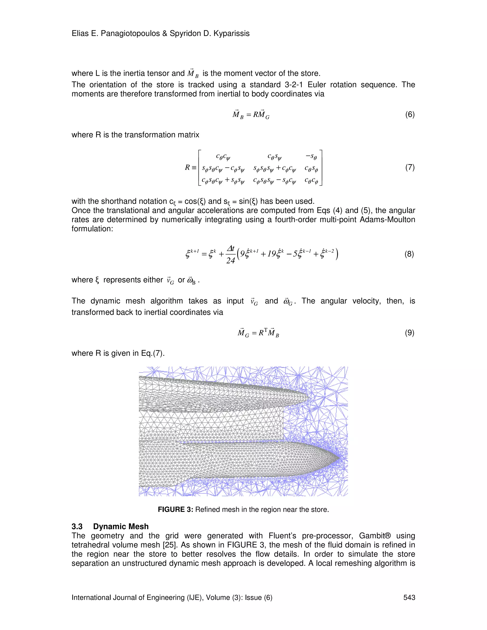 Elias E. Panagiotopoulos & Spyridon D. Kyparissis



                                  r
where L is the inertia tensor and M B is the moment vector of the store.
The orientation of the store is tracked using a standard 3-2-1 Euler rotation sequence. The
moments are therefore transformed from inertial to body coordinates via
                                                      r      r
                                                      M B = RM G                                          (6)

where R is the transformation matrix

                                               cθ cψ                     cθ sψ         − sθ 
                                                                                             
                                    R ≡  sφ sθ cψ − cφ sψ        sφ sθ sψ + cφ cψ      cθ sφ            (7)
                                         cφ sθ cψ + sφ sψ        cφ sθ sψ − sφ cψ      cθ cφ 
                                                                                             

with the shorthand notation cξ = cos(ξ) and sξ = sin(ξ) has been used.
Once the translational and angular accelerations are computed from Eqs (4) and (5), the angular
rates are determined by numerically integrating using a fourth-order multi-point Adams-Moulton
formulation:

                                                     ∆t
                                    ξ k +1 = ξ k +
                                                     24
                                                          ( 9ξ
                                                             &   k +1       &      &        &
                                                                        + 19ξ k − 5ξ k −1 + ξ k − 2   )   (8)

                          r     r
where ξ represents either vG or ωΒ .

                                             r   r
The dynamic mesh algorithm takes as input vG and ωG . The angular velocity, then, is
transformed back to inertial coordinates via
                                                          r        r
                                                          M G = RΤ M B                                    (9)

where R is given in Eq.(7).




                           FIGURE 3: Refined mesh in the region near the store.

3.3 Dynamic Mesh
The geometry and the grid were generated with Fluent’s pre-processor, Gambit® using
tetrahedral volume mesh [25]. As shown in FIGURE 3, the mesh of the fluid domain is refined in
the region near the store to better resolves the flow details. In order to simulate the store
separation an unstructured dynamic mesh approach is developed. A local remeshing algorithm is



International Journal of Engineering (IJE), Volume (3): Issue (6)                                         543
 