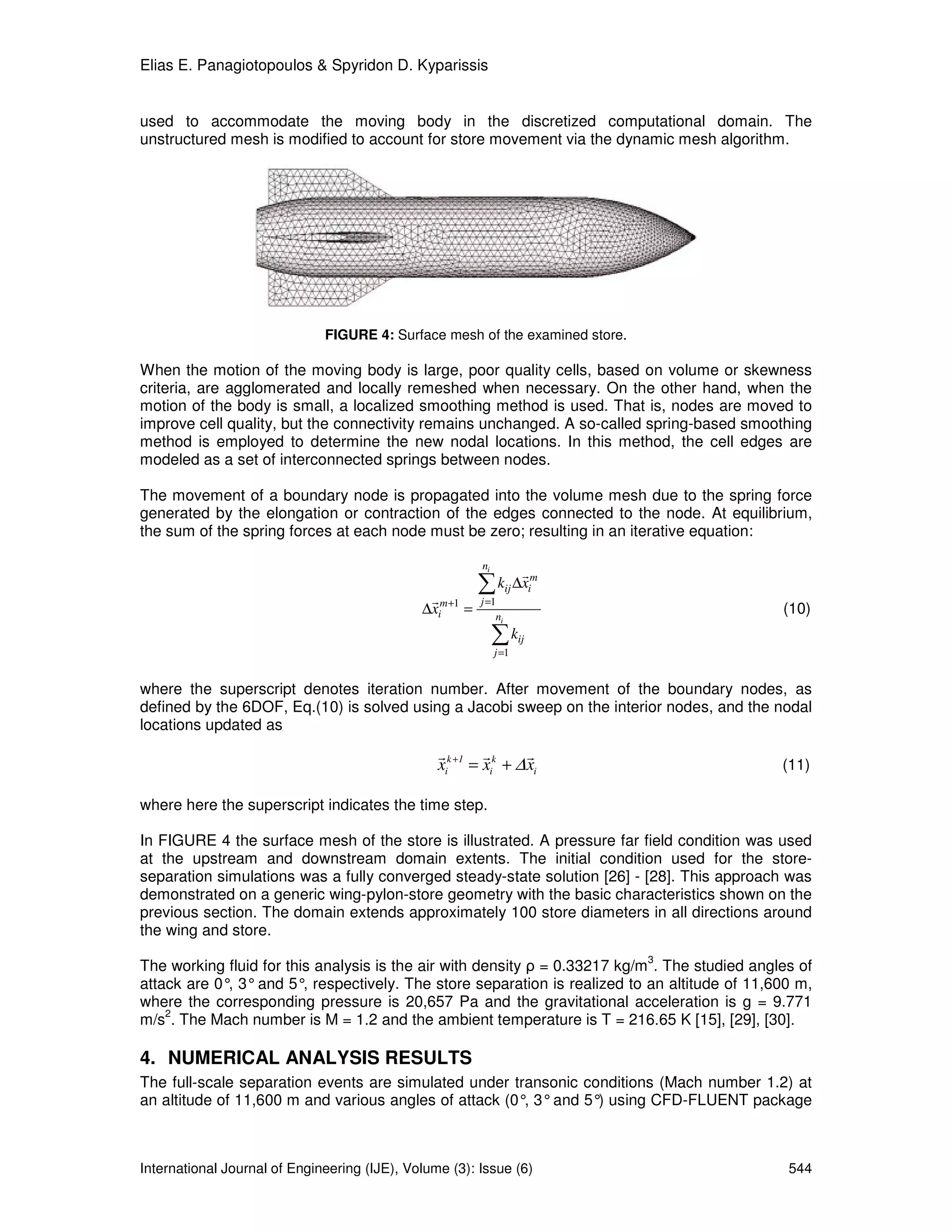 Elias E. Panagiotopoulos & Spyridon D. Kyparissis


used to accommodate the moving body in the discretized computational domain. The
unstructured mesh is modified to account for store movement via the dynamic mesh algorithm.




                              FIGURE 4: Surface mesh of the examined store.

When the motion of the moving body is large, poor quality cells, based on volume or skewness
criteria, are agglomerated and locally remeshed when necessary. On the other hand, when the
motion of the body is small, a localized smoothing method is used. That is, nodes are moved to
improve cell quality, but the connectivity remains unchanged. A so-called spring-based smoothing
method is employed to determine the new nodal locations. In this method, the cell edges are
modeled as a set of interconnected springs between nodes.

The movement of a boundary node is propagated into the volume mesh due to the spring force
generated by the elongation or contraction of the edges connected to the node. At equilibrium,
the sum of the spring forces at each node must be zero; resulting in an iterative equation:

                                                          ni
                                                                      r
                                               r
                                                          ∑ kij ∆xim
                                                          j =1
                                              ∆xim +1 =       ni
                                                                                               (10)
                                                               ∑ kij
                                                               j =1


where the superscript denotes iteration number. After movement of the boundary nodes, as
defined by the 6DOF, Eq.(10) is solved using a Jacobi sweep on the interior nodes, and the nodal
locations updated as
                                                 r        r            r
                                                 xik +1 = xik + ∆ xi                           (11)

where here the superscript indicates the time step.

In FIGURE 4 the surface mesh of the store is illustrated. A pressure far field condition was used
at the upstream and downstream domain extents. The initial condition used for the store-
separation simulations was a fully converged steady-state solution [26] - [28]. This approach was
demonstrated on a generic wing-pylon-store geometry with the basic characteristics shown on the
previous section. The domain extends approximately 100 store diameters in all directions around
the wing and store.
                                                                              3
The working fluid for this analysis is the air with density ρ = 0.33217 kg/m . The studied angles of
attack are 0° 3° and 5° respectively. The store separation is realized to an altitude of 11,600 m,
             ,           ,
where the corresponding pressure is 20,657 Pa and the gravitational acceleration is g = 9.771
    2
m/s . The Mach number is M = 1.2 and the ambient temperature is T = 216.65 K [15], [29], [30].

4. NUMERICAL ANALYSIS RESULTS
The full-scale separation events are simulated under transonic conditions (Mach number 1.2) at
an altitude of 11,600 m and various angles of attack (0° 3° and 5° using CFD-FLUENT package
                                                        ,         )



International Journal of Engineering (IJE), Volume (3): Issue (6)                               544
 
