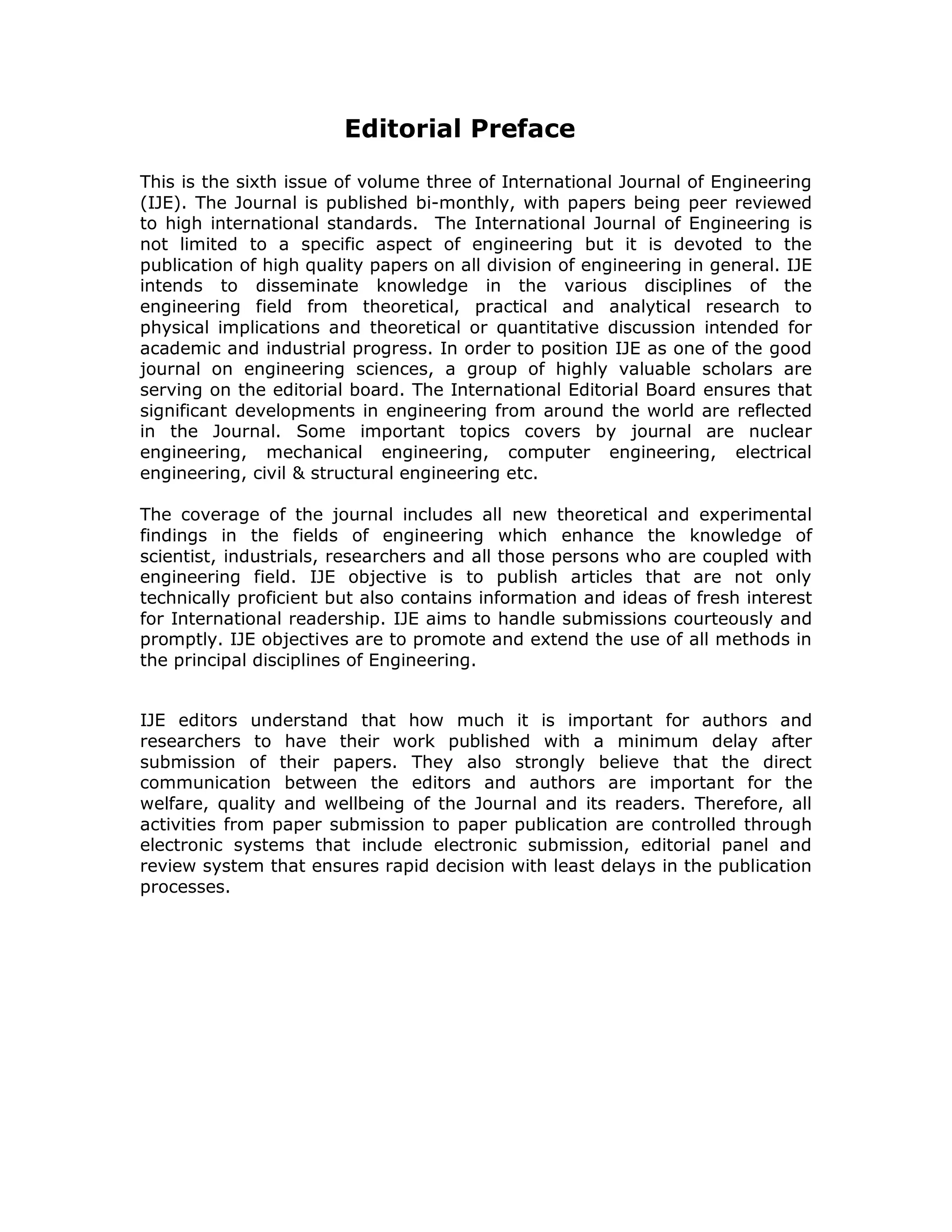 Editorial Preface

This is the sixth issue of volume three of International Journal of Engineering
(IJE). The Journal is published bi-monthly, with papers being peer reviewed
to high international standards. The International Journal of Engineering is
not limited to a specific aspect of engineering but it is devoted to the
publication of high quality papers on all division of engineering in general. IJE
intends to disseminate knowledge in the various disciplines of the
engineering field from theoretical, practical and analytical research to
physical implications and theoretical or quantitative discussion intended for
academic and industrial progress. In order to position IJE as one of the good
journal on engineering sciences, a group of highly valuable scholars are
serving on the editorial board. The International Editorial Board ensures that
significant developments in engineering from around the world are reflected
in the Journal. Some important topics covers by journal are nuclear
engineering, mechanical engineering, computer engineering, electrical
engineering, civil & structural engineering etc.

The coverage of the journal includes all new theoretical and experimental
findings in the fields of engineering which enhance the knowledge of
scientist, industrials, researchers and all those persons who are coupled with
engineering field. IJE objective is to publish articles that are not only
technically proficient but also contains information and ideas of fresh interest
for International readership. IJE aims to handle submissions courteously and
promptly. IJE objectives are to promote and extend the use of all methods in
the principal disciplines of Engineering.


IJE editors understand that how much it is important for authors and
researchers to have their work published with a minimum delay after
submission of their papers. They also strongly believe that the direct
communication between the editors and authors are important for the
welfare, quality and wellbeing of the Journal and its readers. Therefore, all
activities from paper submission to paper publication are controlled through
electronic systems that include electronic submission, editorial panel and
review system that ensures rapid decision with least delays in the publication
processes.
 