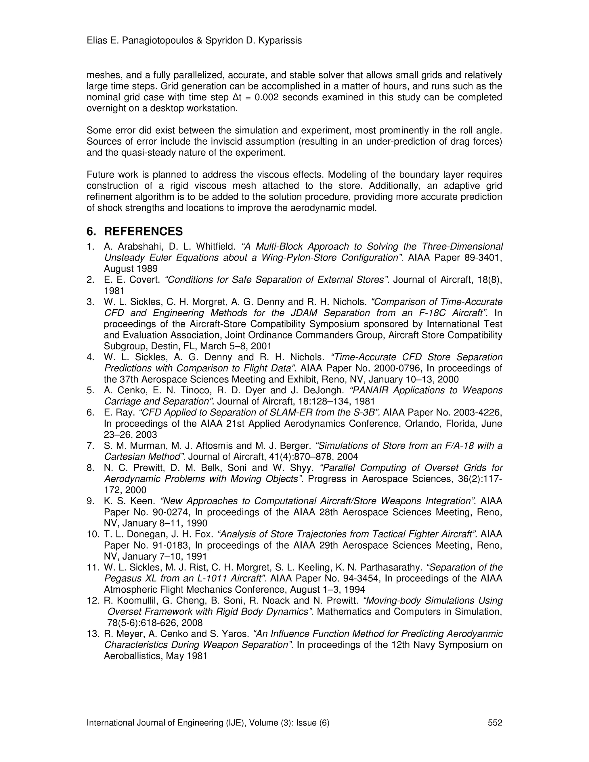 Elias E. Panagiotopoulos & Spyridon D. Kyparissis


meshes, and a fully parallelized, accurate, and stable solver that allows small grids and relatively
large time steps. Grid generation can be accomplished in a matter of hours, and runs such as the
nominal grid case with time step ∆t = 0.002 seconds examined in this study can be completed
overnight on a desktop workstation.

Some error did exist between the simulation and experiment, most prominently in the roll angle.
Sources of error include the inviscid assumption (resulting in an under-prediction of drag forces)
and the quasi-steady nature of the experiment.

Future work is planned to address the viscous effects. Modeling of the boundary layer requires
construction of a rigid viscous mesh attached to the store. Additionally, an adaptive grid
refinement algorithm is to be added to the solution procedure, providing more accurate prediction
of shock strengths and locations to improve the aerodynamic model.

6. REFERENCES
1. A. Arabshahi, D. L. Whitfield. “A Multi-Block Approach to Solving the Three-Dimensional
    Unsteady Euler Equations about a Wing-Pylon-Store Configuration”. AIAA Paper 89-3401,
    August 1989
2. E. E. Covert. “Conditions for Safe Separation of External Stores”. Journal of Aircraft, 18(8),
    1981
3. W. L. Sickles, C. H. Morgret, A. G. Denny and R. H. Nichols. “Comparison of Time-Accurate
    CFD and Engineering Methods for the JDAM Separation from an F-18C Aircraft”. In
    proceedings of the Aircraft-Store Compatibility Symposium sponsored by International Test
    and Evaluation Association, Joint Ordinance Commanders Group, Aircraft Store Compatibility
    Subgroup, Destin, FL, March 5–8, 2001
4. W. L. Sickles, A. G. Denny and R. H. Nichols. “Time-Accurate CFD Store Separation
    Predictions with Comparison to Flight Data”. AIAA Paper No. 2000-0796, In proceedings of
    the 37th Aerospace Sciences Meeting and Exhibit, Reno, NV, January 10–13, 2000
5. A. Cenko, E. N. Tinoco, R. D. Dyer and J. DeJongh. “PANAIR Applications to Weapons
    Carriage and Separation”. Journal of Aircraft, 18:128–134, 1981
6. E. Ray. “CFD Applied to Separation of SLAM-ER from the S-3B”. AIAA Paper No. 2003-4226,
    In proceedings of the AIAA 21st Applied Aerodynamics Conference, Orlando, Florida, June
    23–26, 2003
7. S. M. Murman, M. J. Aftosmis and M. J. Berger. “Simulations of Store from an F/A-18 with a
    Cartesian Method”. Journal of Aircraft, 41(4):870–878, 2004
8. N. C. Prewitt, D. M. Belk, Soni and W. Shyy. “Parallel Computing of Overset Grids for
    Aerodynamic Problems with Moving Objects”. Progress in Aerospace Sciences, 36(2):117-
    172, 2000
9. K. S. Keen. “New Approaches to Computational Aircraft/Store Weapons Integration”. AIAA
    Paper No. 90-0274, In proceedings of the AIAA 28th Aerospace Sciences Meeting, Reno,
    NV, January 8–11, 1990
10. T. L. Donegan, J. H. Fox. “Analysis of Store Trajectories from Tactical Fighter Aircraft”. AIAA
    Paper No. 91-0183, In proceedings of the AIAA 29th Aerospace Sciences Meeting, Reno,
    NV, January 7–10, 1991
11. W. L. Sickles, M. J. Rist, C. H. Morgret, S. L. Keeling, K. N. Parthasarathy. “Separation of the
    Pegasus XL from an L-1011 Aircraft”. AIAA Paper No. 94-3454, In proceedings of the AIAA
    Atmospheric Flight Mechanics Conference, August 1–3, 1994
12. R. Koomullil, G. Cheng, B. Soni, R. Noack and N. Prewitt. “Moving-body Simulations Using
     Overset Framework with Rigid Body Dynamics”. Mathematics and Computers in Simulation,
     78(5-6):618-626, 2008
13. R. Meyer, A. Cenko and S. Yaros. “An Influence Function Method for Predicting Aerodyanmic
    Characteristics During Weapon Separation”. In proceedings of the 12th Navy Symposium on
    Aeroballistics, May 1981




International Journal of Engineering (IJE), Volume (3): Issue (6)                               552
 
