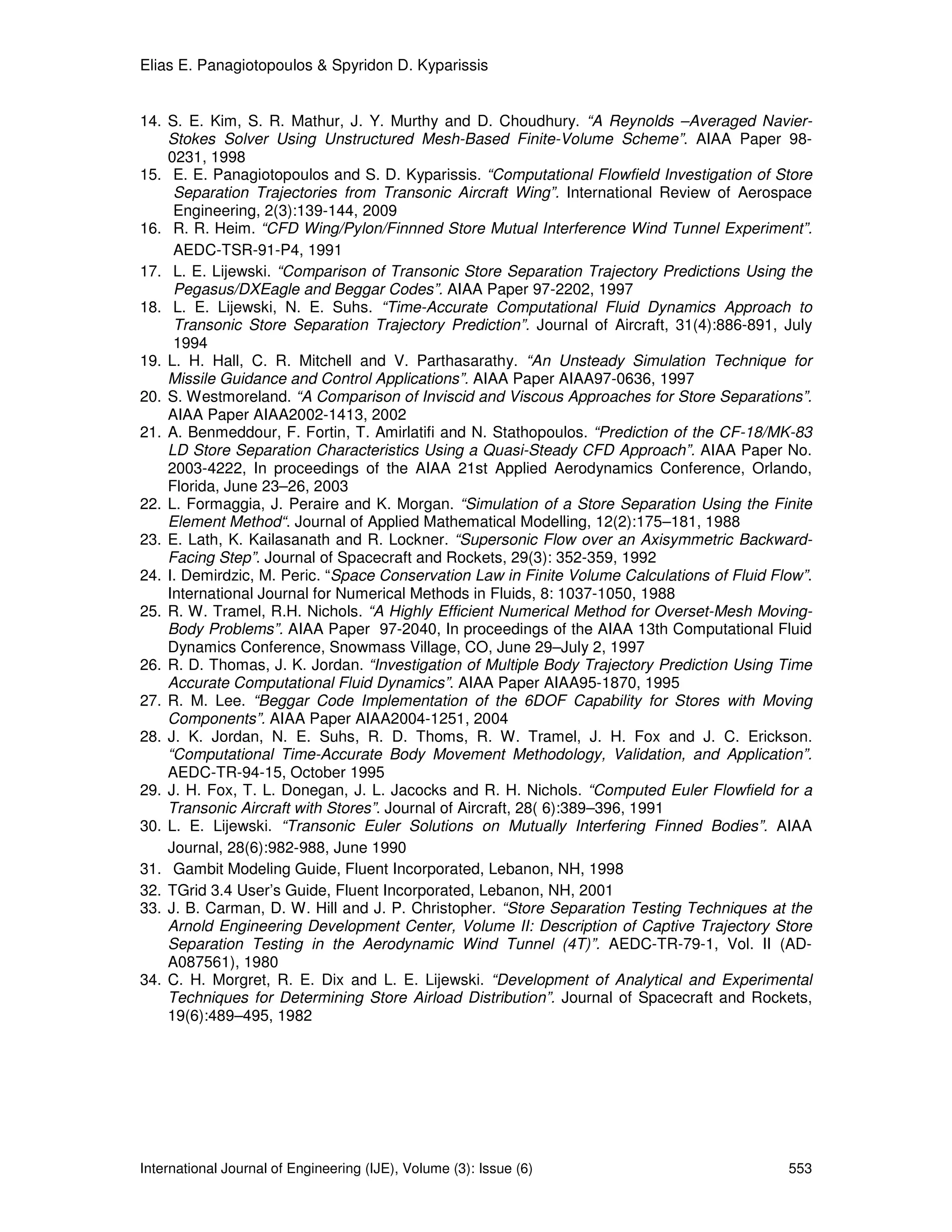 Elias E. Panagiotopoulos & Spyridon D. Kyparissis


14. S. E. Kim, S. R. Mathur, J. Y. Murthy and D. Choudhury. “A Reynolds –Averaged Navier-
    Stokes Solver Using Unstructured Mesh-Based Finite-Volume Scheme”. AIAA Paper 98-
    0231, 1998
15. E. E. Panagiotopoulos and S. D. Kyparissis. “Computational Flowfield Investigation of Store
     Separation Trajectories from Transonic Aircraft Wing”. International Review of Aerospace
     Engineering, 2(3):139-144, 2009
16. R. R. Heim. “CFD Wing/Pylon/Finnned Store Mutual Interference Wind Tunnel Experiment”.
     AEDC-TSR-91-P4, 1991
17. L. E. Lijewski. “Comparison of Transonic Store Separation Trajectory Predictions Using the
     Pegasus/DXEagle and Beggar Codes”. AIAA Paper 97-2202, 1997
18. L. E. Lijewski, N. E. Suhs. “Time-Accurate Computational Fluid Dynamics Approach to
     Transonic Store Separation Trajectory Prediction”. Journal of Aircraft, 31(4):886-891, July
     1994
19. L. H. Hall, C. R. Mitchell and V. Parthasarathy. “An Unsteady Simulation Technique for
    Missile Guidance and Control Applications”. AIAA Paper AIAA97-0636, 1997
20. S. Westmoreland. “A Comparison of Inviscid and Viscous Approaches for Store Separations”.
    AIAA Paper AIAA2002-1413, 2002
21. A. Benmeddour, F. Fortin, T. Amirlatifi and N. Stathopoulos. “Prediction of the CF-18/MK-83
    LD Store Separation Characteristics Using a Quasi-Steady CFD Approach”. AIAA Paper No.
    2003-4222, In proceedings of the AIAA 21st Applied Aerodynamics Conference, Orlando,
    Florida, June 23–26, 2003
22. L. Formaggia, J. Peraire and K. Morgan. “Simulation of a Store Separation Using the Finite
    Element Method“. Journal of Applied Mathematical Modelling, 12(2):175–181, 1988
23. E. Lath, K. Kailasanath and R. Lockner. “Supersonic Flow over an Axisymmetric Backward-
    Facing Step”. Journal of Spacecraft and Rockets, 29(3): 352-359, 1992
24. I. Demirdzic, M. Peric. “Space Conservation Law in Finite Volume Calculations of Fluid Flow”.
    International Journal for Numerical Methods in Fluids, 8: 1037-1050, 1988
25. R. W. Tramel, R.H. Nichols. “A Highly Efficient Numerical Method for Overset-Mesh Moving-
    Body Problems”. AIAA Paper 97-2040, In proceedings of the AIAA 13th Computational Fluid
    Dynamics Conference, Snowmass Village, CO, June 29–July 2, 1997
26. R. D. Thomas, J. K. Jordan. “Investigation of Multiple Body Trajectory Prediction Using Time
    Accurate Computational Fluid Dynamics”. AIAA Paper AIAA95-1870, 1995
27. R. M. Lee. “Beggar Code Implementation of the 6DOF Capability for Stores with Moving
    Components”. AIAA Paper AIAA2004-1251, 2004
28. J. K. Jordan, N. E. Suhs, R. D. Thoms, R. W. Tramel, J. H. Fox and J. C. Erickson.
    “Computational Time-Accurate Body Movement Methodology, Validation, and Application”.
    AEDC-TR-94-15, October 1995
29. J. H. Fox, T. L. Donegan, J. L. Jacocks and R. H. Nichols. “Computed Euler Flowfield for a
    Transonic Aircraft with Stores”. Journal of Aircraft, 28( 6):389–396, 1991
30. L. E. Lijewski. “Transonic Euler Solutions on Mutually Interfering Finned Bodies”. AIAA
    Journal, 28(6):982-988, June 1990
31. Gambit Modeling Guide, Fluent Incorporated, Lebanon, NH, 1998
32. TGrid 3.4 User’s Guide, Fluent Incorporated, Lebanon, NH, 2001
33. J. B. Carman, D. W. Hill and J. P. Christopher. “Store Separation Testing Techniques at the
    Arnold Engineering Development Center, Volume II: Description of Captive Trajectory Store
    Separation Testing in the Aerodynamic Wind Tunnel (4T)”. AEDC-TR-79-1, Vol. II (AD-
    A087561), 1980
34. C. H. Morgret, R. E. Dix and L. E. Lijewski. “Development of Analytical and Experimental
    Techniques for Determining Store Airload Distribution”. Journal of Spacecraft and Rockets,
    19(6):489–495, 1982




International Journal of Engineering (IJE), Volume (3): Issue (6)                            553
 