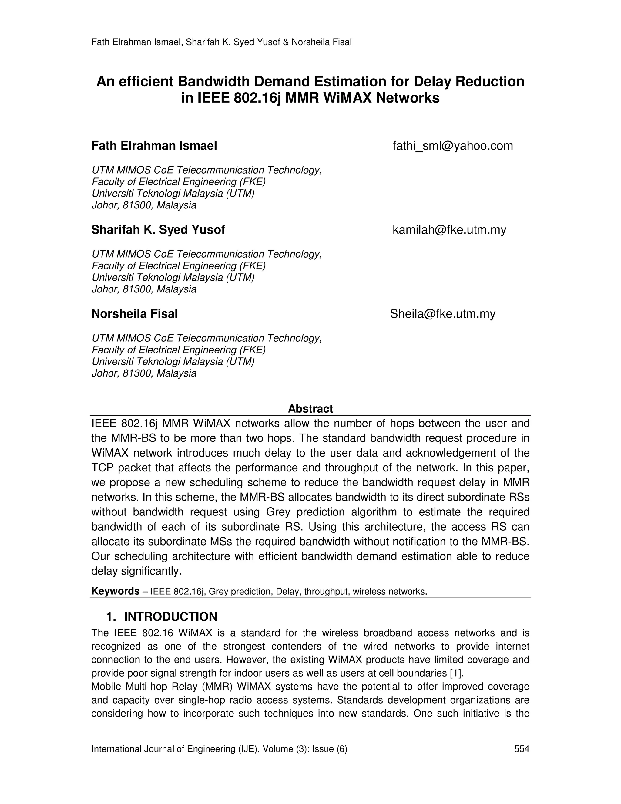 Fath Elrahman Ismael, Sharifah K. Syed Yusof & Norsheila Fisal



 An efficient Bandwidth Demand Estimation for Delay Reduction
              in IEEE 802.16j MMR WiMAX Networks


Fath Elrahman Ismael                                                  fathi_sml@yahoo.com
UTM MIMOS CoE Telecommunication Technology,
Faculty of Electrical Engineering (FKE)
Universiti Teknologi Malaysia (UTM)
Johor, 81300, Malaysia

Sharifah K. Syed Yusof                                                kamilah@fke.utm.my
UTM MIMOS CoE Telecommunication Technology,
Faculty of Electrical Engineering (FKE)
Universiti Teknologi Malaysia (UTM)
Johor, 81300, Malaysia

Norsheila Fisal                                                       Sheila@fke.utm.my
UTM MIMOS CoE Telecommunication Technology,
Faculty of Electrical Engineering (FKE)
Universiti Teknologi Malaysia (UTM)
Johor, 81300, Malaysia


                                        Abstract
IEEE 802.16j MMR WiMAX networks allow the number of hops between the user and
the MMR-BS to be more than two hops. The standard bandwidth request procedure in
WiMAX network introduces much delay to the user data and acknowledgement of the
TCP packet that affects the performance and throughput of the network. In this paper,
we propose a new scheduling scheme to reduce the bandwidth request delay in MMR
networks. In this scheme, the MMR-BS allocates bandwidth to its direct subordinate RSs
without bandwidth request using Grey prediction algorithm to estimate the required
bandwidth of each of its subordinate RS. Using this architecture, the access RS can
allocate its subordinate MSs the required bandwidth without notification to the MMR-BS.
Our scheduling architecture with efficient bandwidth demand estimation able to reduce
delay significantly.
Keywords – IEEE 802.16j, Grey prediction, Delay, throughput, wireless networks.

   1. INTRODUCTION
The IEEE 802.16 WiMAX is a standard for the wireless broadband access networks and is
recognized as one of the strongest contenders of the wired networks to provide internet
connection to the end users. However, the existing WiMAX products have limited coverage and
provide poor signal strength for indoor users as well as users at cell boundaries [1].
Mobile Multi-hop Relay (MMR) WiMAX systems have the potential to offer improved coverage
and capacity over single-hop radio access systems. Standards development organizations are
considering how to incorporate such techniques into new standards. One such initiative is the


International Journal of Engineering (IJE), Volume (3): Issue (6)                           554
 