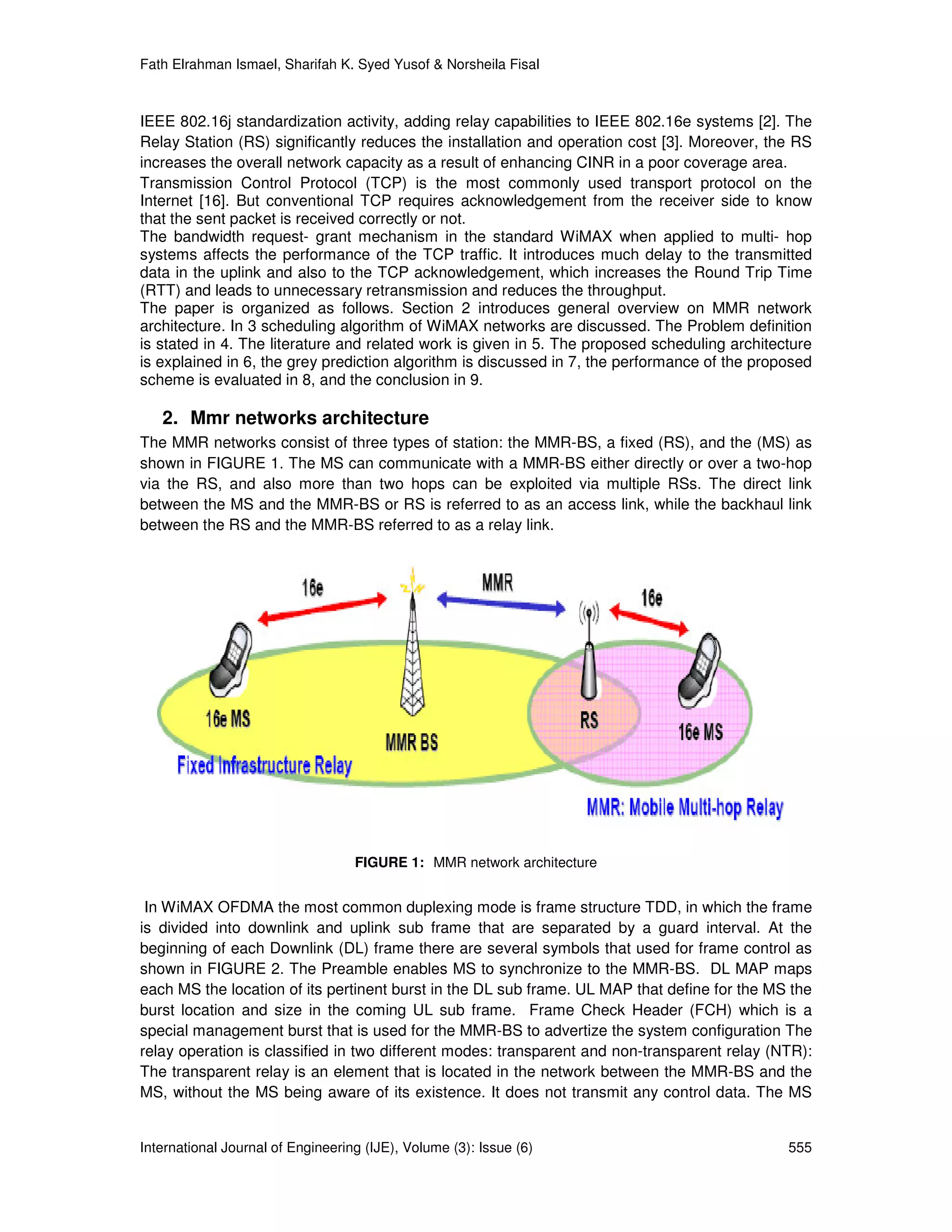 Fath Elrahman Ismael, Sharifah K. Syed Yusof & Norsheila Fisal



IEEE 802.16j standardization activity, adding relay capabilities to IEEE 802.16e systems [2]. The
Relay Station (RS) significantly reduces the installation and operation cost [3]. Moreover, the RS
increases the overall network capacity as a result of enhancing CINR in a poor coverage area.
Transmission Control Protocol (TCP) is the most commonly used transport protocol on the
Internet [16]. But conventional TCP requires acknowledgement from the receiver side to know
that the sent packet is received correctly or not.
The bandwidth request- grant mechanism in the standard WiMAX when applied to multi- hop
systems affects the performance of the TCP traffic. It introduces much delay to the transmitted
data in the uplink and also to the TCP acknowledgement, which increases the Round Trip Time
(RTT) and leads to unnecessary retransmission and reduces the throughput.
The paper is organized as follows. Section 2 introduces general overview on MMR network
architecture. In 3 scheduling algorithm of WiMAX networks are discussed. The Problem definition
is stated in 4. The literature and related work is given in 5. The proposed scheduling architecture
is explained in 6, the grey prediction algorithm is discussed in 7, the performance of the proposed
scheme is evaluated in 8, and the conclusion in 9.

   2. Mmr networks architecture
The MMR networks consist of three types of station: the MMR-BS, a fixed (RS), and the (MS) as
shown in FIGURE 1. The MS can communicate with a MMR-BS either directly or over a two-hop
via the RS, and also more than two hops can be exploited via multiple RSs. The direct link
between the MS and the MMR-BS or RS is referred to as an access link, while the backhaul link
between the RS and the MMR-BS referred to as a relay link.




                                   FIGURE 1: MMR network architecture


 In WiMAX OFDMA the most common duplexing mode is frame structure TDD, in which the frame
is divided into downlink and uplink sub frame that are separated by a guard interval. At the
beginning of each Downlink (DL) frame there are several symbols that used for frame control as
shown in FIGURE 2. The Preamble enables MS to synchronize to the MMR-BS. DL MAP maps
each MS the location of its pertinent burst in the DL sub frame. UL MAP that define for the MS the
burst location and size in the coming UL sub frame. Frame Check Header (FCH) which is a
special management burst that is used for the MMR-BS to advertize the system configuration The
relay operation is classified in two different modes: transparent and non-transparent relay (NTR):
The transparent relay is an element that is located in the network between the MMR-BS and the
MS, without the MS being aware of its existence. It does not transmit any control data. The MS


International Journal of Engineering (IJE), Volume (3): Issue (6)                              555
 