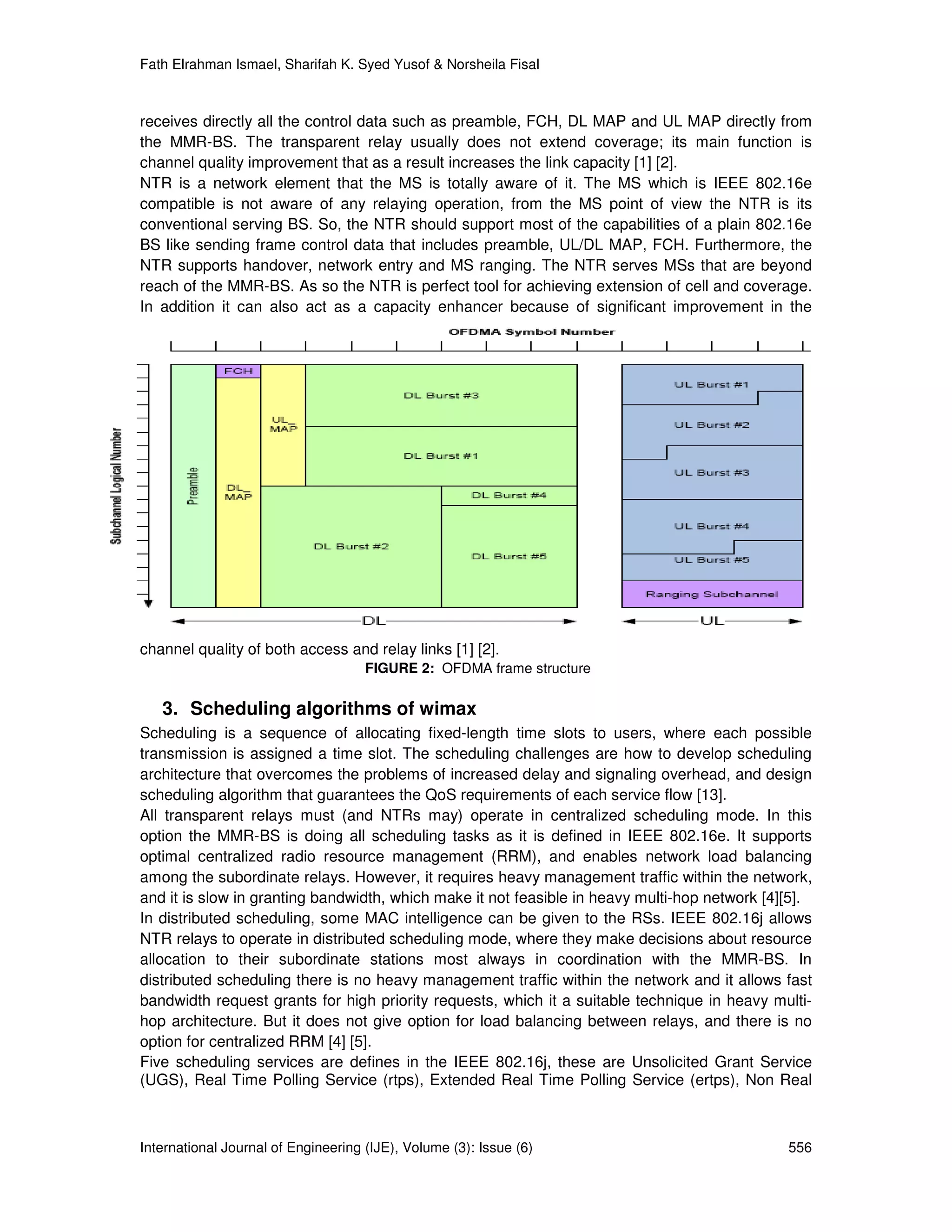 Fath Elrahman Ismael, Sharifah K. Syed Yusof & Norsheila Fisal



receives directly all the control data such as preamble, FCH, DL MAP and UL MAP directly from
the MMR-BS. The transparent relay usually does not extend coverage; its main function is
channel quality improvement that as a result increases the link capacity [1] [2].
NTR is a network element that the MS is totally aware of it. The MS which is IEEE 802.16e
compatible is not aware of any relaying operation, from the MS point of view the NTR is its
conventional serving BS. So, the NTR should support most of the capabilities of a plain 802.16e
BS like sending frame control data that includes preamble, UL/DL MAP, FCH. Furthermore, the
NTR supports handover, network entry and MS ranging. The NTR serves MSs that are beyond
reach of the MMR-BS. As so the NTR is perfect tool for achieving extension of cell and coverage.
In addition it can also act as a capacity enhancer because of significant improvement in the




channel quality of both access and relay links [1] [2].
                                     FIGURE 2: OFDMA frame structure

   3. Scheduling algorithms of wimax
Scheduling is a sequence of allocating fixed-length time slots to users, where each possible
transmission is assigned a time slot. The scheduling challenges are how to develop scheduling
architecture that overcomes the problems of increased delay and signaling overhead, and design
scheduling algorithm that guarantees the QoS requirements of each service flow [13].
All transparent relays must (and NTRs may) operate in centralized scheduling mode. In this
option the MMR-BS is doing all scheduling tasks as it is defined in IEEE 802.16e. It supports
optimal centralized radio resource management (RRM), and enables network load balancing
among the subordinate relays. However, it requires heavy management traffic within the network,
and it is slow in granting bandwidth, which make it not feasible in heavy multi-hop network [4][5].
In distributed scheduling, some MAC intelligence can be given to the RSs. IEEE 802.16j allows
NTR relays to operate in distributed scheduling mode, where they make decisions about resource
allocation to their subordinate stations most always in coordination with the MMR-BS. In
distributed scheduling there is no heavy management traffic within the network and it allows fast
bandwidth request grants for high priority requests, which it a suitable technique in heavy multi-
hop architecture. But it does not give option for load balancing between relays, and there is no
option for centralized RRM [4] [5].
Five scheduling services are defines in the IEEE 802.16j, these are Unsolicited Grant Service
(UGS), Real Time Polling Service (rtps), Extended Real Time Polling Service (ertps), Non Real



International Journal of Engineering (IJE), Volume (3): Issue (6)                              556
 