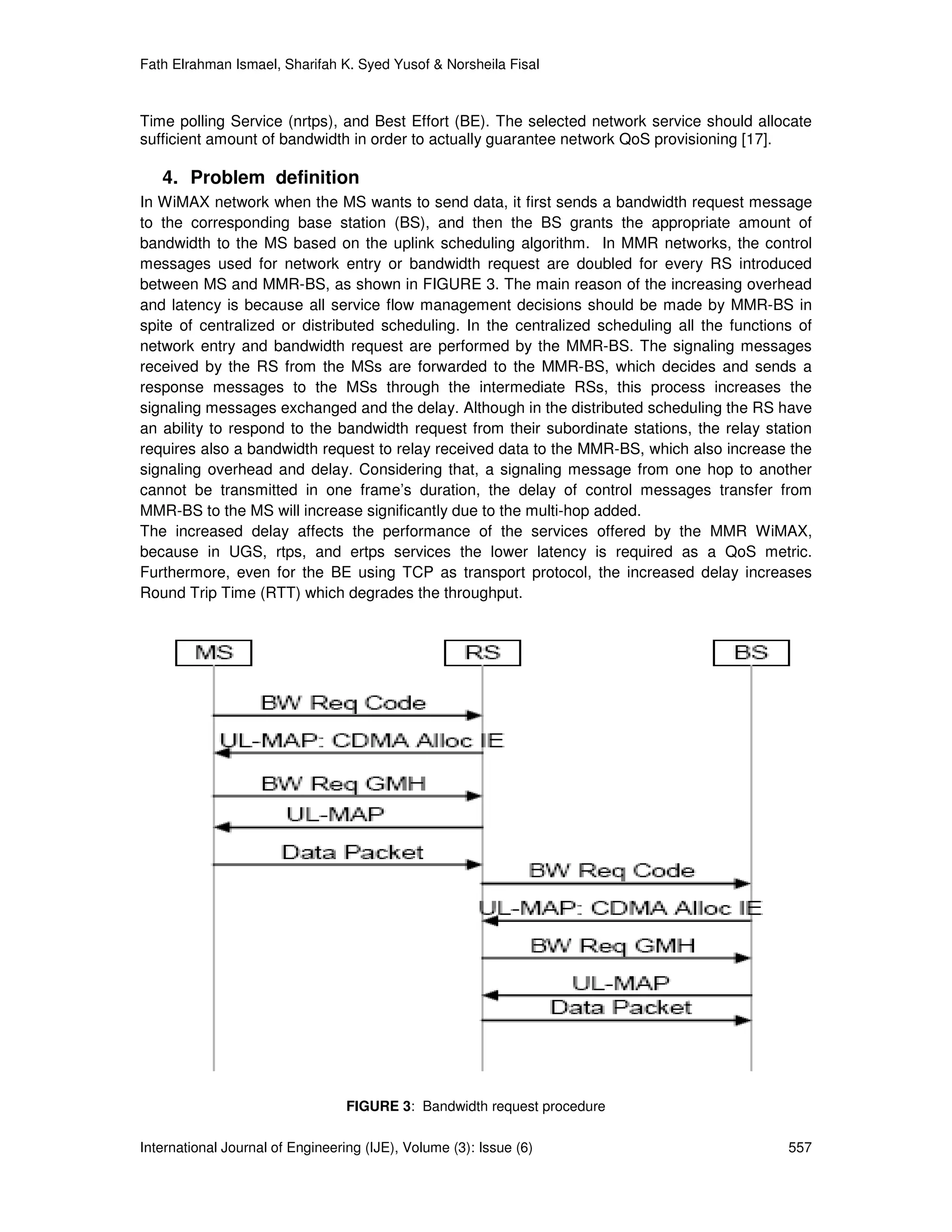 Fath Elrahman Ismael, Sharifah K. Syed Yusof & Norsheila Fisal



Time polling Service (nrtps), and Best Effort (BE). The selected network service should allocate
sufficient amount of bandwidth in order to actually guarantee network QoS provisioning [17].

   4. Problem definition
In WiMAX network when the MS wants to send data, it first sends a bandwidth request message
to the corresponding base station (BS), and then the BS grants the appropriate amount of
bandwidth to the MS based on the uplink scheduling algorithm. In MMR networks, the control
messages used for network entry or bandwidth request are doubled for every RS introduced
between MS and MMR-BS, as shown in FIGURE 3. The main reason of the increasing overhead
and latency is because all service flow management decisions should be made by MMR-BS in
spite of centralized or distributed scheduling. In the centralized scheduling all the functions of
network entry and bandwidth request are performed by the MMR-BS. The signaling messages
received by the RS from the MSs are forwarded to the MMR-BS, which decides and sends a
response messages to the MSs through the intermediate RSs, this process increases the
signaling messages exchanged and the delay. Although in the distributed scheduling the RS have
an ability to respond to the bandwidth request from their subordinate stations, the relay station
requires also a bandwidth request to relay received data to the MMR-BS, which also increase the
signaling overhead and delay. Considering that, a signaling message from one hop to another
cannot be transmitted in one frame’s duration, the delay of control messages transfer from
MMR-BS to the MS will increase significantly due to the multi-hop added.
The increased delay affects the performance of the services offered by the MMR WiMAX,
because in UGS, rtps, and ertps services the lower latency is required as a QoS metric.
Furthermore, even for the BE using TCP as transport protocol, the increased delay increases
Round Trip Time (RTT) which degrades the throughput.




                                  FIGURE 3: Bandwidth request procedure

International Journal of Engineering (IJE), Volume (3): Issue (6)                             557
 