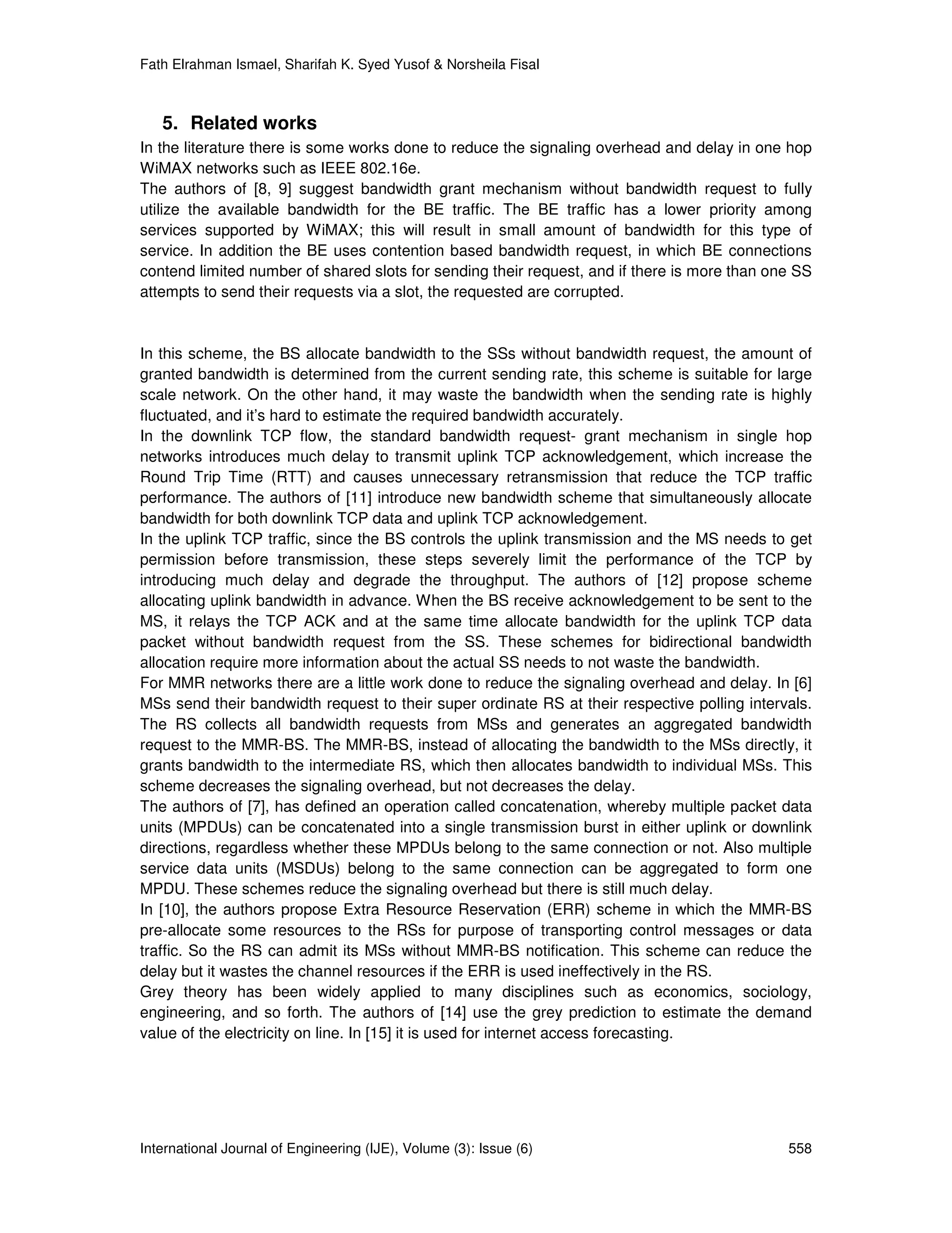 Fath Elrahman Ismael, Sharifah K. Syed Yusof & Norsheila Fisal



   5. Related works
In the literature there is some works done to reduce the signaling overhead and delay in one hop
WiMAX networks such as IEEE 802.16e.
The authors of [8, 9] suggest bandwidth grant mechanism without bandwidth request to fully
utilize the available bandwidth for the BE traffic. The BE traffic has a lower priority among
services supported by WiMAX; this will result in small amount of bandwidth for this type of
service. In addition the BE uses contention based bandwidth request, in which BE connections
contend limited number of shared slots for sending their request, and if there is more than one SS
attempts to send their requests via a slot, the requested are corrupted.


In this scheme, the BS allocate bandwidth to the SSs without bandwidth request, the amount of
granted bandwidth is determined from the current sending rate, this scheme is suitable for large
scale network. On the other hand, it may waste the bandwidth when the sending rate is highly
fluctuated, and it’s hard to estimate the required bandwidth accurately.
In the downlink TCP flow, the standard bandwidth request- grant mechanism in single hop
networks introduces much delay to transmit uplink TCP acknowledgement, which increase the
Round Trip Time (RTT) and causes unnecessary retransmission that reduce the TCP traffic
performance. The authors of [11] introduce new bandwidth scheme that simultaneously allocate
bandwidth for both downlink TCP data and uplink TCP acknowledgement.
In the uplink TCP traffic, since the BS controls the uplink transmission and the MS needs to get
permission before transmission, these steps severely limit the performance of the TCP by
introducing much delay and degrade the throughput. The authors of [12] propose scheme
allocating uplink bandwidth in advance. When the BS receive acknowledgement to be sent to the
MS, it relays the TCP ACK and at the same time allocate bandwidth for the uplink TCP data
packet without bandwidth request from the SS. These schemes for bidirectional bandwidth
allocation require more information about the actual SS needs to not waste the bandwidth.
For MMR networks there are a little work done to reduce the signaling overhead and delay. In [6]
MSs send their bandwidth request to their super ordinate RS at their respective polling intervals.
The RS collects all bandwidth requests from MSs and generates an aggregated bandwidth
request to the MMR-BS. The MMR-BS, instead of allocating the bandwidth to the MSs directly, it
grants bandwidth to the intermediate RS, which then allocates bandwidth to individual MSs. This
scheme decreases the signaling overhead, but not decreases the delay.
The authors of [7], has defined an operation called concatenation, whereby multiple packet data
units (MPDUs) can be concatenated into a single transmission burst in either uplink or downlink
directions, regardless whether these MPDUs belong to the same connection or not. Also multiple
service data units (MSDUs) belong to the same connection can be aggregated to form one
MPDU. These schemes reduce the signaling overhead but there is still much delay.
In [10], the authors propose Extra Resource Reservation (ERR) scheme in which the MMR-BS
pre-allocate some resources to the RSs for purpose of transporting control messages or data
traffic. So the RS can admit its MSs without MMR-BS notification. This scheme can reduce the
delay but it wastes the channel resources if the ERR is used ineffectively in the RS.
Grey theory has been widely applied to many disciplines such as economics, sociology,
engineering, and so forth. The authors of [14] use the grey prediction to estimate the demand
value of the electricity on line. In [15] it is used for internet access forecasting.




International Journal of Engineering (IJE), Volume (3): Issue (6)                             558
 