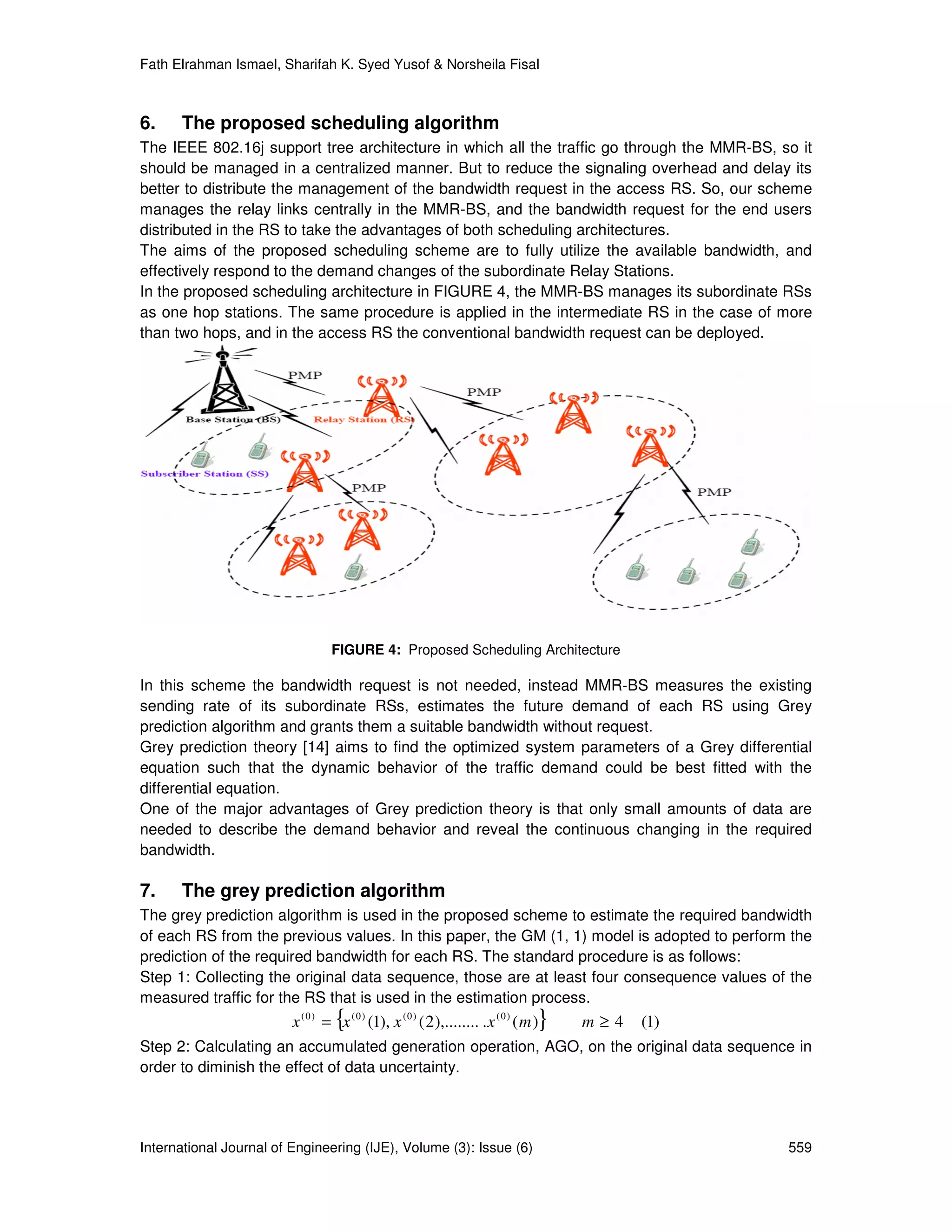 Fath Elrahman Ismael, Sharifah K. Syed Yusof & Norsheila Fisal



6.    The proposed scheduling algorithm
The IEEE 802.16j support tree architecture in which all the traffic go through the MMR-BS, so it
should be managed in a centralized manner. But to reduce the signaling overhead and delay its
better to distribute the management of the bandwidth request in the access RS. So, our scheme
manages the relay links centrally in the MMR-BS, and the bandwidth request for the end users
distributed in the RS to take the advantages of both scheduling architectures.
The aims of the proposed scheduling scheme are to fully utilize the available bandwidth, and
effectively respond to the demand changes of the subordinate Relay Stations.
In the proposed scheduling architecture in FIGURE 4, the MMR-BS manages its subordinate RSs
as one hop stations. The same procedure is applied in the intermediate RS in the case of more
than two hops, and in the access RS the conventional bandwidth request can be deployed.




                                  FIGURE 4: Proposed Scheduling Architecture

In this scheme the bandwidth request is not needed, instead MMR-BS measures the existing
sending rate of its subordinate RSs, estimates the future demand of each RS using Grey
prediction algorithm and grants them a suitable bandwidth without request.
Grey prediction theory [14] aims to find the optimized system parameters of a Grey differential
equation such that the dynamic behavior of the traffic demand could be best fitted with the
differential equation.
One of the major advantages of Grey prediction theory is that only small amounts of data are
needed to describe the demand behavior and reveal the continuous changing in the required
bandwidth.

7.    The grey prediction algorithm
The grey prediction algorithm is used in the proposed scheme to estimate the required bandwidth
of each RS from the previous values. In this paper, the GM (1, 1) model is adopted to perform the
prediction of the required bandwidth for each RS. The standard procedure is as follows:
Step 1: Collecting the original data sequence, those are at least four consequence values of the
measured traffic for the RS that is used in the estimation process.
                                   {
                         x ( 0 ) = x ( 0 ) (1), x ( 0 ) ( 2 ),........ . x ( 0 ) ( m )   }   m≥4   (1)
Step 2: Calculating an accumulated generation operation, AGO, on the original data sequence in
order to diminish the effect of data uncertainty.




International Journal of Engineering (IJE), Volume (3): Issue (6)                                        559
 