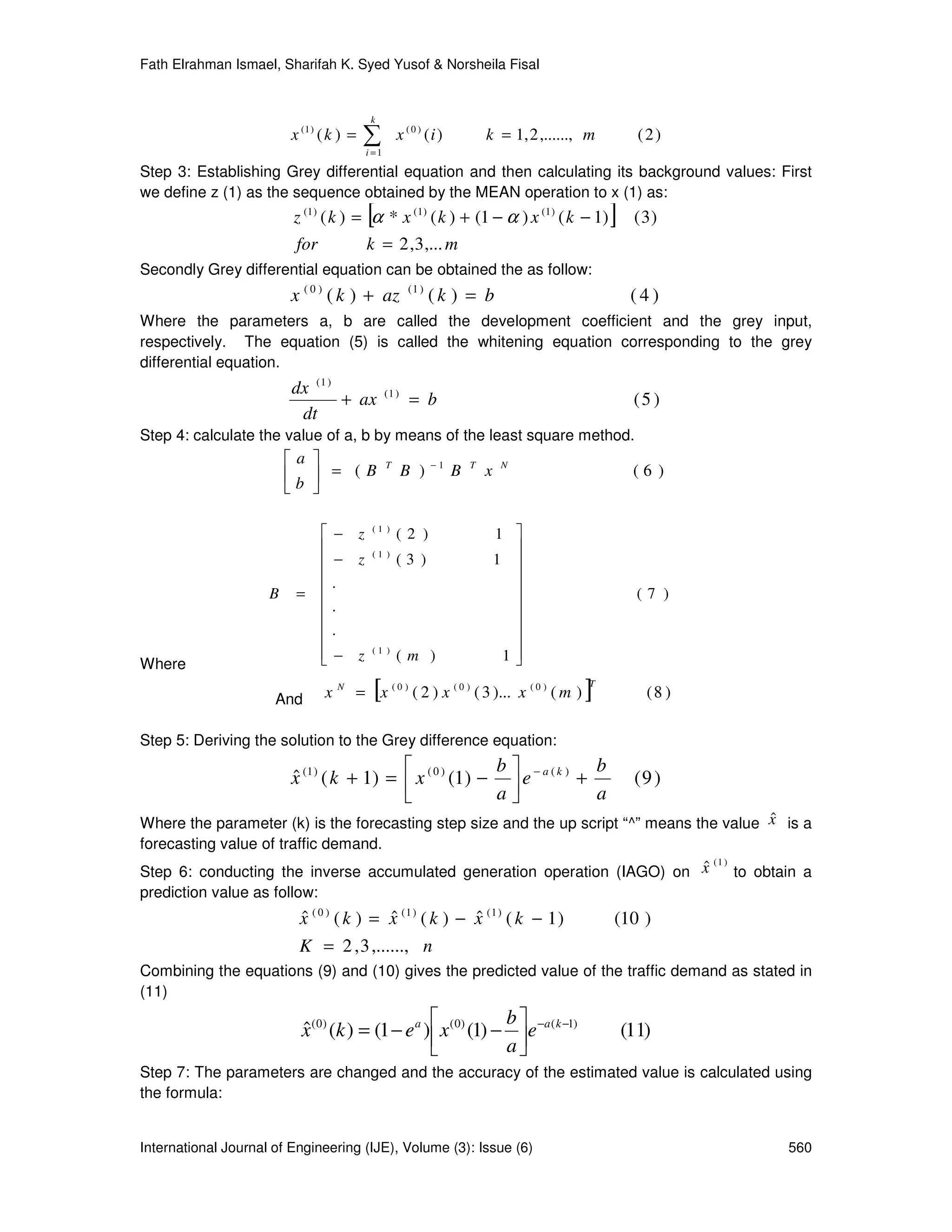 Fath Elrahman Ismael, Sharifah K. Syed Yusof & Norsheila Fisal


                                           k
                         x (1 ) ( k ) =   ∑
                                          i =1
                                                     x ( 0 ) (i )           k = 1, 2 ,......, m         (2)

Step 3: Establishing Grey differential equation and then calculating its background values: First
we define z (1) as the sequence obtained by the MEAN operation to x (1) as:
                                          [
                         z (1 ) ( k ) = α * x (1 ) ( k ) + (1 − α ) x (1 ) ( k − 1)               ]    (3)
                          for             k = 2 , 3 ,... m
Secondly Grey differential equation can be obtained the as follow:
                         x ( 0 ) ( k ) + az             (1 )
                                                               (k ) = b                                (4)
Where the parameters a, b are called the development coefficient and the grey input,
respectively. The equation (5) is called the whitening equation corresponding to the grey
differential equation.
                         dx ( 1 )                (1 )
                                  + ax                   = b                                           (5 )
                          dt
Step 4: calculate the value of a, b by means of the least square method.
                         a                     T             −1       T       N
                         b  = (B                      B )         B       x                          (6 )
                          

                                 − z      (1 )
                                                     (2 )                       1 
                                          (1 )                                   
                                 − z                (3 )                       1 
                                .                                                
                     B    =                                                                           (7 )
                                .                                                
                                .                                                
                                                                                 
                                 − z
                                
                                           (1 )
                                                     (m )                        1
                                                                                  
Where

                      And       x   N
                                           [
                                        = x ( 0 ) ( 2 ) x ( 0 ) ( 3 )... x ( 0 ) ( m )       ]T
                                                                                                         (8 )

Step 5: Deriving the solution to the Grey difference equation:
                                                         b               b
                         x (1 ) ( k + 1) =  x ( 0 ) (1) −  e − a ( k ) +
                         ˆ                                                                             (9 )
                                                         a               a
                                                                                           ˆ
Where the parameter (k) is the forecasting step size and the up script “^” means the value x is a
forecasting value of traffic demand.
                                                                          ˆ ( 1 ) to obtain a
Step 6: conducting the inverse accumulated generation operation (IAGO) on x
prediction value as follow:
                          x ( 0 ) ( k ) = x (1 ) ( k ) − x (1 ) ( k − 1)
                          ˆ               ˆ              ˆ                                        (10 )
                          K = 2 , 3 ,......, n
Combining the equations (9) and (10) gives the predicted value of the traffic demand as stated in
(11)
                                                                  b
                           x ( 0 ) (k ) = (1 − e a )  x ( 0) (1) −  e −a ( k −1)
                           ˆ                                                                          (11)
                                                                  a
Step 7: The parameters are changed and the accuracy of the estimated value is calculated using
the formula:


International Journal of Engineering (IJE), Volume (3): Issue (6)                                               560
 