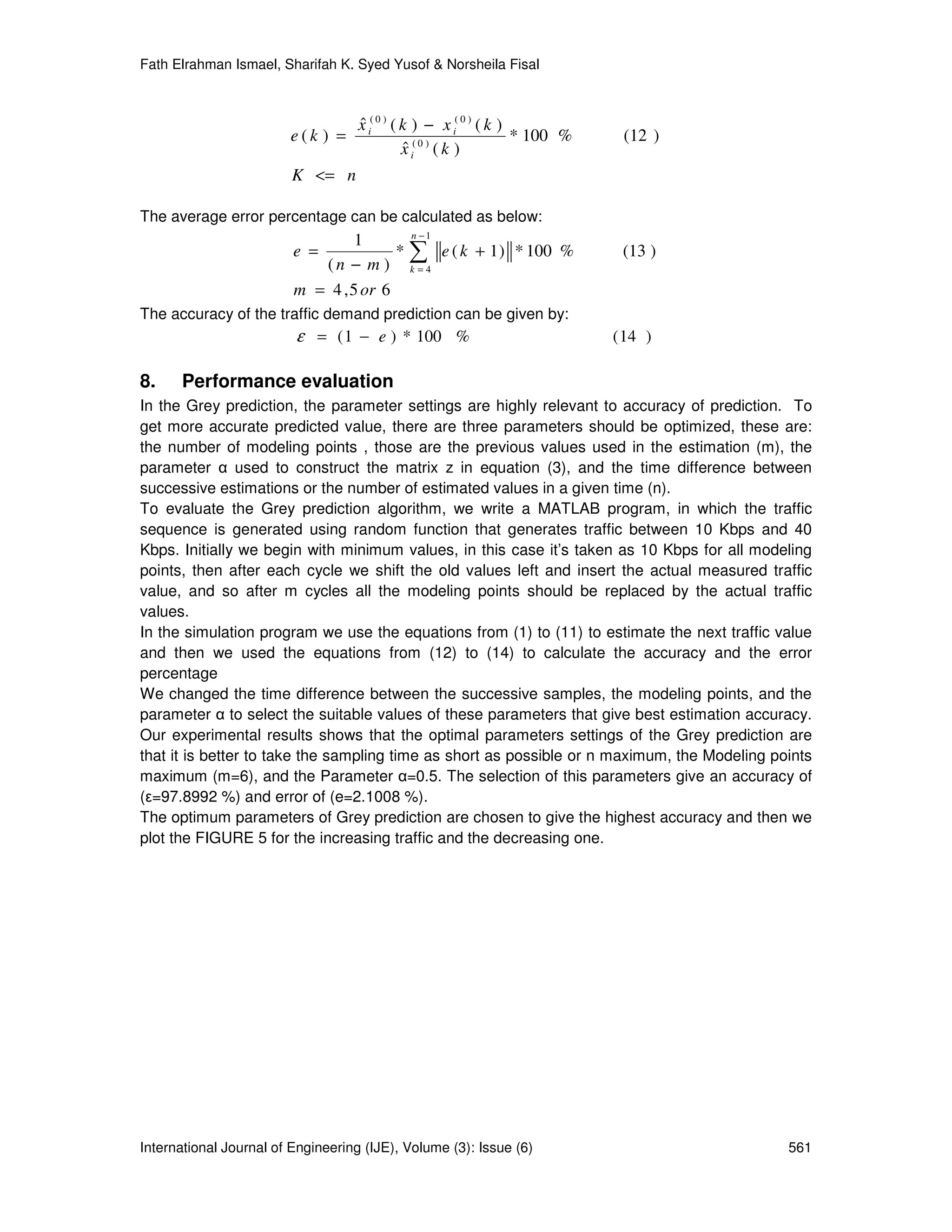 Fath Elrahman Ismael, Sharifah K. Syed Yusof & Norsheila Fisal



                                    x i( 0 ) ( k ) − x i( 0 ) ( k )
                                    ˆ
                        e(k ) =                                     * 100 %    (12 )
                                               x i( 0 ) ( k )
                                                ˆ
                         K <= n

The average error percentage can be calculated as below:
                                          n −1
                                  1
                         e =            * ∑ e ( k + 1 ) * 100 %                (13 )
                            (n − m ) k=4
                         m = 4 , 5 or 6
The accuracy of the traffic demand prediction can be given by:
                         ε = ( 1 − e ) * 100 %                                ( 14 )

8.    Performance evaluation
In the Grey prediction, the parameter settings are highly relevant to accuracy of prediction. To
get more accurate predicted value, there are three parameters should be optimized, these are:
the number of modeling points , those are the previous values used in the estimation (m), the
parameter α used to construct the matrix z in equation (3), and the time difference between
successive estimations or the number of estimated values in a given time (n).
To evaluate the Grey prediction algorithm, we write a MATLAB program, in which the traffic
sequence is generated using random function that generates traffic between 10 Kbps and 40
Kbps. Initially we begin with minimum values, in this case it’s taken as 10 Kbps for all modeling
points, then after each cycle we shift the old values left and insert the actual measured traffic
value, and so after m cycles all the modeling points should be replaced by the actual traffic
values.
In the simulation program we use the equations from (1) to (11) to estimate the next traffic value
and then we used the equations from (12) to (14) to calculate the accuracy and the error
percentage
We changed the time difference between the successive samples, the modeling points, and the
parameter α to select the suitable values of these parameters that give best estimation accuracy.
Our experimental results shows that the optimal parameters settings of the Grey prediction are
that it is better to take the sampling time as short as possible or n maximum, the Modeling points
maximum (m=6), and the Parameter α=0.5. The selection of this parameters give an accuracy of
(ε=97.8992 %) and error of (e=2.1008 %).
The optimum parameters of Grey prediction are chosen to give the highest accuracy and then we
plot the FIGURE 5 for the increasing traffic and the decreasing one.




International Journal of Engineering (IJE), Volume (3): Issue (6)                             561
 