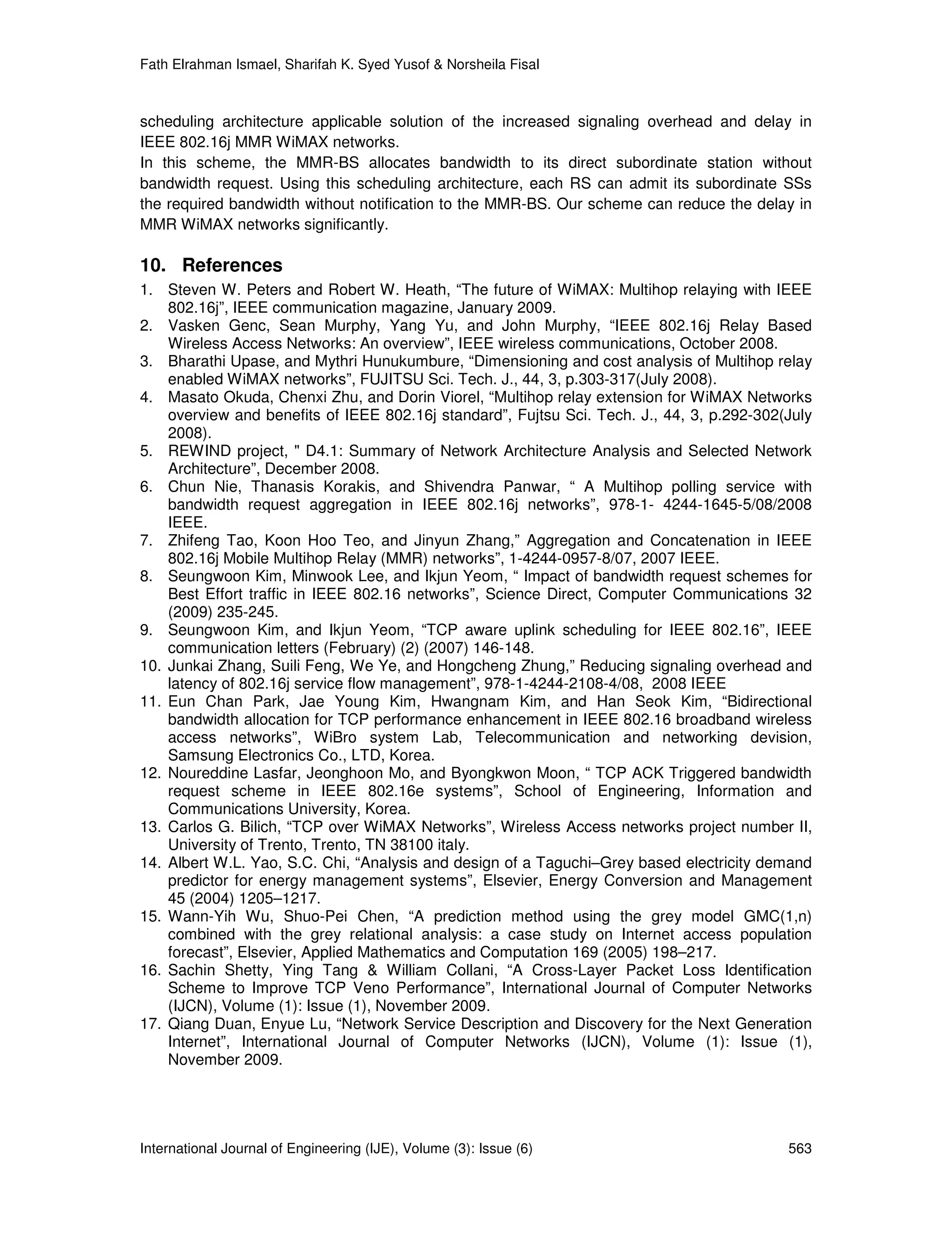 Fath Elrahman Ismael, Sharifah K. Syed Yusof & Norsheila Fisal



scheduling architecture applicable solution of the increased signaling overhead and delay in
IEEE 802.16j MMR WiMAX networks.
In this scheme, the MMR-BS allocates bandwidth to its direct subordinate station without
bandwidth request. Using this scheduling architecture, each RS can admit its subordinate SSs
the required bandwidth without notification to the MMR-BS. Our scheme can reduce the delay in
MMR WiMAX networks significantly.

10. References
1. Steven W. Peters and Robert W. Heath, “The future of WiMAX: Multihop relaying with IEEE
    802.16j”, IEEE communication magazine, January 2009.
2. Vasken Genc, Sean Murphy, Yang Yu, and John Murphy, “IEEE 802.16j Relay Based
    Wireless Access Networks: An overview”, IEEE wireless communications, October 2008.
3. Bharathi Upase, and Mythri Hunukumbure, “Dimensioning and cost analysis of Multihop relay
    enabled WiMAX networks”, FUJITSU Sci. Tech. J., 44, 3, p.303-317(July 2008).
4. Masato Okuda, Chenxi Zhu, and Dorin Viorel, “Multihop relay extension for WiMAX Networks
    overview and benefits of IEEE 802.16j standard”, Fujtsu Sci. Tech. J., 44, 3, p.292-302(July
    2008).
5. REWIND project, " D4.1: Summary of Network Architecture Analysis and Selected Network
    Architecture”, December 2008.
6. Chun Nie, Thanasis Korakis, and Shivendra Panwar, “ A Multihop polling service with
    bandwidth request aggregation in IEEE 802.16j networks”, 978-1- 4244-1645-5/08/2008
    IEEE.
7. Zhifeng Tao, Koon Hoo Teo, and Jinyun Zhang,” Aggregation and Concatenation in IEEE
    802.16j Mobile Multihop Relay (MMR) networks”, 1-4244-0957-8/07, 2007 IEEE.
8. Seungwoon Kim, Minwook Lee, and Ikjun Yeom, “ Impact of bandwidth request schemes for
    Best Effort traffic in IEEE 802.16 networks”, Science Direct, Computer Communications 32
    (2009) 235-245.
9. Seungwoon Kim, and Ikjun Yeom, “TCP aware uplink scheduling for IEEE 802.16”, IEEE
    communication letters (February) (2) (2007) 146-148.
10. Junkai Zhang, Suili Feng, We Ye, and Hongcheng Zhung,” Reducing signaling overhead and
    latency of 802.16j service flow management”, 978-1-4244-2108-4/08, 2008 IEEE
11. Eun Chan Park, Jae Young Kim, Hwangnam Kim, and Han Seok Kim, “Bidirectional
    bandwidth allocation for TCP performance enhancement in IEEE 802.16 broadband wireless
    access networks”, WiBro system Lab, Telecommunication and networking devision,
    Samsung Electronics Co., LTD, Korea.
12. Noureddine Lasfar, Jeonghoon Mo, and Byongkwon Moon, “ TCP ACK Triggered bandwidth
    request scheme in IEEE 802.16e systems”, School of Engineering, Information and
    Communications University, Korea.
13. Carlos G. Bilich, “TCP over WiMAX Networks”, Wireless Access networks project number II,
    University of Trento, Trento, TN 38100 italy.
14. Albert W.L. Yao, S.C. Chi, “Analysis and design of a Taguchi–Grey based electricity demand
    predictor for energy management systems”, Elsevier, Energy Conversion and Management
    45 (2004) 1205–1217.
15. Wann-Yih Wu, Shuo-Pei Chen, “A prediction method using the grey model GMC(1,n)
    combined with the grey relational analysis: a case study on Internet access population
    forecast”, Elsevier, Applied Mathematics and Computation 169 (2005) 198–217.
16. Sachin Shetty, Ying Tang & William Collani, “A Cross-Layer Packet Loss Identification
    Scheme to Improve TCP Veno Performance”, International Journal of Computer Networks
    (IJCN), Volume (1): Issue (1), November 2009.
17. Qiang Duan, Enyue Lu, “Network Service Description and Discovery for the Next Generation
    Internet”, International Journal of Computer Networks (IJCN), Volume (1): Issue (1),
    November 2009.




International Journal of Engineering (IJE), Volume (3): Issue (6)                           563
 