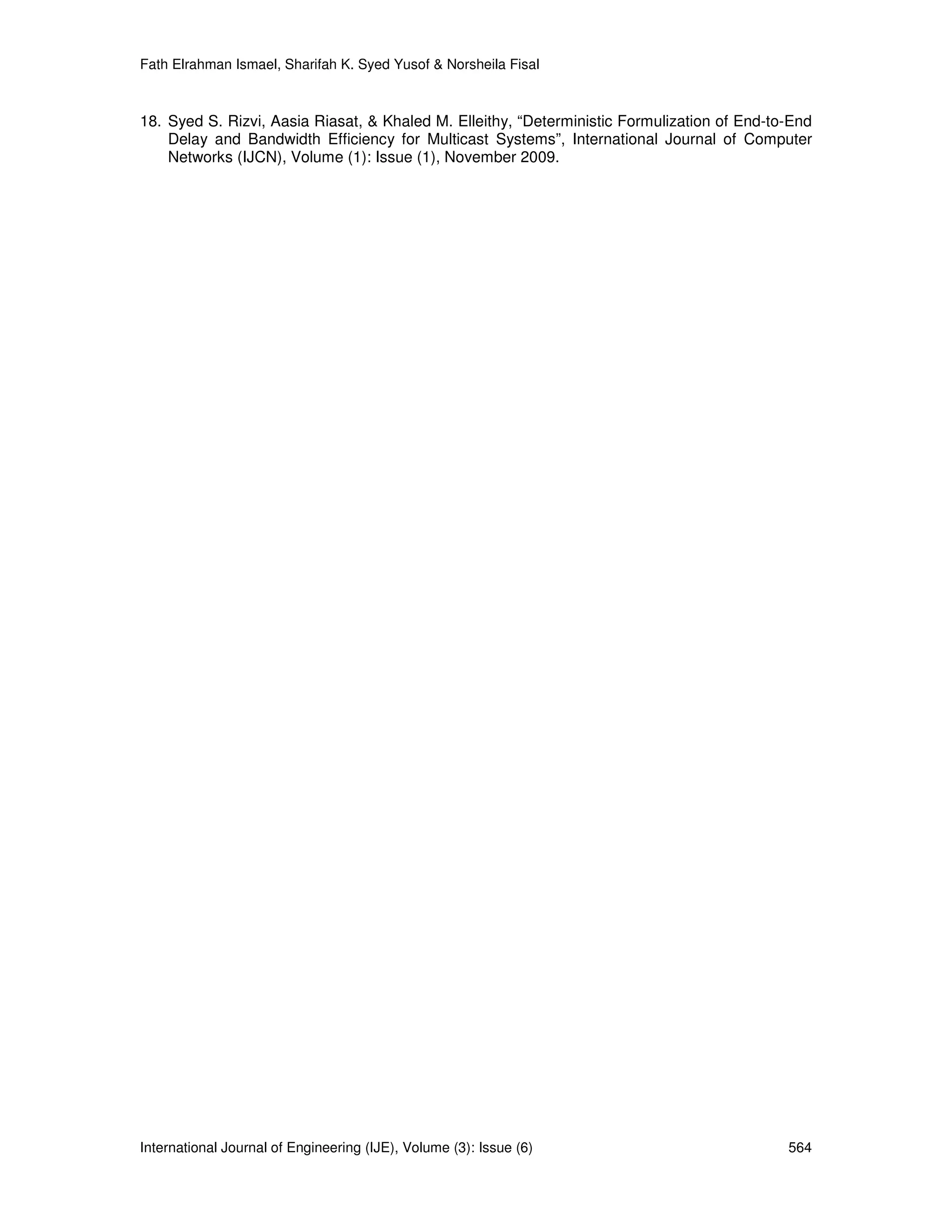 Fath Elrahman Ismael, Sharifah K. Syed Yusof & Norsheila Fisal



18. Syed S. Rizvi, Aasia Riasat, & Khaled M. Elleithy, “Deterministic Formulization of End-to-End
    Delay and Bandwidth Efficiency for Multicast Systems”, International Journal of Computer
    Networks (IJCN), Volume (1): Issue (1), November 2009.




International Journal of Engineering (IJE), Volume (3): Issue (6)                            564
 