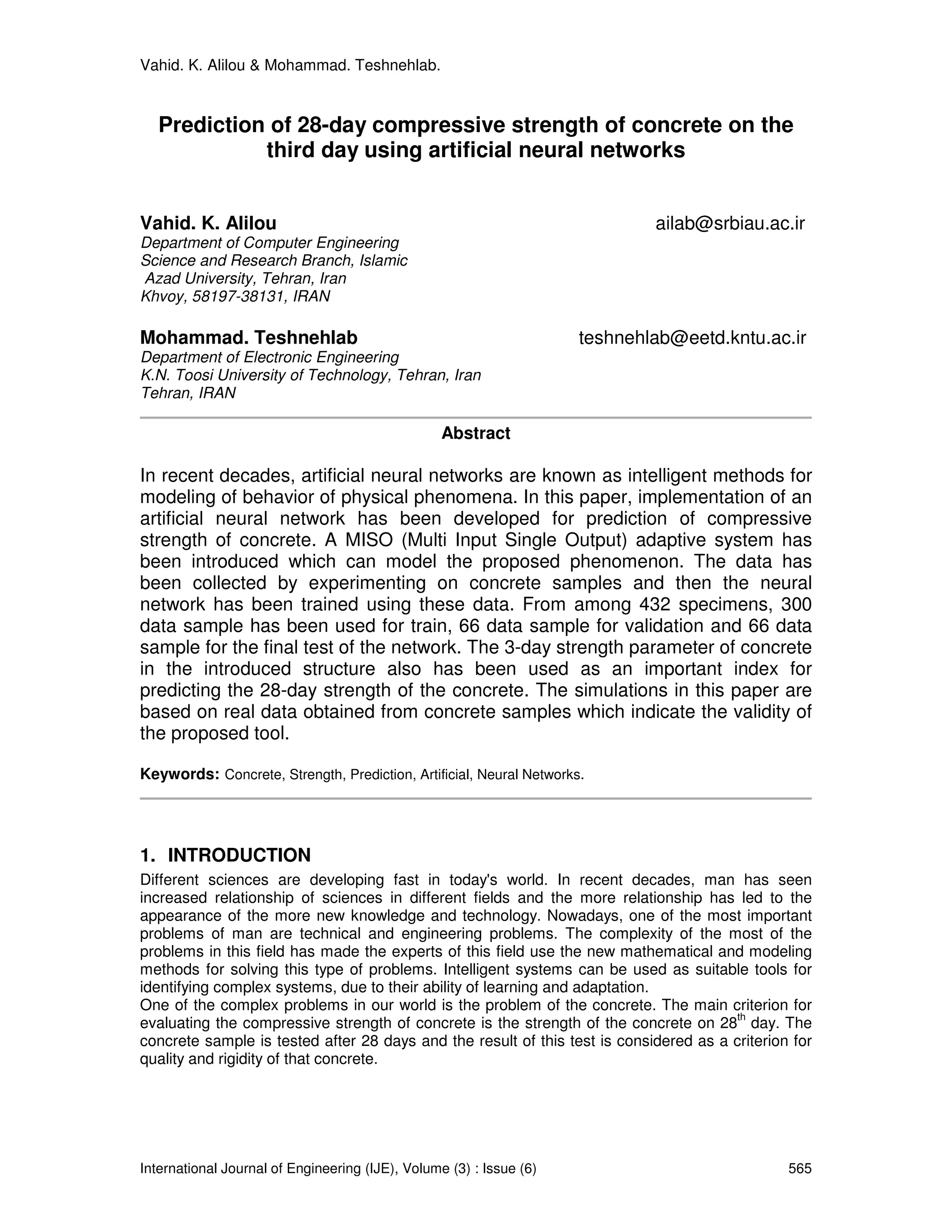 Vahid. K. Alilou & Mohammad. Teshnehlab.


   Prediction of 28-day compressive strength of concrete on the
             third day using artificial neural networks


Vahid. K. Alilou                                                             ailab@srbiau.ac.ir
Department of Computer Engineering
Science and Research Branch, Islamic
Azad University, Tehran, Iran
Khvoy, 58197-38131, IRAN

Mohammad. Teshnehlab                                                 teshnehlab@eetd.kntu.ac.ir
Department of Electronic Engineering
K.N. Toosi University of Technology, Tehran, Iran
Tehran, IRAN

                                                  Abstract

In recent decades, artificial neural networks are known as intelligent methods for
modeling of behavior of physical phenomena. In this paper, implementation of an
artificial neural network has been developed for prediction of compressive
strength of concrete. A MISO (Multi Input Single Output) adaptive system has
been introduced which can model the proposed phenomenon. The data has
been collected by experimenting on concrete samples and then the neural
network has been trained using these data. From among 432 specimens, 300
data sample has been used for train, 66 data sample for validation and 66 data
sample for the final test of the network. The 3-day strength parameter of concrete
in the introduced structure also has been used as an important index for
predicting the 28-day strength of the concrete. The simulations in this paper are
based on real data obtained from concrete samples which indicate the validity of
the proposed tool.

Keywords: Concrete, Strength, Prediction, Artificial, Neural Networks.




1. INTRODUCTION
Different sciences are developing fast in today's world. In recent decades, man has seen
increased relationship of sciences in different fields and the more relationship has led to the
appearance of the more new knowledge and technology. Nowadays, one of the most important
problems of man are technical and engineering problems. The complexity of the most of the
problems in this field has made the experts of this field use the new mathematical and modeling
methods for solving this type of problems. Intelligent systems can be used as suitable tools for
identifying complex systems, due to their ability of learning and adaptation.
One of the complex problems in our world is the problem of the concrete. The main criterion for
                                                                                        th
evaluating the compressive strength of concrete is the strength of the concrete on 28 day. The
concrete sample is tested after 28 days and the result of this test is considered as a criterion for
quality and rigidity of that concrete.




International Journal of Engineering (IJE), Volume (3) : Issue (6)                              565
 