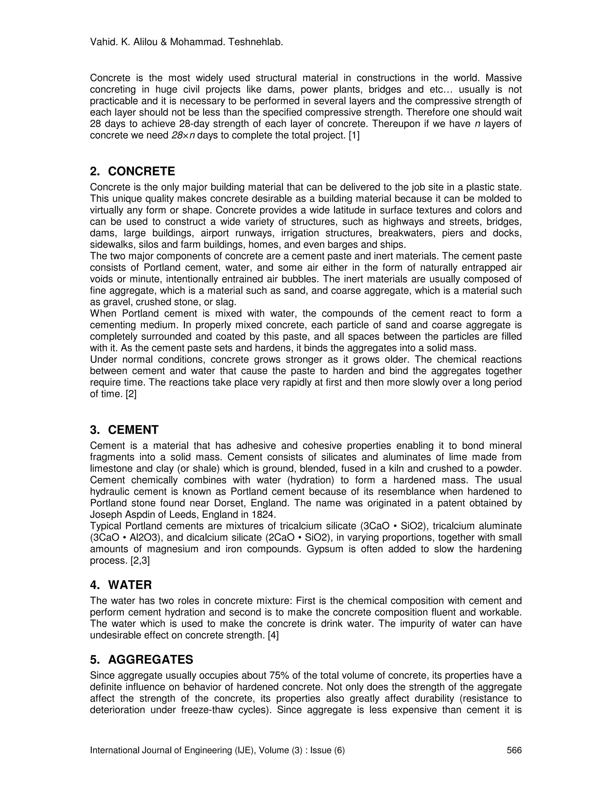 Vahid. K. Alilou & Mohammad. Teshnehlab.


Concrete is the most widely used structural material in constructions in the world. Massive
concreting in huge civil projects like dams, power plants, bridges and etc… usually is not
practicable and it is necessary to be performed in several layers and the compressive strength of
each layer should not be less than the specified compressive strength. Therefore one should wait
28 days to achieve 28-day strength of each layer of concrete. Thereupon if we have n layers of
concrete we need 28×n days to complete the total project. [1]


2. CONCRETE
Concrete is the only major building material that can be delivered to the job site in a plastic state.
This unique quality makes concrete desirable as a building material because it can be molded to
virtually any form or shape. Concrete provides a wide latitude in surface textures and colors and
can be used to construct a wide variety of structures, such as highways and streets, bridges,
dams, large buildings, airport runways, irrigation structures, breakwaters, piers and docks,
sidewalks, silos and farm buildings, homes, and even barges and ships.
The two major components of concrete are a cement paste and inert materials. The cement paste
consists of Portland cement, water, and some air either in the form of naturally entrapped air
voids or minute, intentionally entrained air bubbles. The inert materials are usually composed of
fine aggregate, which is a material such as sand, and coarse aggregate, which is a material such
as gravel, crushed stone, or slag.
When Portland cement is mixed with water, the compounds of the cement react to form a
cementing medium. In properly mixed concrete, each particle of sand and coarse aggregate is
completely surrounded and coated by this paste, and all spaces between the particles are filled
with it. As the cement paste sets and hardens, it binds the aggregates into a solid mass.
Under normal conditions, concrete grows stronger as it grows older. The chemical reactions
between cement and water that cause the paste to harden and bind the aggregates together
require time. The reactions take place very rapidly at first and then more slowly over a long period
of time. [2]


3. CEMENT
Cement is a material that has adhesive and cohesive properties enabling it to bond mineral
fragments into a solid mass. Cement consists of silicates and aluminates of lime made from
limestone and clay (or shale) which is ground, blended, fused in a kiln and crushed to a powder.
Cement chemically combines with water (hydration) to form a hardened mass. The usual
hydraulic cement is known as Portland cement because of its resemblance when hardened to
Portland stone found near Dorset, England. The name was originated in a patent obtained by
Joseph Aspdin of Leeds, England in 1824.
Typical Portland cements are mixtures of tricalcium silicate (3CaO • SiO2), tricalcium aluminate
(3CaO • Al2O3), and dicalcium silicate (2CaO • SiO2), in varying proportions, together with small
amounts of magnesium and iron compounds. Gypsum is often added to slow the hardening
process. [2,3]

4. WATER
The water has two roles in concrete mixture: First is the chemical composition with cement and
perform cement hydration and second is to make the concrete composition fluent and workable.
The water which is used to make the concrete is drink water. The impurity of water can have
undesirable effect on concrete strength. [4]

5. AGGREGATES
Since aggregate usually occupies about 75% of the total volume of concrete, its properties have a
definite influence on behavior of hardened concrete. Not only does the strength of the aggregate
affect the strength of the concrete, its properties also greatly affect durability (resistance to
deterioration under freeze-thaw cycles). Since aggregate is less expensive than cement it is



International Journal of Engineering (IJE), Volume (3) : Issue (6)                                566
 
