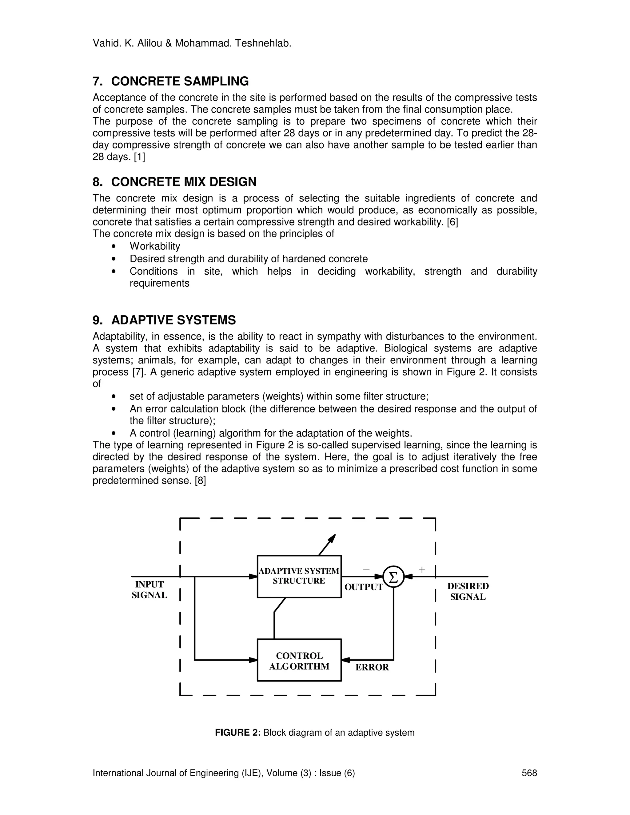 Vahid. K. Alilou & Mohammad. Teshnehlab.


7. CONCRETE SAMPLING
Acceptance of the concrete in the site is performed based on the results of the compressive tests
of concrete samples. The concrete samples must be taken from the final consumption place.
The purpose of the concrete sampling is to prepare two specimens of concrete which their
compressive tests will be performed after 28 days or in any predetermined day. To predict the 28-
day compressive strength of concrete we can also have another sample to be tested earlier than
28 days. [1]

8. CONCRETE MIX DESIGN
The concrete mix design is a process of selecting the suitable ingredients of concrete and
determining their most optimum proportion which would produce, as economically as possible,
concrete that satisfies a certain compressive strength and desired workability. [6]
The concrete mix design is based on the principles of
    • Workability
    • Desired strength and durability of hardened concrete
    • Conditions in site, which helps in deciding workability, strength and durability
        requirements


9. ADAPTIVE SYSTEMS
Adaptability, in essence, is the ability to react in sympathy with disturbances to the environment.
A system that exhibits adaptability is said to be adaptive. Biological systems are adaptive
systems; animals, for example, can adapt to changes in their environment through a learning
process [7]. A generic adaptive system employed in engineering is shown in Figure 2. It consists
of
    • set of adjustable parameters (weights) within some filter structure;
    • An error calculation block (the difference between the desired response and the output of
        the filter structure);
    • A control (learning) algorithm for the adaptation of the weights.
The type of learning represented in Figure 2 is so-called supervised learning, since the learning is
directed by the desired response of the system. Here, the goal is to adjust iteratively the free
parameters (weights) of the adaptive system so as to minimize a prescribed cost function in some
predetermined sense. [8]




                                         ADAPTIVE SYSTEM             -        +
          INPUT                            STRUCTURE
                                                               OUTPUT
                                                                         Σ        DESIRED
         SIGNAL                                                                   SIGNAL




                                             CONTROL
                                            ALGORITHM                ERROR




                              FIGURE 2: Block diagram of an adaptive system



International Journal of Engineering (IJE), Volume (3) : Issue (6)                              568
 