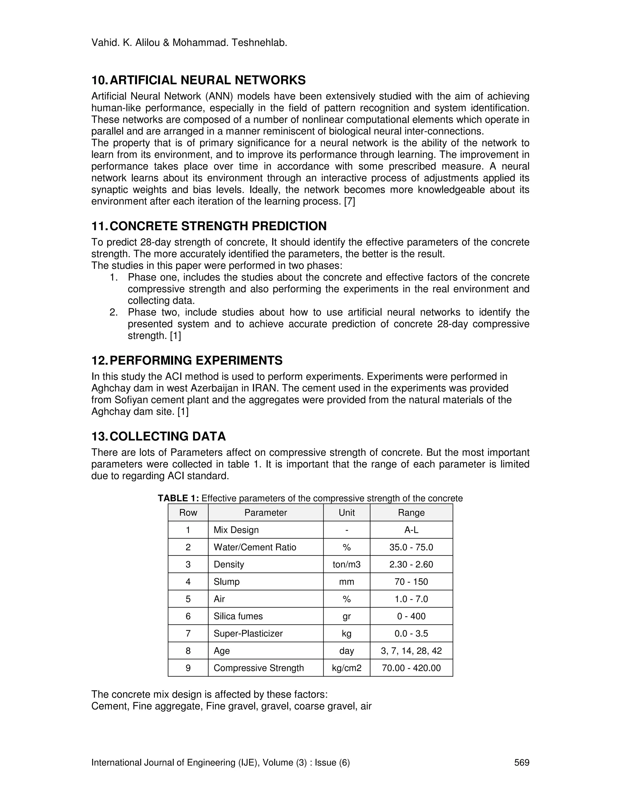 Vahid. K. Alilou & Mohammad. Teshnehlab.


10. ARTIFICIAL NEURAL NETWORKS
Artificial Neural Network (ANN) models have been extensively studied with the aim of achieving
human-like performance, especially in the field of pattern recognition and system identification.
These networks are composed of a number of nonlinear computational elements which operate in
parallel and are arranged in a manner reminiscent of biological neural inter-connections.
The property that is of primary significance for a neural network is the ability of the network to
learn from its environment, and to improve its performance through learning. The improvement in
performance takes place over time in accordance with some prescribed measure. A neural
network learns about its environment through an interactive process of adjustments applied its
synaptic weights and bias levels. Ideally, the network becomes more knowledgeable about its
environment after each iteration of the learning process. [7]

11. CONCRETE STRENGTH PREDICTION
To predict 28-day strength of concrete, It should identify the effective parameters of the concrete
strength. The more accurately identified the parameters, the better is the result.
The studies in this paper were performed in two phases:
    1. Phase one, includes the studies about the concrete and effective factors of the concrete
        compressive strength and also performing the experiments in the real environment and
        collecting data.
    2. Phase two, include studies about how to use artificial neural networks to identify the
        presented system and to achieve accurate prediction of concrete 28-day compressive
        strength. [1]

12. PERFORMING EXPERIMENTS
In this study the ACI method is used to perform experiments. Experiments were performed in
Aghchay dam in west Azerbaijan in IRAN. The cement used in the experiments was provided
from Sofiyan cement plant and the aggregates were provided from the natural materials of the
Aghchay dam site. [1]

13. COLLECTING DATA
There are lots of Parameters affect on compressive strength of concrete. But the most important
parameters were collected in table 1. It is important that the range of each parameter is limited
due to regarding ACI standard.

                TABLE 1: Effective parameters of the compressive strength of the concrete
                      Row                Parameter             Unit       Range
                        1      Mix Design                       -           A-L
                        2      Water/Cement Ratio               %       35.0 - 75.0
                        3      Density                       ton/m3     2.30 - 2.60
                        4      Slump                           mm        70 - 150
                        5      Air                              %        1.0 - 7.0
                        6      Silica fumes                     gr        0 - 400
                        7      Super-Plasticizer               kg        0.0 - 3.5
                        8      Age                             day    3, 7, 14, 28, 42
                        9      Compressive Strength          kg/cm2   70.00 - 420.00

The concrete mix design is affected by these factors:
Cement, Fine aggregate, Fine gravel, gravel, coarse gravel, air




International Journal of Engineering (IJE), Volume (3) : Issue (6)                             569
 