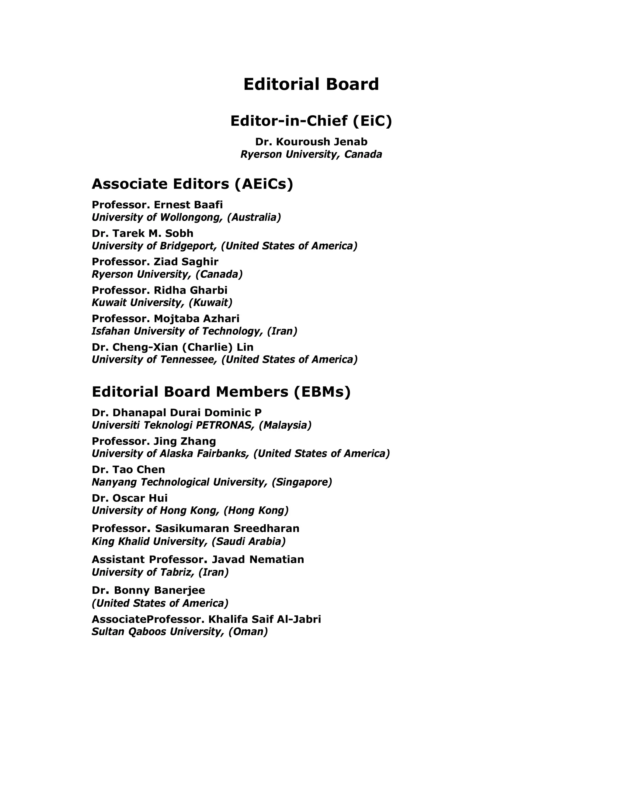 Editorial Board

                             Editor-in-Chief (EiC)
                                Dr. Kouroush Jenab
                              Ryerson University, Canada


Associate Editors (AEiCs)
Professor. Ernest Baafi
University of Wollongong, (Australia)
Dr. Tarek M. Sobh
University of Bridgeport, (United States of America)
Professor. Ziad Saghir
Ryerson University, (Canada)
Professor. Ridha Gharbi
Kuwait University, (Kuwait)
Professor. Mojtaba Azhari
Isfahan University of Technology, (Iran)
Dr. Cheng-Xian (Charlie) Lin
University of Tennessee, (United States of America)


Editorial Board Members (EBMs)
Dr. Dhanapal Durai Dominic P
Universiti Teknologi PETRONAS, (Malaysia)
Professor. Jing Zhang
University of Alaska Fairbanks, (United States of America)
Dr. Tao Chen
Nanyang Technological University, (Singapore)
Dr. Oscar Hui
University of Hong Kong, (Hong Kong)
Professor. Sasikumaran Sreedharan
King Khalid University, (Saudi Arabia)
Assistant Professor. Javad Nematian
University of Tabriz, (Iran)
Dr. Bonny Banerjee
(United States of America)
AssociateProfessor. Khalifa Saif Al-Jabri
Sultan Qaboos University, (Oman)
 