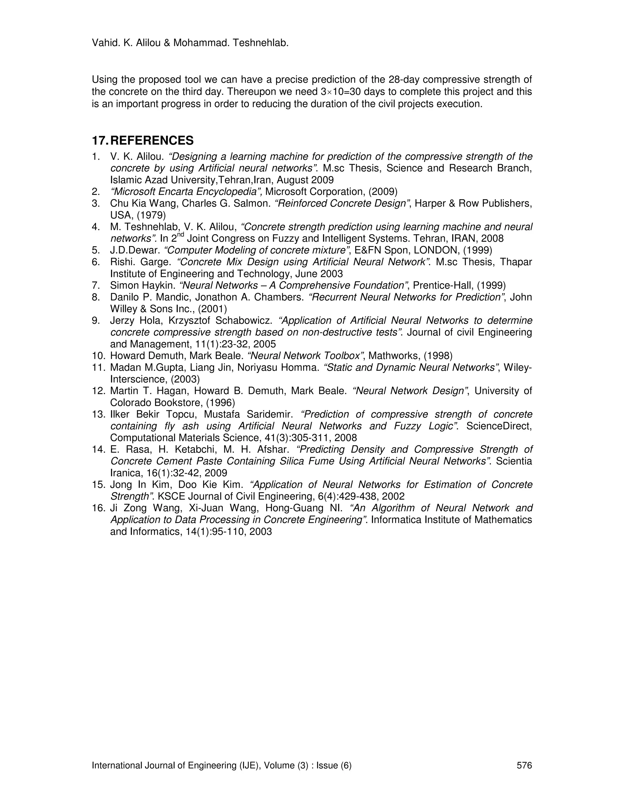 Vahid. K. Alilou & Mohammad. Teshnehlab.


Using the proposed tool we can have a precise prediction of the 28-day compressive strength of
the concrete on the third day. Thereupon we need 3×10=30 days to complete this project and this
is an important progress in order to reducing the duration of the civil projects execution.


17. REFERENCES
1. V. K. Alilou. “Designing a learning machine for prediction of the compressive strength of the
    concrete by using Artificial neural networks”. M.sc Thesis, Science and Research Branch,
    Islamic Azad University,Tehran,Iran, August 2009
2. “Microsoft Encarta Encyclopedia”, Microsoft Corporation, (2009)
3. Chu Kia Wang, Charles G. Salmon. “Reinforced Concrete Design”, Harper & Row Publishers,
    USA, (1979)
4. M. Teshnehlab, V. K. Alilou, “Concrete strength prediction using learning machine and neural
                    nd
    networks”. In 2 Joint Congress on Fuzzy and Intelligent Systems. Tehran, IRAN, 2008
5. J.D.Dewar. “Computer Modeling of concrete mixture”, E&FN Spon, LONDON, (1999)
6. Rishi. Garge. “Concrete Mix Design using Artificial Neural Network”. M.sc Thesis, Thapar
    Institute of Engineering and Technology, June 2003
7. Simon Haykin. “Neural Networks – A Comprehensive Foundation”, Prentice-Hall, (1999)
8. Danilo P. Mandic, Jonathon A. Chambers. “Recurrent Neural Networks for Prediction”, John
    Willey & Sons Inc., (2001)
9. Jerzy Hola, Krzysztof Schabowicz. “Application of Artificial Neural Networks to determine
    concrete compressive strength based on non-destructive tests”. Journal of civil Engineering
    and Management, 11(1):23-32, 2005
10. Howard Demuth, Mark Beale. “Neural Network Toolbox”, Mathworks, (1998)
11. Madan M.Gupta, Liang Jin, Noriyasu Homma. “Static and Dynamic Neural Networks”, Wiley-
    Interscience, (2003)
12. Martin T. Hagan, Howard B. Demuth, Mark Beale. “Neural Network Design”, University of
    Colorado Bookstore, (1996)
13. Ilker Bekir Topcu, Mustafa Saridemir. “Prediction of compressive strength of concrete
    containing fly ash using Artificial Neural Networks and Fuzzy Logic”. ScienceDirect,
    Computational Materials Science, 41(3):305-311, 2008
14. E. Rasa, H. Ketabchi, M. H. Afshar. “Predicting Density and Compressive Strength of
    Concrete Cement Paste Containing Silica Fume Using Artificial Neural Networks”. Scientia
    Iranica, 16(1):32-42, 2009
15. Jong In Kim, Doo Kie Kim. “Application of Neural Networks for Estimation of Concrete
    Strength”. KSCE Journal of Civil Engineering, 6(4):429-438, 2002
16. Ji Zong Wang, Xi-Juan Wang, Hong-Guang NI. “An Algorithm of Neural Network and
    Application to Data Processing in Concrete Engineering”. Informatica Institute of Mathematics
    and Informatics, 14(1):95-110, 2003




International Journal of Engineering (IJE), Volume (3) : Issue (6)                           576
 