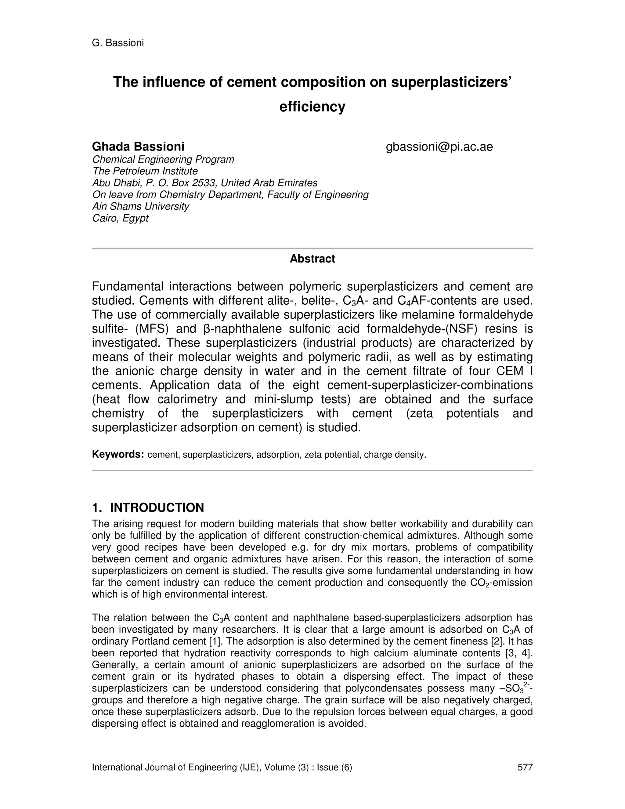 G. Bassioni


     The influence of cement composition on superplasticizers’
                                               efficiency

Ghada Bassioni                                                        gbassioni@pi.ac.ae
Chemical Engineering Program
The Petroleum Institute
Abu Dhabi, P. O. Box 2533, United Arab Emirates
On leave from Chemistry Department, Faculty of Engineering
Ain Shams University
Cairo, Egypt



                                                  Abstract

Fundamental interactions between polymeric superplasticizers and cement are
studied. Cements with different alite-, belite-, C3A- and C4AF-contents are used.
The use of commercially available superplasticizers like melamine formaldehyde
sulfite- (MFS) and β-naphthalene sulfonic acid formaldehyde-(NSF) resins is
investigated. These superplasticizers (industrial products) are characterized by
means of their molecular weights and polymeric radii, as well as by estimating
the anionic charge density in water and in the cement filtrate of four CEM I
cements. Application data of the eight cement-superplasticizer-combinations
(heat flow calorimetry and mini-slump tests) are obtained and the surface
chemistry of the superplasticizers with cement (zeta potentials and
superplasticizer adsorption on cement) is studied.

Keywords: cement, superplasticizers, adsorption, zeta potential, charge density.




1. INTRODUCTION
The arising request for modern building materials that show better workability and durability can
only be fulfilled by the application of different construction-chemical admixtures. Although some
very good recipes have been developed e.g. for dry mix mortars, problems of compatibility
between cement and organic admixtures have arisen. For this reason, the interaction of some
superplasticizers on cement is studied. The results give some fundamental understanding in how
far the cement industry can reduce the cement production and consequently the CO2-emission
which is of high environmental interest.

The relation between the C3A content and naphthalene based-superplasticizers adsorption has
been investigated by many researchers. It is clear that a large amount is adsorbed on C3A of
ordinary Portland cement [1]. The adsorption is also determined by the cement fineness [2]. It has
been reported that hydration reactivity corresponds to high calcium aluminate contents [3, 4].
Generally, a certain amount of anionic superplasticizers are adsorbed on the surface of the
cement grain or its hydrated phases to obtain a dispersing effect. The impact of these
                                                                                                2-
superplasticizers can be understood considering that polycondensates possess many –SO3 -
groups and therefore a high negative charge. The grain surface will be also negatively charged,
once these superplasticizers adsorb. Due to the repulsion forces between equal charges, a good
dispersing effect is obtained and reagglomeration is avoided.



International Journal of Engineering (IJE), Volume (3) : Issue (6)                            577
 