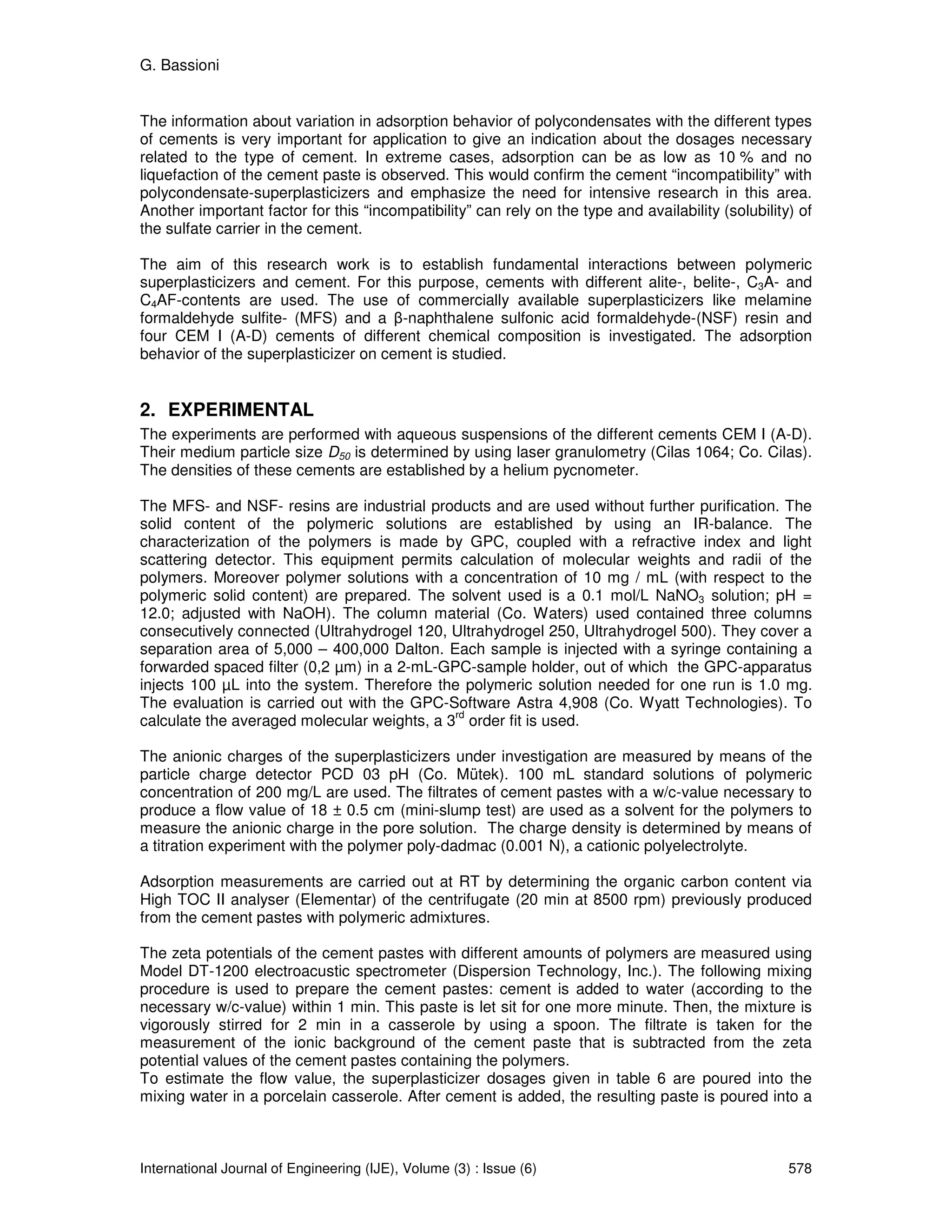 G. Bassioni


The information about variation in adsorption behavior of polycondensates with the different types
of cements is very important for application to give an indication about the dosages necessary
related to the type of cement. In extreme cases, adsorption can be as low as 10 % and no
liquefaction of the cement paste is observed. This would confirm the cement “incompatibility” with
polycondensate-superplasticizers and emphasize the need for intensive research in this area.
Another important factor for this “incompatibility” can rely on the type and availability (solubility) of
the sulfate carrier in the cement.

The aim of this research work is to establish fundamental interactions between polymeric
superplasticizers and cement. For this purpose, cements with different alite-, belite-, C3A- and
C4AF-contents are used. The use of commercially available superplasticizers like melamine
formaldehyde sulfite- (MFS) and a β-naphthalene sulfonic acid formaldehyde-(NSF) resin and
four CEM I (A-D) cements of different chemical composition is investigated. The adsorption
behavior of the superplasticizer on cement is studied.


2. EXPERIMENTAL
The experiments are performed with aqueous suspensions of the different cements CEM I (A-D).
Their medium particle size D50 is determined by using laser granulometry (Cilas 1064; Co. Cilas).
The densities of these cements are established by a helium pycnometer.

The MFS- and NSF- resins are industrial products and are used without further purification. The
solid content of the polymeric solutions are established by using an IR-balance. The
characterization of the polymers is made by GPC, coupled with a refractive index and light
scattering detector. This equipment permits calculation of molecular weights and radii of the
polymers. Moreover polymer solutions with a concentration of 10 mg / mL (with respect to the
polymeric solid content) are prepared. The solvent used is a 0.1 mol/L NaNO3 solution; pH =
12.0; adjusted with NaOH). The column material (Co. Waters) used contained three columns
consecutively connected (Ultrahydrogel 120, Ultrahydrogel 250, Ultrahydrogel 500). They cover a
separation area of 5,000 – 400,000 Dalton. Each sample is injected with a syringe containing a
forwarded spaced filter (0,2 µm) in a 2-mL-GPC-sample holder, out of which the GPC-apparatus
injects 100 µL into the system. Therefore the polymeric solution needed for one run is 1.0 mg.
The evaluation is carried out with the GPC-Software Astra 4,908 (Co. Wyatt Technologies). To
                                             rd
calculate the averaged molecular weights, a 3 order fit is used.

The anionic charges of the superplasticizers under investigation are measured by means of the
particle charge detector PCD 03 pH (Co. Mütek). 100 mL standard solutions of polymeric
concentration of 200 mg/L are used. The filtrates of cement pastes with a w/c-value necessary to
produce a flow value of 18 ± 0.5 cm (mini-slump test) are used as a solvent for the polymers to
measure the anionic charge in the pore solution. The charge density is determined by means of
a titration experiment with the polymer poly-dadmac (0.001 N), a cationic polyelectrolyte.

Adsorption measurements are carried out at RT by determining the organic carbon content via
High TOC II analyser (Elementar) of the centrifugate (20 min at 8500 rpm) previously produced
from the cement pastes with polymeric admixtures.

The zeta potentials of the cement pastes with different amounts of polymers are measured using
Model DT-1200 electroacustic spectrometer (Dispersion Technology, Inc.). The following mixing
procedure is used to prepare the cement pastes: cement is added to water (according to the
necessary w/c-value) within 1 min. This paste is let sit for one more minute. Then, the mixture is
vigorously stirred for 2 min in a casserole by using a spoon. The filtrate is taken for the
measurement of the ionic background of the cement paste that is subtracted from the zeta
potential values of the cement pastes containing the polymers.
To estimate the flow value, the superplasticizer dosages given in table 6 are poured into the
mixing water in a porcelain casserole. After cement is added, the resulting paste is poured into a



International Journal of Engineering (IJE), Volume (3) : Issue (6)                                   578
 