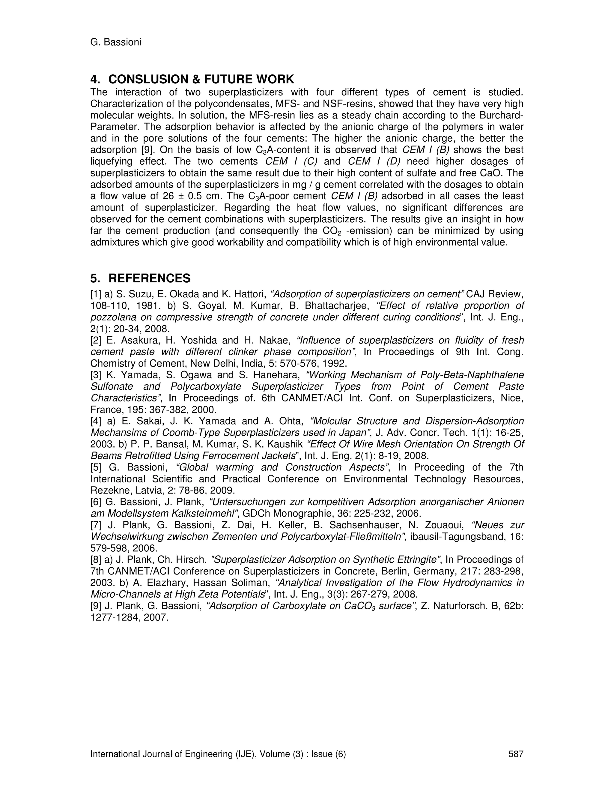G. Bassioni


4. CONSLUSION & FUTURE WORK
The interaction of two superplasticizers with four different types of cement is studied.
Characterization of the polycondensates, MFS- and NSF-resins, showed that they have very high
molecular weights. In solution, the MFS-resin lies as a steady chain according to the Burchard-
Parameter. The adsorption behavior is affected by the anionic charge of the polymers in water
and in the pore solutions of the four cements: The higher the anionic charge, the better the
adsorption [9]. On the basis of low C3A-content it is observed that CEM I (B) shows the best
liquefying effect. The two cements CEM I (C) and CEM I (D) need higher dosages of
superplasticizers to obtain the same result due to their high content of sulfate and free CaO. The
adsorbed amounts of the superplasticizers in mg / g cement correlated with the dosages to obtain
a flow value of 26 ± 0.5 cm. The C3A-poor cement CEM I (B) adsorbed in all cases the least
amount of superplasticizer. Regarding the heat flow values, no significant differences are
observed for the cement combinations with superplasticizers. The results give an insight in how
far the cement production (and consequently the CO2 -emission) can be minimized by using
admixtures which give good workability and compatibility which is of high environmental value.


5. REFERENCES
[1] a) S. Suzu, E. Okada and K. Hattori, “Adsorption of superplasticizers on cement” CAJ Review,
108-110, 1981. b) S. Goyal, M. Kumar, B. Bhattacharjee, “Effect of relative proportion of
pozzolana on compressive strength of concrete under different curing conditions”, Int. J. Eng.,
2(1): 20-34, 2008.
[2] E. Asakura, H. Yoshida and H. Nakae, “Influence of superplasticizers on fluidity of fresh
cement paste with different clinker phase composition”, In Proceedings of 9th Int. Cong.
Chemistry of Cement, New Delhi, India, 5: 570-576, 1992.
[3] K. Yamada, S. Ogawa and S. Hanehara, “Working Mechanism of Poly-Beta-Naphthalene
Sulfonate and Polycarboxylate Superplasticizer Types from Point of Cement Paste
Characteristics”, In Proceedings of. 6th CANMET/ACI Int. Conf. on Superplasticizers, Nice,
France, 195: 367-382, 2000.
[4] a) E. Sakai, J. K. Yamada and A. Ohta, “Molcular Structure and Dispersion-Adsorption
Mechansims of Coomb-Type Superplasticizers used in Japan”, J. Adv. Concr. Tech. 1(1): 16-25,
2003. b) P. P. Bansal, M. Kumar, S. K. Kaushik “Effect Of Wire Mesh Orientation On Strength Of
Beams Retrofitted Using Ferrocement Jackets”, Int. J. Eng. 2(1): 8-19, 2008.
[5] G. Bassioni, “Global warming and Construction Aspects”, In Proceeding of the 7th
International Scientific and Practical Conference on Environmental Technology Resources,
Rezekne, Latvia, 2: 78-86, 2009.
[6] G. Bassioni, J. Plank, “Untersuchungen zur kompetitiven Adsorption anorganischer Anionen
am Modellsystem Kalksteinmehl”, GDCh Monographie, 36: 225-232, 2006.
[7] J. Plank, G. Bassioni, Z. Dai, H. Keller, B. Sachsenhauser, N. Zouaoui, “Neues zur
Wechselwirkung zwischen Zementen und Polycarboxylat-Fließmitteln”, ibausil-Tagungsband, 16:
579-598, 2006.
[8] a) J. Plank, Ch. Hirsch, "Superplasticizer Adsorption on Synthetic Ettringite", In Proceedings of
7th CANMET/ACI Conference on Superplasticizers in Concrete, Berlin, Germany, 217: 283-298,
2003. b) A. Elazhary, Hassan Soliman, “Analytical Investigation of the Flow Hydrodynamics in
Micro-Channels at High Zeta Potentials”, Int. J. Eng., 3(3): 267-279, 2008.
[9] J. Plank, G. Bassioni, “Adsorption of Carboxylate on CaCO3 surface”, Z. Naturforsch. B, 62b:
1277-1284, 2007.




International Journal of Engineering (IJE), Volume (3) : Issue (6)                               587
 