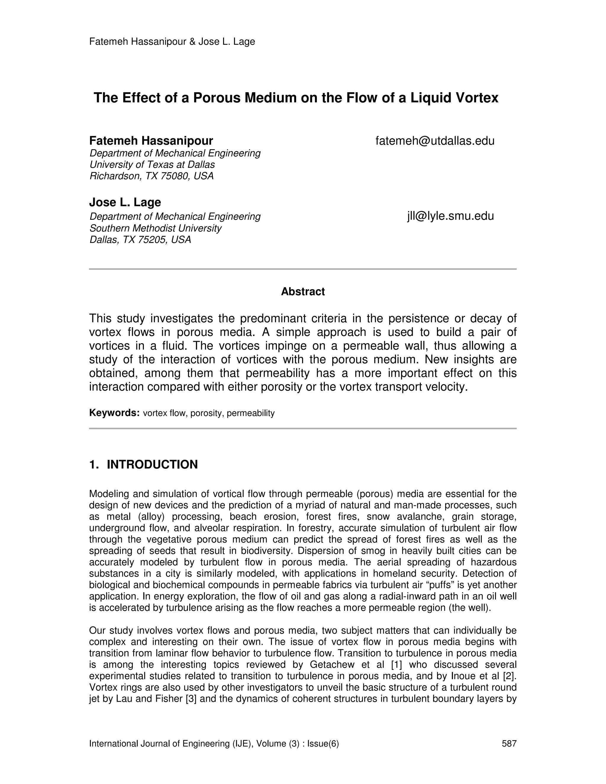 Fatemeh Hassanipour & Jose L. Lage




 The Effect of a Porous Medium on the Flow of a Liquid Vortex


Fatemeh Hassanipour                                                 fatemeh@utdallas.edu
Department of Mechanical Engineering
University of Texas at Dallas
Richardson, TX 75080, USA

Jose L. Lage
Department of Mechanical Engineering                                       jll@lyle.smu.edu
Southern Methodist University
Dallas, TX 75205, USA




                                                 Abstract

This study investigates the predominant criteria in the persistence or decay of
vortex flows in porous media. A simple approach is used to build a pair of
vortices in a fluid. The vortices impinge on a permeable wall, thus allowing a
study of the interaction of vortices with the porous medium. New insights are
obtained, among them that permeability has a more important effect on this
interaction compared with either porosity or the vortex transport velocity.

Keywords: vortex flow, porosity, permeability




1. INTRODUCTION

Modeling and simulation of vortical flow through permeable (porous) media are essential for the
design of new devices and the prediction of a myriad of natural and man-made processes, such
as metal (alloy) processing, beach erosion, forest fires, snow avalanche, grain storage,
underground flow, and alveolar respiration. In forestry, accurate simulation of turbulent air flow
through the vegetative porous medium can predict the spread of forest fires as well as the
spreading of seeds that result in biodiversity. Dispersion of smog in heavily built cities can be
accurately modeled by turbulent flow in porous media. The aerial spreading of hazardous
substances in a city is similarly modeled, with applications in homeland security. Detection of
biological and biochemical compounds in permeable fabrics via turbulent air “puffs” is yet another
application. In energy exploration, the flow of oil and gas along a radial-inward path in an oil well
is accelerated by turbulence arising as the flow reaches a more permeable region (the well).

Our study involves vortex flows and porous media, two subject matters that can individually be
complex and interesting on their own. The issue of vortex flow in porous media begins with
transition from laminar flow behavior to turbulence flow. Transition to turbulence in porous media
is among the interesting topics reviewed by Getachew et al [1] who discussed several
experimental studies related to transition to turbulence in porous media, and by Inoue et al [2].
Vortex rings are also used by other investigators to unveil the basic structure of a turbulent round
jet by Lau and Fisher [3] and the dynamics of coherent structures in turbulent boundary layers by



International Journal of Engineering (IJE), Volume (3) : Issue(6)                                587
 