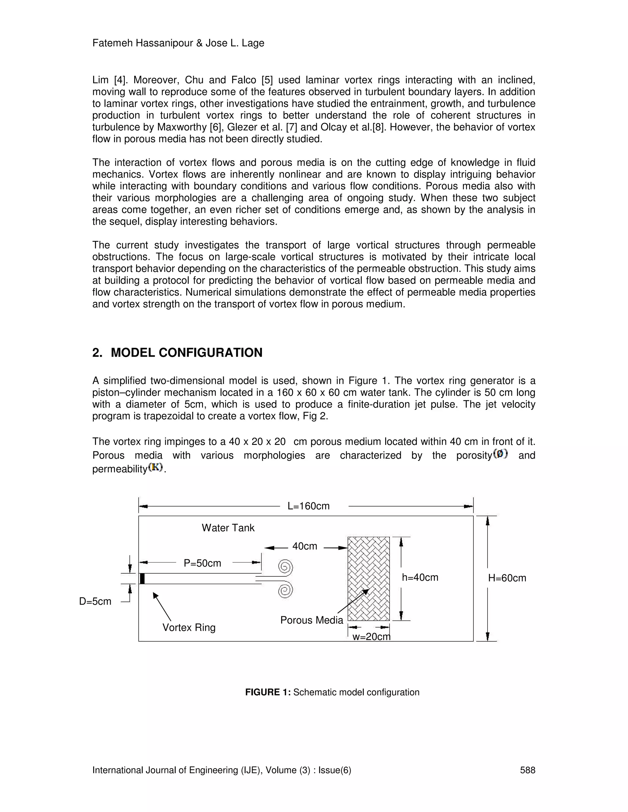 Fatemeh Hassanipour & Jose L. Lage


  Lim [4]. Moreover, Chu and Falco [5] used laminar vortex rings interacting with an inclined,
  moving wall to reproduce some of the features observed in turbulent boundary layers. In addition
  to laminar vortex rings, other investigations have studied the entrainment, growth, and turbulence
  production in turbulent vortex rings to better understand the role of coherent structures in
  turbulence by Maxworthy [6], Glezer et al. [7] and Olcay et al.[8]. However, the behavior of vortex
  flow in porous media has not been directly studied.

  The interaction of vortex flows and porous media is on the cutting edge of knowledge in fluid
  mechanics. Vortex flows are inherently nonlinear and are known to display intriguing behavior
  while interacting with boundary conditions and various flow conditions. Porous media also with
  their various morphologies are a challenging area of ongoing study. When these two subject
  areas come together, an even richer set of conditions emerge and, as shown by the analysis in
  the sequel, display interesting behaviors.

  The current study investigates the transport of large vortical structures through permeable
  obstructions. The focus on large-scale vortical structures is motivated by their intricate local
  transport behavior depending on the characteristics of the permeable obstruction. This study aims
  at building a protocol for predicting the behavior of vortical flow based on permeable media and
  flow characteristics. Numerical simulations demonstrate the effect of permeable media properties
  and vortex strength on the transport of vortex flow in porous medium.



  2. MODEL CONFIGURATION

  A simplified two-dimensional model is used, shown in Figure 1. The vortex ring generator is a
  piston–cylinder mechanism located in a 160 x 60 x 60 cm water tank. The cylinder is 50 cm long
  with a diameter of 5cm, which is used to produce a finite-duration jet pulse. The jet velocity
  program is trapezoidal to create a vortex flow, Fig 2.

  The vortex ring impinges to a 40 x 20 x 20 cm porous medium located within 40 cm in front of it.
  Porous media with various morphologies are characterized by the porosity                  and
  permeability    .


                                                  L=160cm

                             Water Tank
                                                    40cm
                        P=50cm
                                                                               h=40cm     H=60cm

D=5cm
                                                 Porous Media
                   Vortex Ring
                   Generator                                          w=20cm




                                        FIGURE 1: Schematic model configuration




  International Journal of Engineering (IJE), Volume (3) : Issue(6)                              588
 