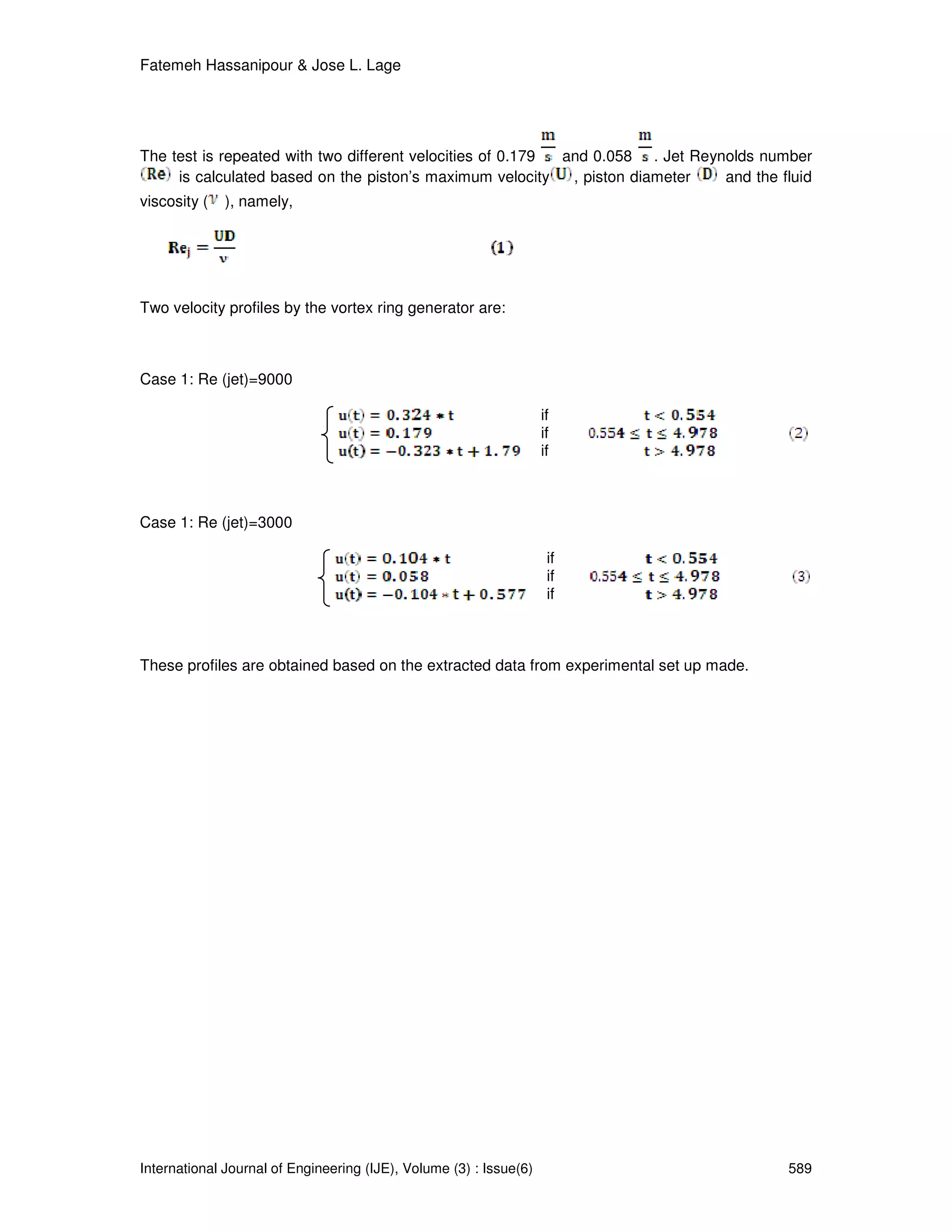 Fatemeh Hassanipour & Jose L. Lage




The test is repeated with two different velocities of 0.179 and 0.058 . Jet Reynolds number
     is calculated based on the piston’s maximum velocity    , piston diameter  and the fluid
viscosity (   ), namely,




Two velocity profiles by the vortex ring generator are:



Case 1: Re (jet)=9000

                                                                    if
                                                                    if
                                                                    if



Case 1: Re (jet)=3000

                                                                     if
                                                                     if
                                                                     if



These profiles are obtained based on the extracted data from experimental set up made.




International Journal of Engineering (IJE), Volume (3) : Issue(6)                        589
 