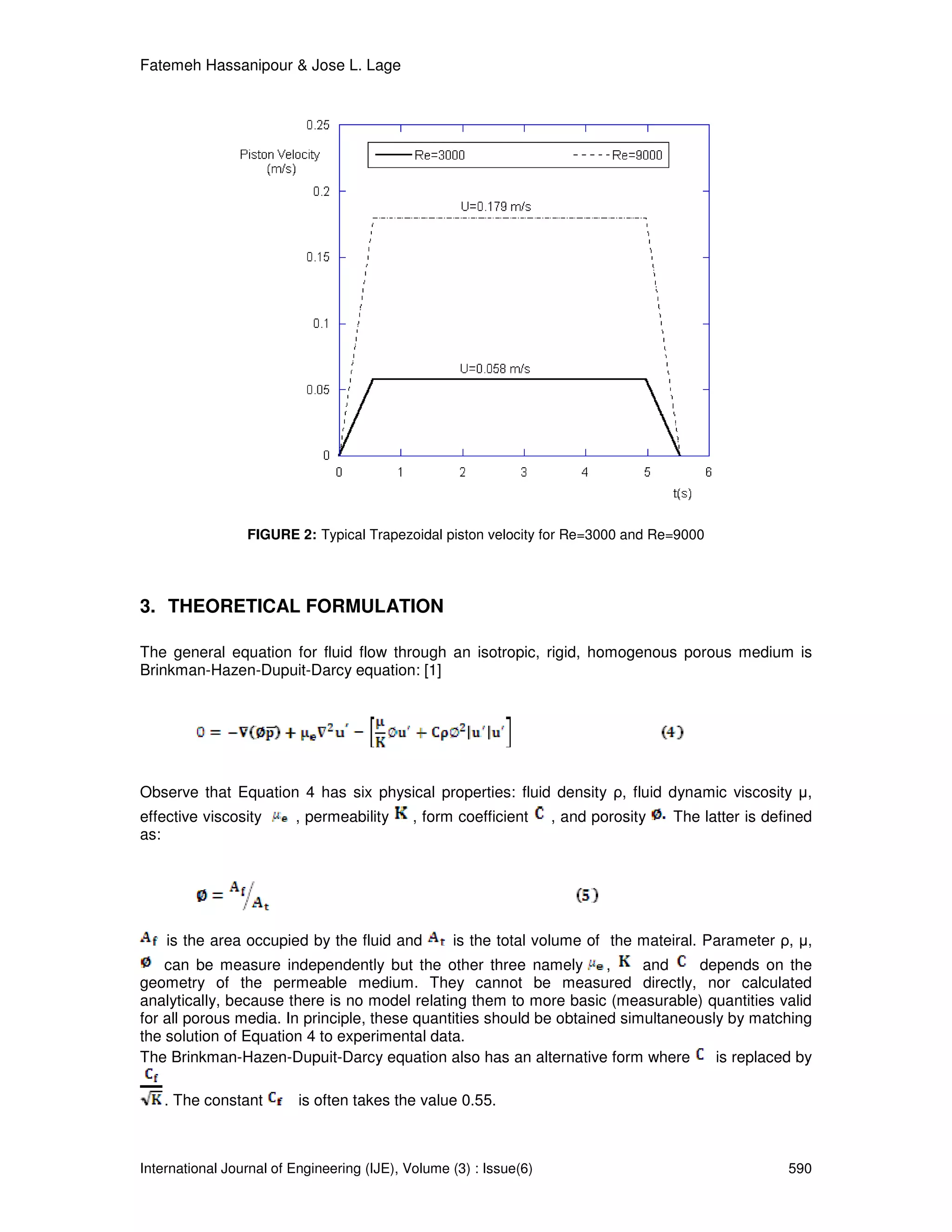 Fatemeh Hassanipour & Jose L. Lage




                 FIGURE 2: Typical Trapezoidal piston velocity for Re=3000 and Re=9000




3. THEORETICAL FORMULATION

The general equation for fluid flow through an isotropic, rigid, homogenous porous medium is
Brinkman-Hazen-Dupuit-Darcy equation: [1]




Observe that Equation 4 has six physical properties: fluid density ρ, fluid dynamic viscosity µ,
effective viscosity      , permeability      , form coefficient     , and porosity   The latter is defined
as:




    is the area occupied by the fluid and          is the total volume of the mateiral. Parameter ρ, µ,
    can be measure independently but the other three namely           ,    and    depends on the
geometry of the permeable medium. They cannot be measured directly, nor calculated
analytically, because there is no model relating them to more basic (measurable) quantities valid
for all porous media. In principle, these quantities should be obtained simultaneously by matching
the solution of Equation 4 to experimental data.
The Brinkman-Hazen-Dupuit-Darcy equation also has an alternative form where          is replaced by

    . The constant        is often takes the value 0.55.



International Journal of Engineering (IJE), Volume (3) : Issue(6)                                     590
 