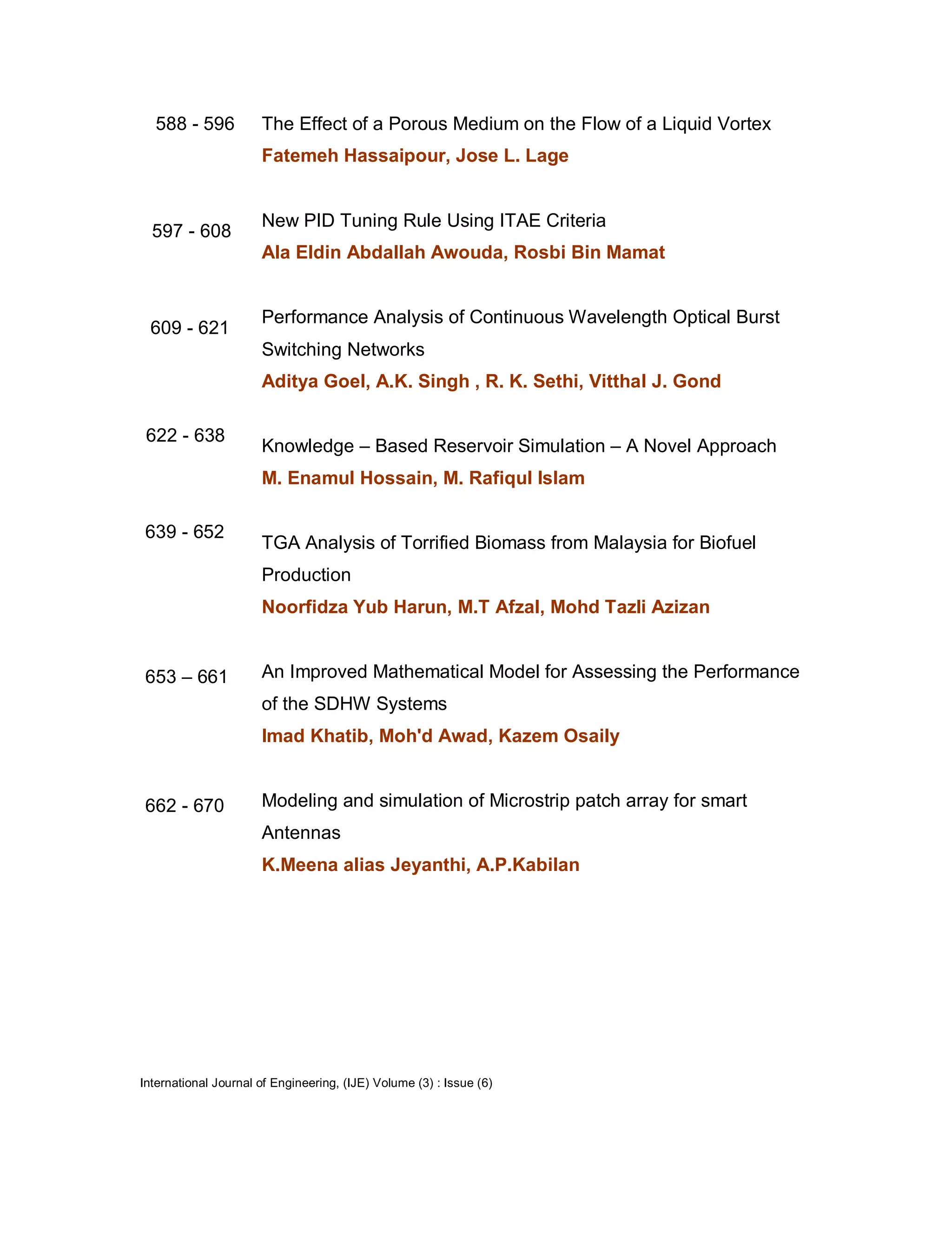 588 - 596           The Effect of a Porous Medium on the Flow of a Liquid Vortex
                      Fatemeh Hassaipour, Jose L. Lage


                      New PID Tuning Rule Using ITAE Criteria
  597 - 608
                      Ala Eldin Abdallah Awouda, Rosbi Bin Mamat


                      Performance Analysis of Continuous Wavelength Optical Burst
 609 - 621
                      Switching Networks
                      Aditya Goel, A.K. Singh , R. K. Sethi, Vitthal J. Gond

 622 - 638
                      Knowledge – Based Reservoir Simulation – A Novel Approach
                      M. Enamul Hossain, M. Rafiqul Islam

639 - 652
                      TGA Analysis of Torrified Biomass from Malaysia for Biofuel
                      Production
                      Noorfidza Yub Harun, M.T Afzal, Mohd Tazli Azizan


653 – 661             An Improved Mathematical Model for Assessing the Performance
                      of the SDHW Systems
                      Imad Khatib, Moh'd Awad, Kazem Osaily


662 - 670             Modeling and simulation of Microstrip patch array for smart
                      Antennas
                      K.Meena alias Jeyanthi, A.P.Kabilan




International Journal of Engineering, (IJE) Volume (3) : Issue (6)
 