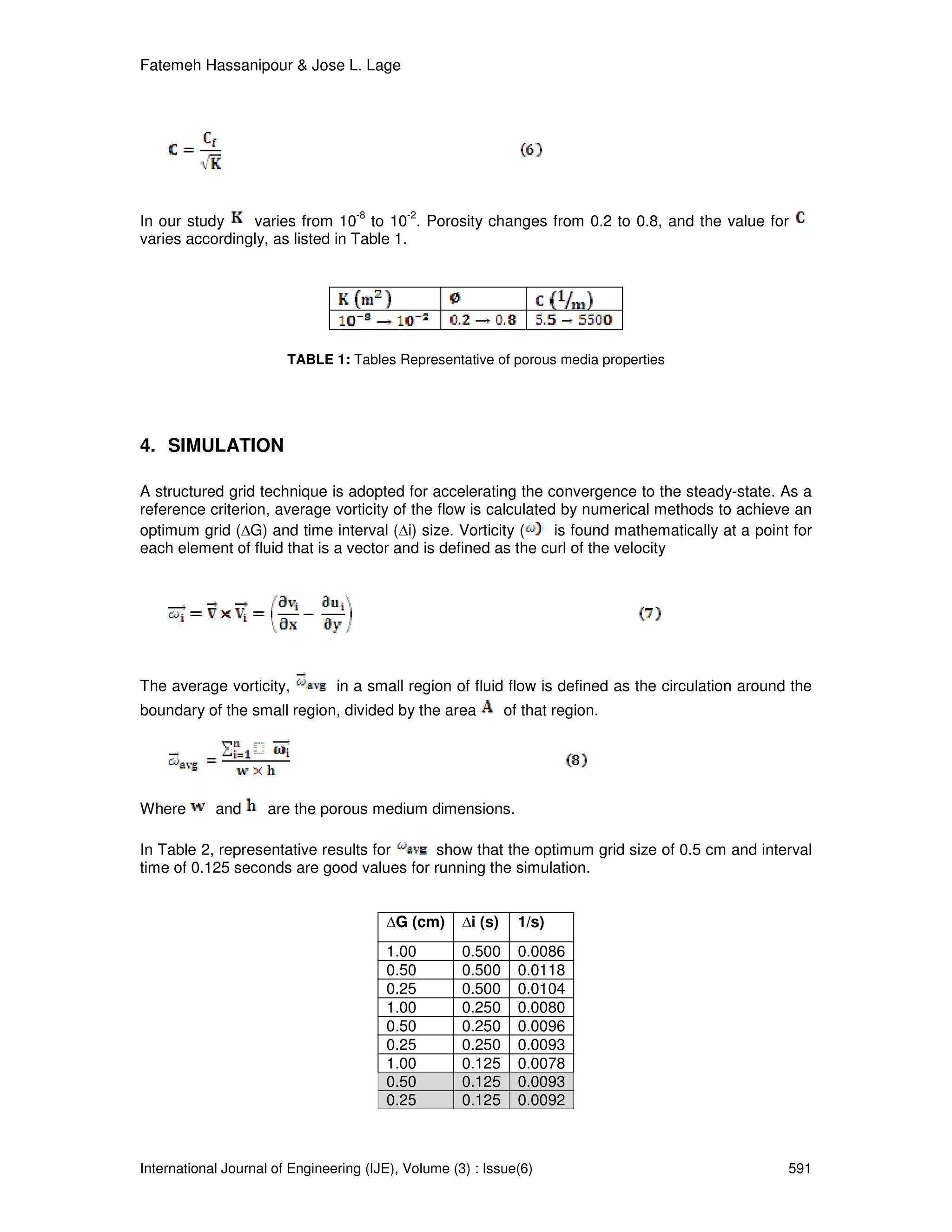Fatemeh Hassanipour & Jose L. Lage




                                   -8       -2
In our study    varies from 10 to 10 . Porosity changes from 0.2 to 0.8, and the value for
varies accordingly, as listed in Table 1.




                        TABLE 1: Tables Representative of porous media properties




4. SIMULATION

A structured grid technique is adopted for accelerating the convergence to the steady-state. As a
reference criterion, average vorticity of the flow is calculated by numerical methods to achieve an
optimum grid ( G) and time interval ( i) size. Vorticity (      is found mathematically at a point for
each element of fluid that is a vector and is defined as the curl of the velocity




The average vorticity,          in a small region of fluid flow is defined as the circulation around the
boundary of the small region, divided by the area             of that region.




Where       and      are the porous medium dimensions.

In Table 2, representative results for    show that the optimum grid size of 0.5 cm and interval
time of 0.125 seconds are good values for running the simulation.


                                          G (cm)      i (s)     1/s)
                                        1.00         0.500      0.0086
                                        0.50         0.500      0.0118
                                        0.25         0.500      0.0104
                                        1.00         0.250      0.0080
                                        0.50         0.250      0.0096
                                        0.25         0.250      0.0093
                                        1.00         0.125      0.0078
                                        0.50         0.125      0.0093
                                        0.25         0.125      0.0092



International Journal of Engineering (IJE), Volume (3) : Issue(6)                                   591
 