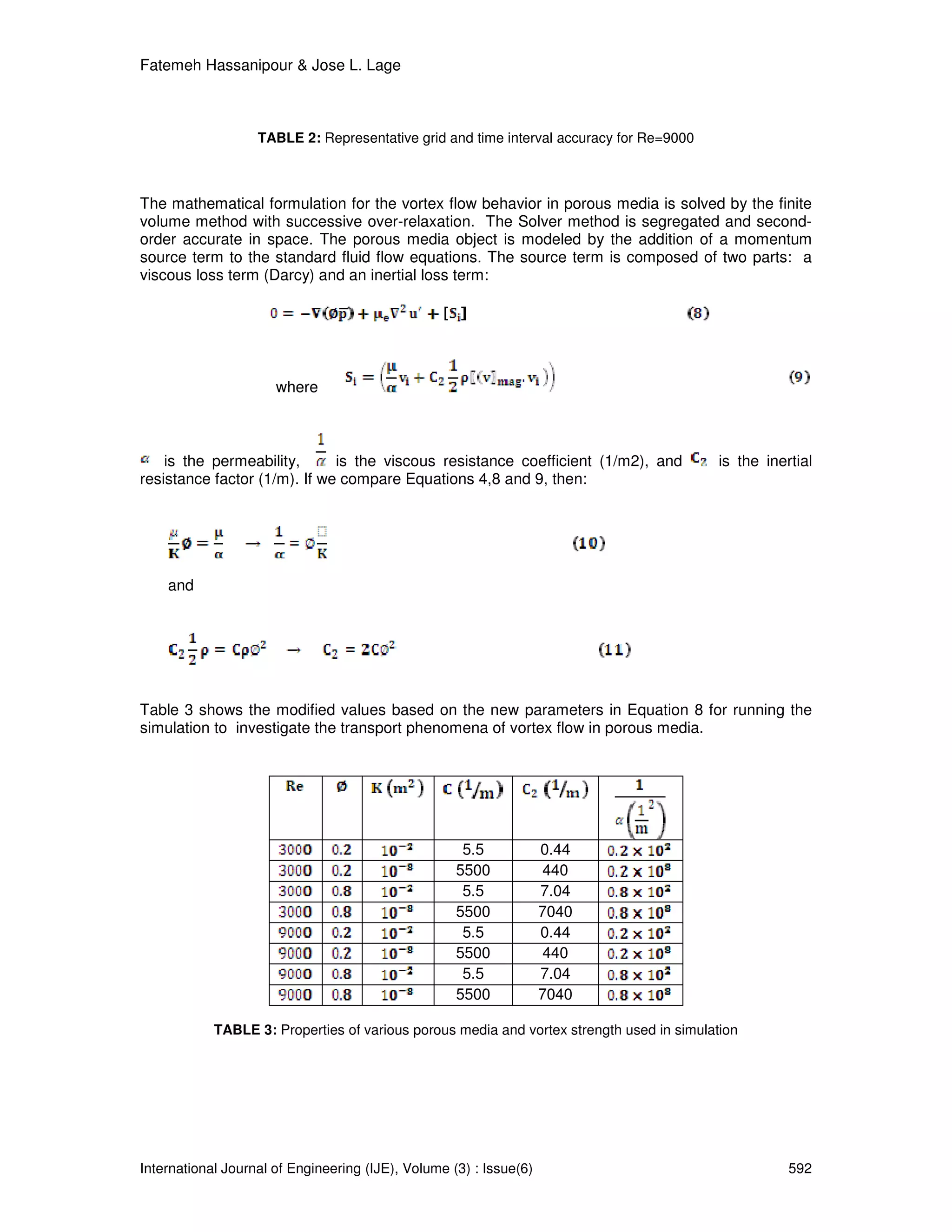 Fatemeh Hassanipour & Jose L. Lage



                   TABLE 2: Representative grid and time interval accuracy for Re=9000



The mathematical formulation for the vortex flow behavior in porous media is solved by the finite
volume method with successive over-relaxation. The Solver method is segregated and second-
order accurate in space. The porous media object is modeled by the addition of a momentum
source term to the standard fluid flow equations. The source term is composed of two parts: a
viscous loss term (Darcy) and an inertial loss term:




                      where



    is the permeability,      is the viscous resistance coefficient (1/m2), and            is the inertial
resistance factor (1/m). If we compare Equations 4,8 and 9, then:




    and




Table 3 shows the modified values based on the new parameters in Equation 8 for running the
simulation to investigate the transport phenomena of vortex flow in porous media.




                                                     5.5            0.44
                                                    5500             440
                                                     5.5            7.04
                                                    5500            7040
                                                     5.5            0.44
                                                    5500             440
                                                     5.5            7.04
                                                    5500            7040

            TABLE 3: Properties of various porous media and vortex strength used in simulation




International Journal of Engineering (IJE), Volume (3) : Issue(6)                                     592
 