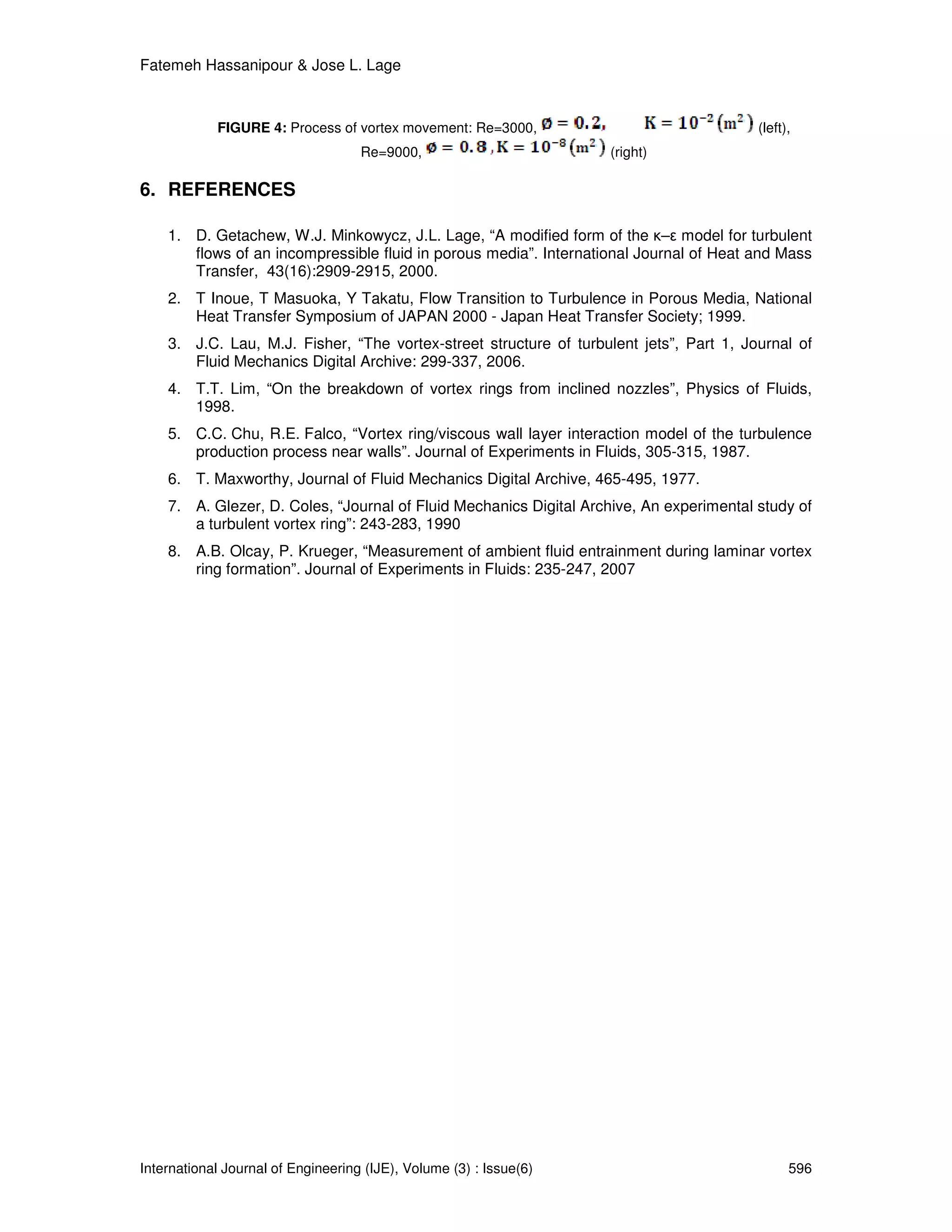 Fatemeh Hassanipour & Jose L. Lage



            FIGURE 4: Process of vortex movement: Re=3000,                               (left),
                                    Re=9000,                        (right)

6. REFERENCES

    1. D. Getachew, W.J. Minkowycz, J.L. Lage, “A modified form of the κ–ε model for turbulent
       flows of an incompressible fluid in porous media”. International Journal of Heat and Mass
       Transfer, 43(16):2909-2915, 2000.
    2. T Inoue, T Masuoka, Y Takatu, Flow Transition to Turbulence in Porous Media, National
       Heat Transfer Symposium of JAPAN 2000 - Japan Heat Transfer Society; 1999.
    3. J.C. Lau, M.J. Fisher, “The vortex-street structure of turbulent jets”, Part 1, Journal of
       Fluid Mechanics Digital Archive: 299-337, 2006.
    4. T.T. Lim, “On the breakdown of vortex rings from inclined nozzles”, Physics of Fluids,
       1998.
    5. C.C. Chu, R.E. Falco, “Vortex ring/viscous wall layer interaction model of the turbulence
       production process near walls”. Journal of Experiments in Fluids, 305-315, 1987.
    6. T. Maxworthy, Journal of Fluid Mechanics Digital Archive, 465-495, 1977.
    7. A. Glezer, D. Coles, “Journal of Fluid Mechanics Digital Archive, An experimental study of
       a turbulent vortex ring”: 243-283, 1990
    8. A.B. Olcay, P. Krueger, “Measurement of ambient fluid entrainment during laminar vortex
       ring formation”. Journal of Experiments in Fluids: 235-247, 2007




International Journal of Engineering (IJE), Volume (3) : Issue(6)                              596
 