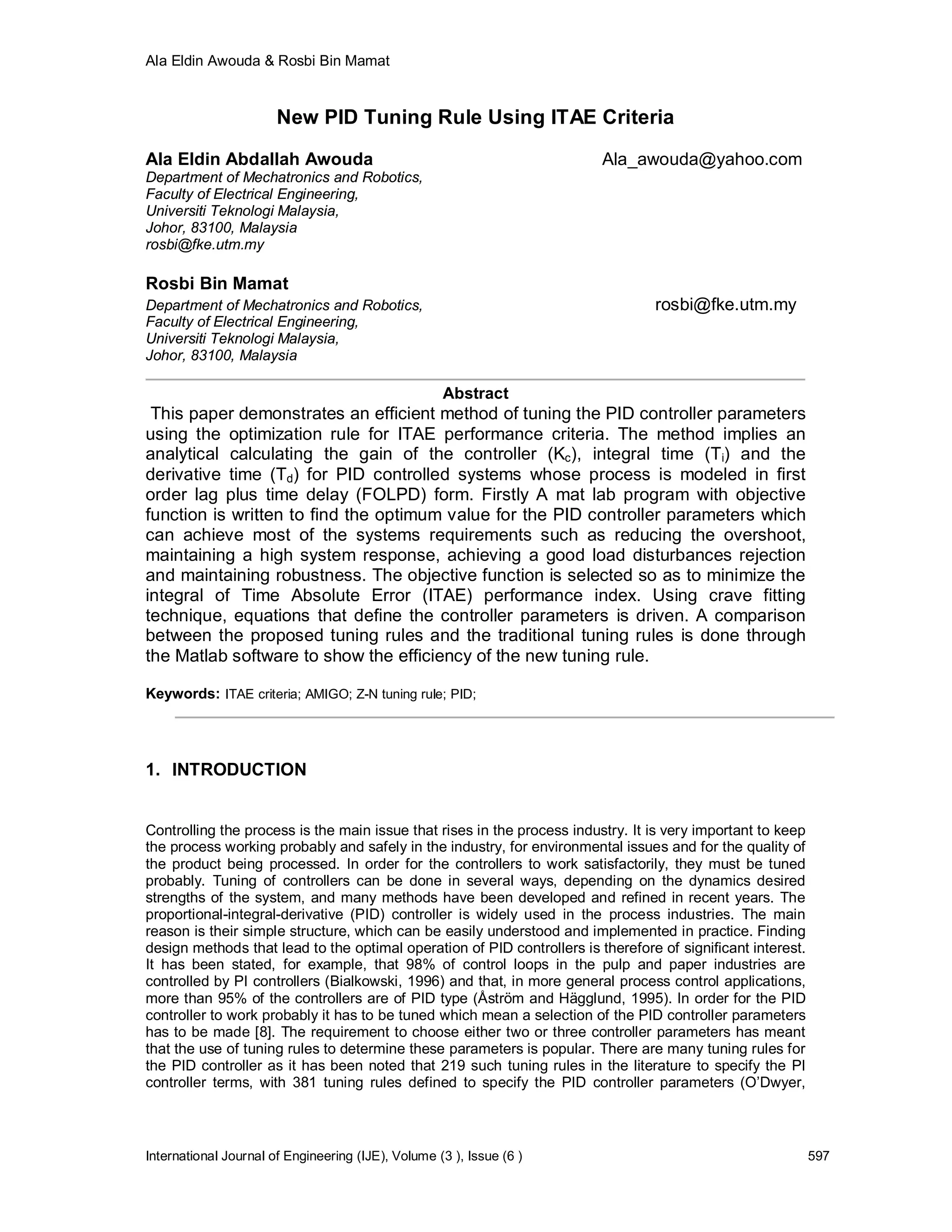 Ala Eldin Awouda & Rosbi Bin Mamat


                       New PID Tuning Rule Using ITAE Criteria

Ala Eldin Abdallah Awouda                                                Ala_awouda@yahoo.com
Department of Mechatronics and Robotics,
Faculty of Electrical Engineering,
Universiti Teknologi Malaysia,
Johor, 83100, Malaysia
rosbi@fke.utm.my

Rosbi Bin Mamat
Department of Mechatronics and Robotics,                                         rosbi@fke.utm.my
Faculty of Electrical Engineering,
Universiti Teknologi Malaysia,
Johor, 83100, Malaysia

                                                    Abstract
 This paper demonstrates an efficient method of tuning the PID controller parameters
using the optimization rule for ITAE performance criteria. The method implies an
analytical calculating the gain of the controller (Kc), integral time (Ti) and the
derivative time (Td) for PID controlled systems whose process is modeled in first
order lag plus time delay (FOLPD) form. Firstly A mat lab program with objective
function is written to find the optimum value for the PID controller parameters which
can achieve most of the systems requirements such as reducing the overshoot,
maintaining a high system response, achieving a good load disturbances rejection
and maintaining robustness. The objective function is selected so as to minimize the
integral of Time Absolute Error (ITAE) performance index. Using crave fitting
technique, equations that define the controller parameters is driven. A comparison
between the proposed tuning rules and the traditional tuning rules is done through
the Matlab software to show the efficiency of the new tuning rule.

Keywords: ITAE criteria; AMIGO; Z-N tuning rule; PID;




1. INTRODUCTION


Controlling the process is the main issue that rises in the process industry. It is very important to keep
the process working probably and safely in the industry, for environmental issues and for the quality of
the product being processed. In order for the controllers to work satisfactorily, they must be tuned
probably. Tuning of controllers can be done in several ways, depending on the dynamics desired
strengths of the system, and many methods have been developed and refined in recent years. The
proportional-integral-derivative (PID) controller is widely used in the process industries. The main
reason is their simple structure, which can be easily understood and implemented in practice. Finding
design methods that lead to the optimal operation of PID controllers is therefore of significant interest.
It has been stated, for example, that 98% of control loops in the pulp and paper industries are
controlled by PI controllers (Bialkowski, 1996) and that, in more general process control applications,
more than 95% of the controllers are of PID type (Åström and Hägglund, 1995). In order for the PID
controller to work probably it has to be tuned which mean a selection of the PID controller parameters
has to be made [8]. The requirement to choose either two or three controller parameters has meant
that the use of tuning rules to determine these parameters is popular. There are many tuning rules for
the PID controller as it has been noted that 219 such tuning rules in the literature to specify the PI
controller terms, with 381 tuning rules defined to specify the PID controller parameters (O’Dwyer,



International Journal of Engineering (IJE), Volume (3 ), Issue (6 )                                          597
 