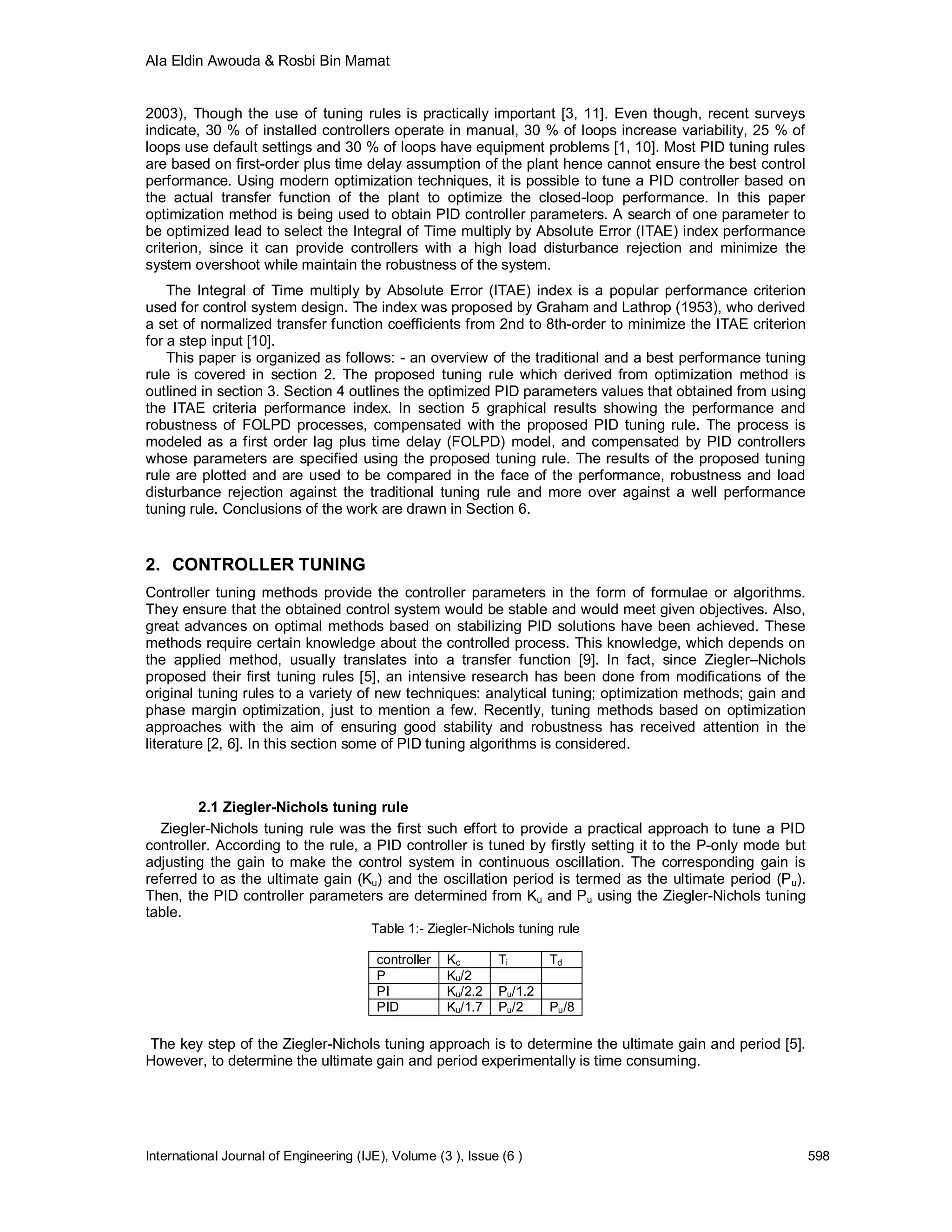 Ala Eldin Awouda & Rosbi Bin Mamat


2003), Though the use of tuning rules is practically important [3, 11]. Even though, recent surveys
indicate, 30 % of installed controllers operate in manual, 30 % of loops increase variability, 25 % of
loops use default settings and 30 % of loops have equipment problems [1, 10]. Most PID tuning rules
are based on first-order plus time delay assumption of the plant hence cannot ensure the best control
performance. Using modern optimization techniques, it is possible to tune a PID controller based on
the actual transfer function of the plant to optimize the closed-loop performance. In this paper
optimization method is being used to obtain PID controller parameters. A search of one parameter to
be optimized lead to select the Integral of Time multiply by Absolute Error (ITAE) index performance
criterion, since it can provide controllers with a high load disturbance rejection and minimize the
system overshoot while maintain the robustness of the system.
    The Integral of Time multiply by Absolute Error (ITAE) index is a popular performance criterion
used for control system design. The index was proposed by Graham and Lathrop (1953), who derived
a set of normalized transfer function coefficients from 2nd to 8th-order to minimize the ITAE criterion
for a step input [10].
    This paper is organized as follows: - an overview of the traditional and a best performance tuning
rule is covered in section 2. The proposed tuning rule which derived from optimization method is
outlined in section 3. Section 4 outlines the optimized PID parameters values that obtained from using
the ITAE criteria performance index. In section 5 graphical results showing the performance and
robustness of FOLPD processes, compensated with the proposed PID tuning rule. The process is
modeled as a first order lag plus time delay (FOLPD) model, and compensated by PID controllers
whose parameters are specified using the proposed tuning rule. The results of the proposed tuning
rule are plotted and are used to be compared in the face of the performance, robustness and load
disturbance rejection against the traditional tuning rule and more over against a well performance
tuning rule. Conclusions of the work are drawn in Section 6.


2. CONTROLLER TUNING
Controller tuning methods provide the controller parameters in the form of formulae or algorithms.
They ensure that the obtained control system would be stable and would meet given objectives. Also,
great advances on optimal methods based on stabilizing PID solutions have been achieved. These
methods require certain knowledge about the controlled process. This knowledge, which depends on
the applied method, usually translates into a transfer function [9]. In fact, since Ziegler–Nichols
proposed their first tuning rules [5], an intensive research has been done from modifications of the
original tuning rules to a variety of new techniques: analytical tuning; optimization methods; gain and
phase margin optimization, just to mention a few. Recently, tuning methods based on optimization
approaches with the aim of ensuring good stability and robustness has received attention in the
literature [2, 6]. In this section some of PID tuning algorithms is considered.



         2.1 Ziegler-Nichols tuning rule
  Ziegler-Nichols tuning rule was the first such effort to provide a practical approach to tune a PID
controller. According to the rule, a PID controller is tuned by firstly setting it to the P-only mode but
adjusting the gain to make the control system in continuous oscillation. The corresponding gain is
referred to as the ultimate gain (Ku) and the oscillation period is termed as the ultimate period (P u).
Then, the PID controller parameters are determined from Ku and Pu using the Ziegler-Nichols tuning
table.
                                        Table 1:- Ziegler-Nichols tuning rule

                                         controller   Kc       Ti       Td
                                         P            Ku/2
                                         PI           Ku/2.2   Pu/1.2
                                         PID          Ku/1.7   Pu/2     Pu/8

The key step of the Ziegler-Nichols tuning approach is to determine the ultimate gain and period [5].
However, to determine the ultimate gain and period experimentally is time consuming.




International Journal of Engineering (IJE), Volume (3 ), Issue (6 )                                         598
 
