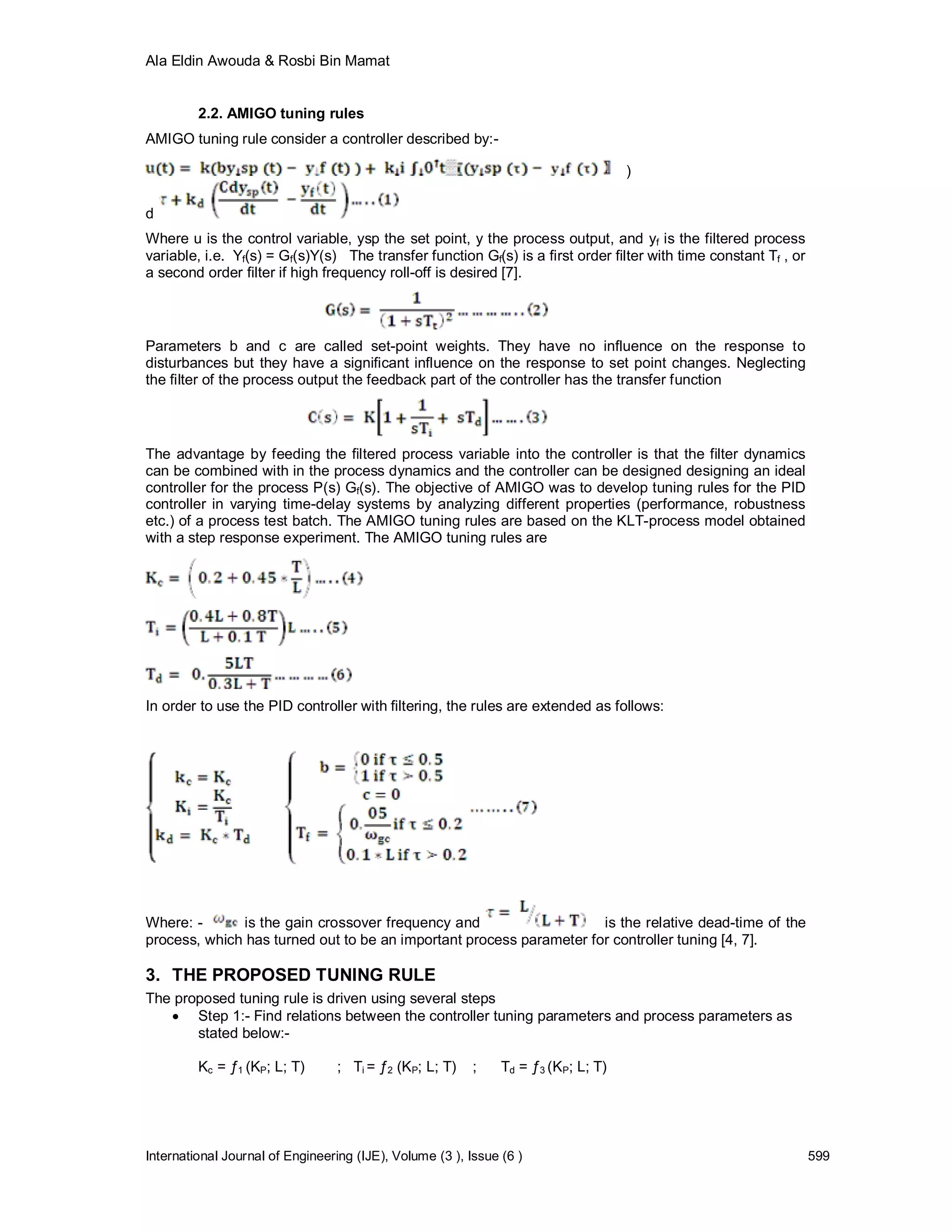 Ala Eldin Awouda & Rosbi Bin Mamat


         2.2. AMIGO tuning rules
AMIGO tuning rule consider a controller described by:-

                                                                                    )

d
Where u is the control variable, ysp the set point, y the process output, and yf is the filtered process
variable, i.e. Yf(s) = Gf(s)Y(s) The transfer function Gf(s) is a first order filter with time constant Tf , or
a second order filter if high frequency roll-off is desired [7].



Parameters b and c are called set-point weights. They have no influence on the response to
disturbances but they have a significant influence on the response to set point changes. Neglecting
the filter of the process output the feedback part of the controller has the transfer function




The advantage by feeding the filtered process variable into the controller is that the filter dynamics
can be combined with in the process dynamics and the controller can be designed designing an ideal
controller for the process P(s) Gf(s). The objective of AMIGO was to develop tuning rules for the PID
controller in varying time-delay systems by analyzing different properties (performance, robustness
etc.) of a process test batch. The AMIGO tuning rules are based on the KLT-process model obtained
with a step response experiment. The AMIGO tuning rules are




In order to use the PID controller with filtering, the rules are extended as follows:




Where: -      is the gain crossover frequency and                    is the relative dead-time of the
process, which has turned out to be an important process parameter for controller tuning [4, 7].

3. THE PROPOSED TUNING RULE
The proposed tuning rule is driven using several steps
    Step 1:- Find relations between the controller tuning parameters and process parameters as
       stated below:-

         Kc = ƒ1 (KP; L; T)       ; Ti = ƒ2 (KP; L; T)    ;    Td = ƒ3 (KP; L; T)




International Journal of Engineering (IJE), Volume (3 ), Issue (6 )                                               599
 