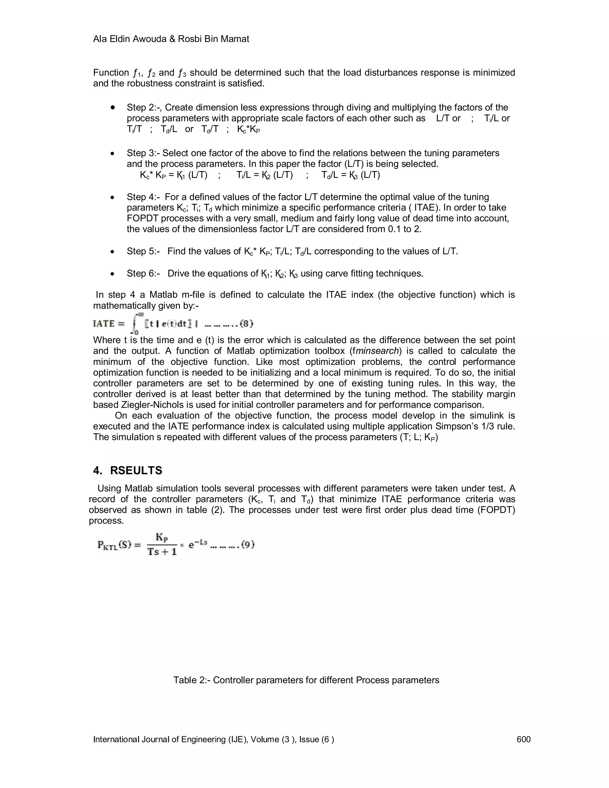 Ala Eldin Awouda & Rosbi Bin Mamat


 Function ƒ1, ƒ2 and ƒ3 should be determined such that the load disturbances response is minimized
 and the robustness constraint is satisfied.

         Step 2:-, Create dimension less expressions through diving and multiplying the factors of the
          process parameters with appropriate scale factors of each other such as L/T or ; Ti/L or
          Ti/T ; Td/L or Td/T ; Kc*KP

         Step 3:- Select one factor of the above to find the relations between the tuning parameters
          and the process parameters. In this paper the factor (L/T) is being selected.
             Kc* KP = Қ1 (L/T) ;     Ti/L = Қ2 (L/T) ; Td/L = Қ3 (L/T)

         Step 4:- For a defined values of the factor L/T determine the optimal value of the tuning
          parameters Kc; Ti; Td which minimize a specific performance criteria ( ITAE). In order to take
          FOPDT processes with a very small, medium and fairly long value of dead time into account,
          the values of the dimensionless factor L/T are considered from 0.1 to 2.

         Step 5:- Find the values of Kc* KP; Ti/L; Td/L corresponding to the values of L/T.

         Step 6:- Drive the equations of Қ1; Қ2; Қ3 using carve fitting techniques.

 In step 4 a Matlab m-file is defined to calculate the ITAE index (the objective function) which is
 mathematically given by:-


 Where t is the time and e (t) is the error which is calculated as the difference between the set point
 and the output. A function of Matlab optimization toolbox (fminsearch) is called to calculate the
 minimum of the objective function. Like most optimization problems, the control performance
 optimization function is needed to be initializing and a local minimum is required. To do so, the initial
 controller parameters are set to be determined by one of existing tuning rules. In this way, the
 controller derived is at least better than that determined by the tuning method. The stability margin
 based Ziegler-Nichols is used for initial controller parameters and for performance comparison.
      On each evaluation of the objective function, the process model develop in the simulink is
 executed and the IATE performance index is calculated using multiple application Simpson’s 1/3 rule.
 The simulation s repeated with different values of the process parameters (T; L; KP)


 4. RSEULTS
  Using Matlab simulation tools several processes with different parameters were taken under test. A
record of the controller parameters (Kc, Ti and Td) that minimize ITAE performance criteria was
observed as shown in table (2). The processes under test were first order plus dead time (FOPDT)
process.




                       Table 2:- Controller parameters for different Process parameters




 International Journal of Engineering (IJE), Volume (3 ), Issue (6 )                                         600
 