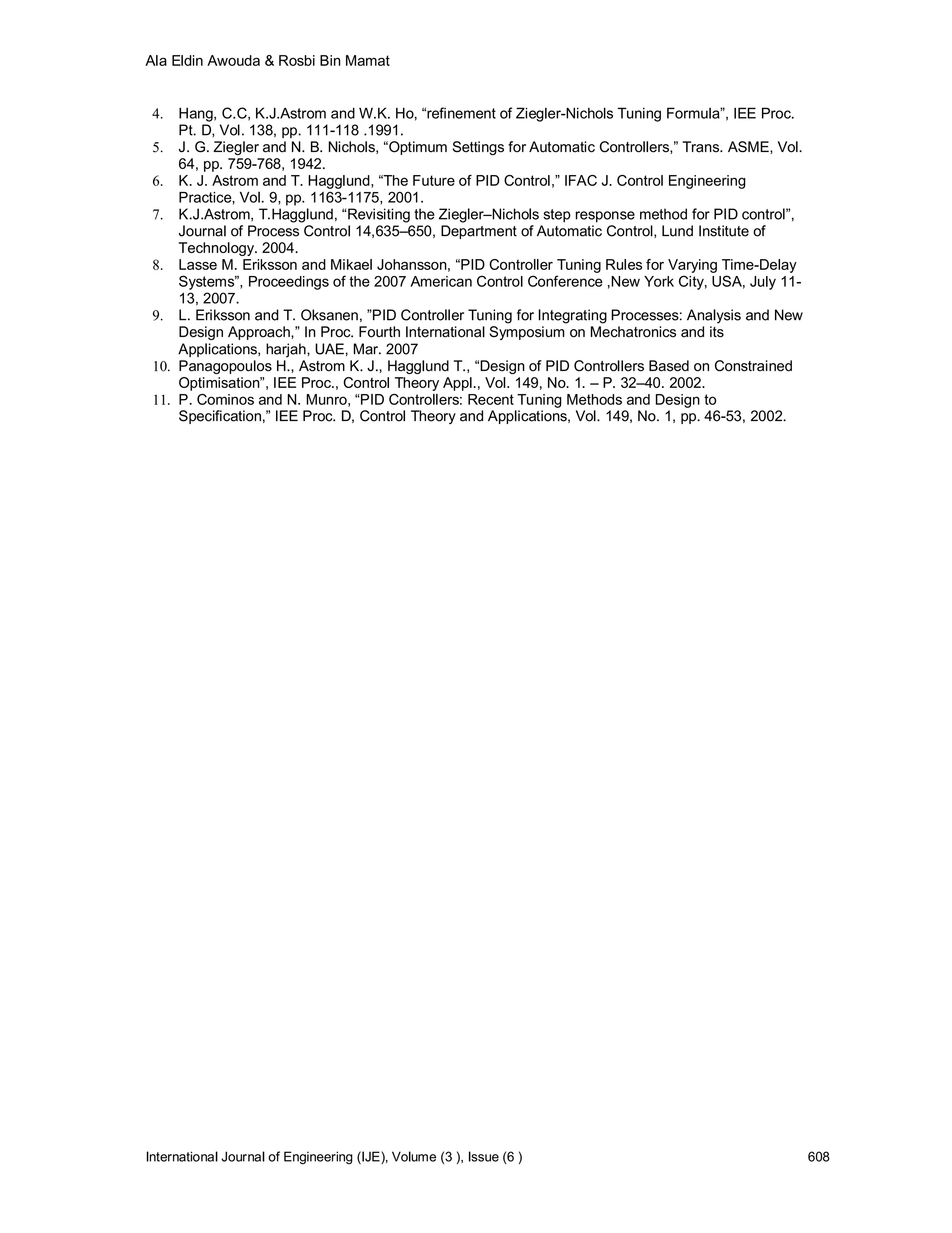 Ala Eldin Awouda & Rosbi Bin Mamat


 4.  Hang, C.C, K.J.Astrom and W.K. Ho, “refinement of Ziegler-Nichols Tuning Formula”, IEE Proc.
     Pt. D, Vol. 138, pp. 111-118 .1991.
 5. J. G. Ziegler and N. B. Nichols, “Optimum Settings for Automatic Controllers,” Trans. ASME, Vol.
     64, pp. 759-768, 1942.
 6. K. J. Astrom and T. Hagglund, “The Future of PID Control,” IFAC J. Control Engineering
     Practice, Vol. 9, pp. 1163-1175, 2001.
 7. K.J.Astrom, T.Hagglund, “Revisiting the Ziegler–Nichols step response method for PID control”,
     Journal of Process Control 14,635–650, Department of Automatic Control, Lund Institute of
     Technology. 2004.
 8. Lasse M. Eriksson and Mikael Johansson, “PID Controller Tuning Rules for Varying Time-Delay
     Systems”, Proceedings of the 2007 American Control Conference ,New York City, USA, July 11-
     13, 2007.
 9. L. Eriksson and T. Oksanen, ”PID Controller Tuning for Integrating Processes: Analysis and New
     Design Approach,” In Proc. Fourth International Symposium on Mechatronics and its
     Applications, harjah, UAE, Mar. 2007
 10. Panagopoulos H., Astrom K. J., Hagglund T., “Design of PID Controllers Based on Constrained
     Optimisation”, IEE Proc., Control Theory Appl., Vol. 149, No. 1. – P. 32–40. 2002.
 11. P. Cominos and N. Munro, “PID Controllers: Recent Tuning Methods and Design to
     Specification,” IEE Proc. D, Control Theory and Applications, Vol. 149, No. 1, pp. 46-53, 2002.




International Journal of Engineering (IJE), Volume (3 ), Issue (6 )                                    608
 