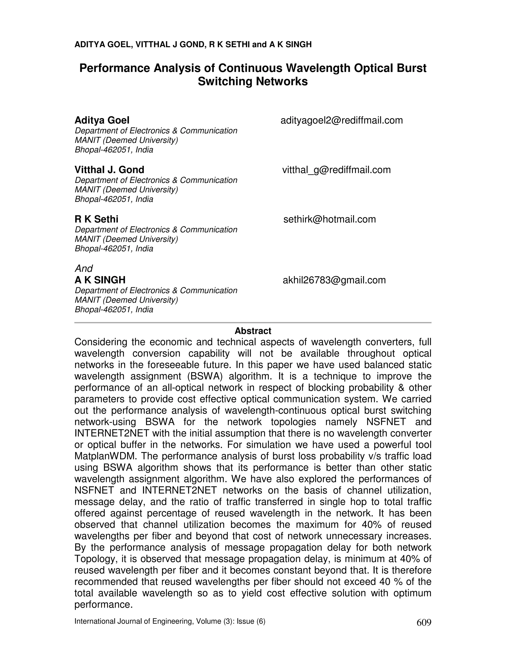 ADITYA GOEL, VITTHAL J GOND, R K SETHI and A K SINGH

 Performance Analysis of Continuous Wavelength Optical Burst
                     Switching Networks


Aditya Goel                                                   adityagoel2@rediffmail.com
Department of Electronics & Communication
MANIT (Deemed University)
Bhopal-462051, India

Vitthal J. Gond                                               vitthal_g@rediffmail.com
Department of Electronics & Communication
MANIT (Deemed University)
Bhopal-462051, India

R K Sethi                                                     sethirk@hotmail.com
Department of Electronics & Communication
MANIT (Deemed University)
Bhopal-462051, India

And
A K SINGH                                                     akhil26783@gmail.com
Department of Electronics & Communication
MANIT (Deemed University)
Bhopal-462051, India

                                                 Abstract
Considering the economic and technical aspects of wavelength converters, full
wavelength conversion capability will not be available throughout optical
networks in the foreseeable future. In this paper we have used balanced static
wavelength assignment (BSWA) algorithm. It is a technique to improve the
performance of an all-optical network in respect of blocking probability & other
parameters to provide cost effective optical communication system. We carried
out the performance analysis of wavelength-continuous optical burst switching
network-using BSWA for the network topologies namely NSFNET and
INTERNET2NET with the initial assumption that there is no wavelength converter
or optical buffer in the networks. For simulation we have used a powerful tool
MatplanWDM. The performance analysis of burst loss probability v/s traffic load
using BSWA algorithm shows that its performance is better than other static
wavelength assignment algorithm. We have also explored the performances of
NSFNET and INTERNET2NET networks on the basis of channel utilization,
message delay, and the ratio of traffic transferred in single hop to total traffic
offered against percentage of reused wavelength in the network. It has been
observed that channel utilization becomes the maximum for 40% of reused
wavelengths per fiber and beyond that cost of network unnecessary increases.
By the performance analysis of message propagation delay for both network
Topology, it is observed that message propagation delay, is minimum at 40% of
reused wavelength per fiber and it becomes constant beyond that. It is therefore
recommended that reused wavelengths per fiber should not exceed 40 % of the
total available wavelength so as to yield cost effective solution with optimum
performance.
International Journal of Engineering, Volume (3): Issue (6)                                609
 