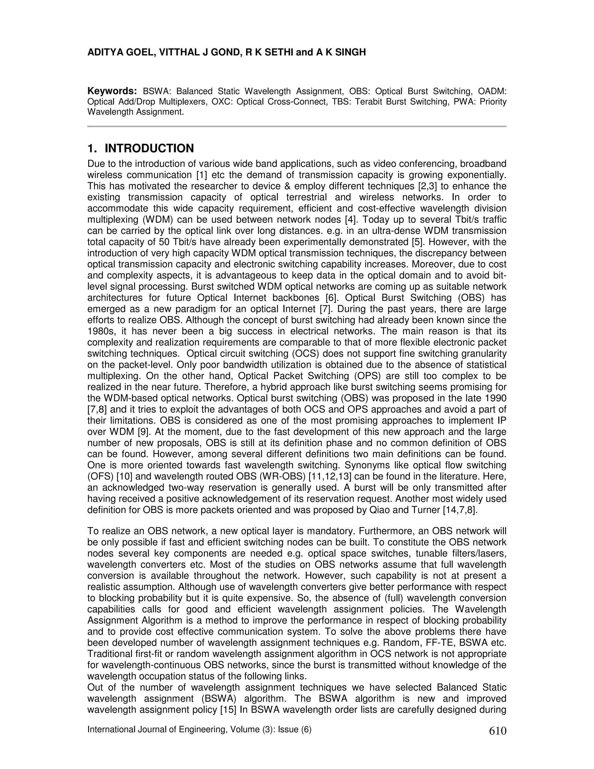 ADITYA GOEL, VITTHAL J GOND, R K SETHI and A K SINGH



Keywords: BSWA: Balanced Static Wavelength Assignment, OBS: Optical Burst Switching, OADM:
Optical Add/Drop Multiplexers, OXC: Optical Cross-Connect, TBS: Terabit Burst Switching, PWA: Priority
Wavelength Assignment.



1. INTRODUCTION
Due to the introduction of various wide band applications, such as video conferencing, broadband
wireless communication [1] etc the demand of transmission capacity is growing exponentially.
This has motivated the researcher to device & employ different techniques [2,3] to enhance the
existing transmission capacity of optical terrestrial and wireless networks. In order to
accommodate this wide capacity requirement, efficient and cost-effective wavelength division
multiplexing (WDM) can be used between network nodes [4]. Today up to several Tbit/s traffic
can be carried by the optical link over long distances. e.g. in an ultra-dense WDM transmission
total capacity of 50 Tbit/s have already been experimentally demonstrated [5]. However, with the
introduction of very high capacity WDM optical transmission techniques, the discrepancy between
optical transmission capacity and electronic switching capability increases. Moreover, due to cost
and complexity aspects, it is advantageous to keep data in the optical domain and to avoid bit-
level signal processing. Burst switched WDM optical networks are coming up as suitable network
architectures for future Optical Internet backbones [6]. Optical Burst Switching (OBS) has
emerged as a new paradigm for an optical Internet [7]. During the past years, there are large
efforts to realize OBS. Although the concept of burst switching had already been known since the
1980s, it has never been a big success in electrical networks. The main reason is that its
complexity and realization requirements are comparable to that of more flexible electronic packet
switching techniques. Optical circuit switching (OCS) does not support fine switching granularity
on the packet-level. Only poor bandwidth utilization is obtained due to the absence of statistical
multiplexing. On the other hand, Optical Packet Switching (OPS) are still too complex to be
realized in the near future. Therefore, a hybrid approach like burst switching seems promising for
the WDM-based optical networks. Optical burst switching (OBS) was proposed in the late 1990
[7,8] and it tries to exploit the advantages of both OCS and OPS approaches and avoid a part of
their limitations. OBS is considered as one of the most promising approaches to implement IP
over WDM [9]. At the moment, due to the fast development of this new approach and the large
number of new proposals, OBS is still at its definition phase and no common definition of OBS
can be found. However, among several different definitions two main definitions can be found.
One is more oriented towards fast wavelength switching. Synonyms like optical flow switching
(OFS) [10] and wavelength routed OBS (WR-OBS) [11,12,13] can be found in the literature. Here,
an acknowledged two-way reservation is generally used. A burst will be only transmitted after
having received a positive acknowledgement of its reservation request. Another most widely used
definition for OBS is more packets oriented and was proposed by Qiao and Turner [14,7,8].

To realize an OBS network, a new optical layer is mandatory. Furthermore, an OBS network will
be only possible if fast and efficient switching nodes can be built. To constitute the OBS network
nodes several key components are needed e.g. optical space switches, tunable filters/lasers,
wavelength converters etc. Most of the studies on OBS networks assume that full wavelength
conversion is available throughout the network. However, such capability is not at present a
realistic assumption. Although use of wavelength converters give better performance with respect
to blocking probability but it is quite expensive. So, the absence of (full) wavelength conversion
capabilities calls for good and efficient wavelength assignment policies. The Wavelength
Assignment Algorithm is a method to improve the performance in respect of blocking probability
and to provide cost effective communication system. To solve the above problems there have
been developed number of wavelength assignment techniques e.g. Random, FF-TE, BSWA etc.
Traditional first-fit or random wavelength assignment algorithm in OCS network is not appropriate
for wavelength-continuous OBS networks, since the burst is transmitted without knowledge of the
wavelength occupation status of the following links.
Out of the number of wavelength assignment techniques we have selected Balanced Static
wavelength assignment (BSWA) algorithm. The BSWA algorithm is new and improved
wavelength assignment policy [15] In BSWA wavelength order lists are carefully designed during

International Journal of Engineering, Volume (3): Issue (6)                                      610
 