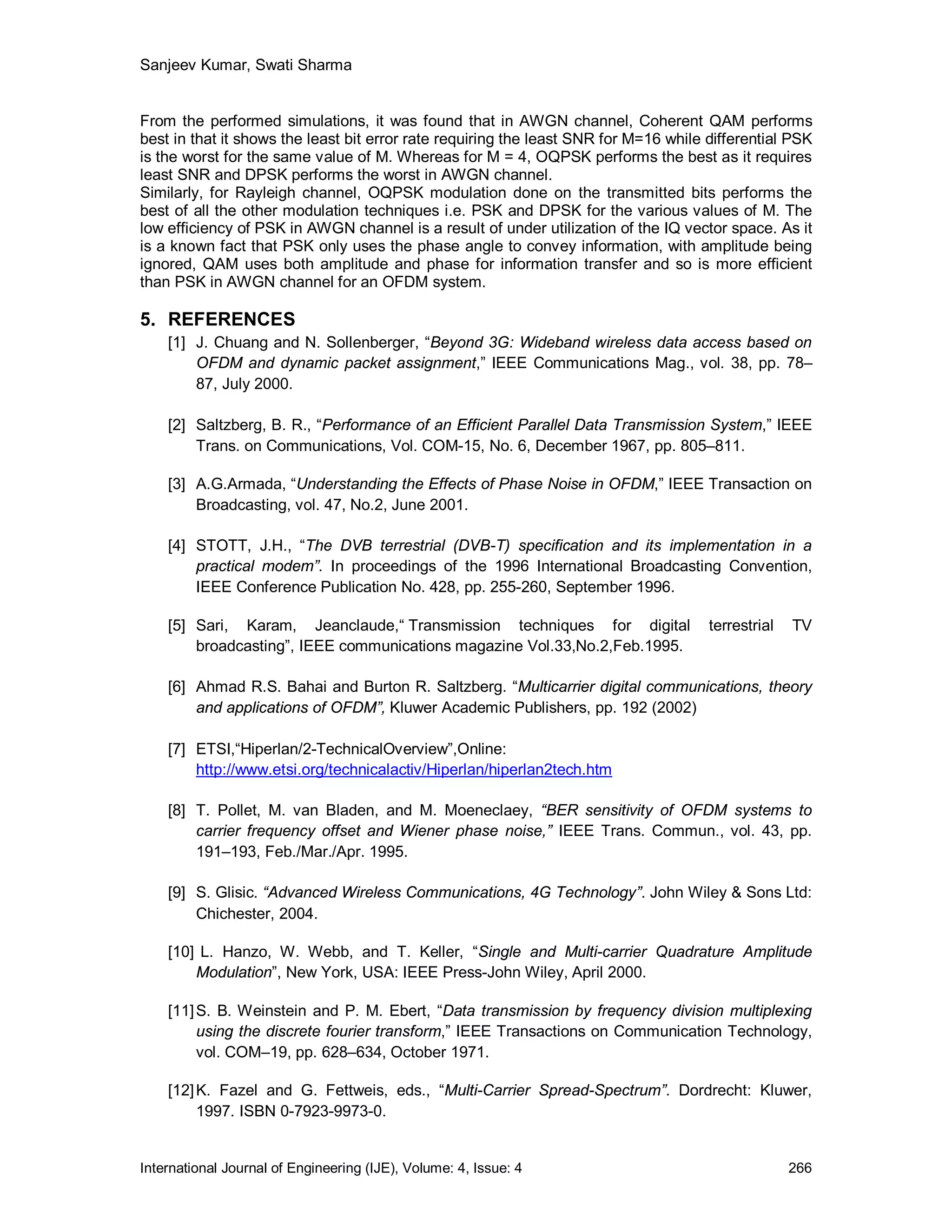 Sanjeev Kumar, Swati Sharma


From the performed simulations, it was found that in AWGN channel, Coherent QAM performs
best in that it shows the least bit error rate requiring the least SNR for M=16 while differential PSK
is the worst for the same value of M. Whereas for M = 4, OQPSK performs the best as it requires
least SNR and DPSK performs the worst in AWGN channel.
Similarly, for Rayleigh channel, OQPSK modulation done on the transmitted bits performs the
best of all the other modulation techniques i.e. PSK and DPSK for the various values of M. The
low efficiency of PSK in AWGN channel is a result of under utilization of the IQ vector space. As it
is a known fact that PSK only uses the phase angle to convey information, with amplitude being
ignored, QAM uses both amplitude and phase for information transfer and so is more efficient
than PSK in AWGN channel for an OFDM system.

5. REFERENCES
    [1] J. Chuang and N. Sollenberger, “Beyond 3G: Wideband wireless data access based on
        OFDM and dynamic packet assignment,” IEEE Communications Mag., vol. 38, pp. 78–
        87, July 2000.

    [2] Saltzberg, B. R., “Performance of an Efficient Parallel Data Transmission System,” IEEE
        Trans. on Communications, Vol. COM-15, No. 6, December 1967, pp. 805–811.

    [3] A.G.Armada, “Understanding the Effects of Phase Noise in OFDM,” IEEE Transaction on
        Broadcasting, vol. 47, No.2, June 2001.

    [4] STOTT, J.H., “The DVB terrestrial (DVB-T) specification and its implementation in a
        practical modem”. In proceedings of the 1996 International Broadcasting Convention,
        IEEE Conference Publication No. 428, pp. 255-260, September 1996.

    [5] Sari, Karam, Jeanclaude,“ Transmission techniques for digital                 terrestrial   TV
        broadcasting”, IEEE communications magazine Vol.33,No.2,Feb.1995.

    [6] Ahmad R.S. Bahai and Burton R. Saltzberg. “Multicarrier digital communications, theory
        and applications of OFDM”, Kluwer Academic Publishers, pp. 192 (2002)

    [7] ETSI,“Hiperlan/2-TechnicalOverview”,Online:
        http://www.etsi.org/technicalactiv/Hiperlan/hiperlan2tech.htm

    [8] T. Pollet, M. van Bladen, and M. Moeneclaey, “BER sensitivity of OFDM systems to
        carrier frequency offset and Wiener phase noise,” IEEE Trans. Commun., vol. 43, pp.
        191–193, Feb./Mar./Apr. 1995.

    [9] S. Glisic. “Advanced Wireless Communications, 4G Technology”. John Wiley & Sons Ltd:
        Chichester, 2004.

    [10] L. Hanzo, W. Webb, and T. Keller, “Single and Multi-carrier Quadrature Amplitude
        Modulation”, New York, USA: IEEE Press-John Wiley, April 2000.

    [11] S. B. Weinstein and P. M. Ebert, “Data transmission by frequency division multiplexing
         using the discrete fourier transform,” IEEE Transactions on Communication Technology,
         vol. COM–19, pp. 628–634, October 1971.

    [12] K. Fazel and G. Fettweis, eds., “Multi-Carrier Spread-Spectrum”. Dordrecht: Kluwer,
         1997. ISBN 0-7923-9973-0.


International Journal of Engineering (IJE), Volume: 4, Issue: 4                                     266
 