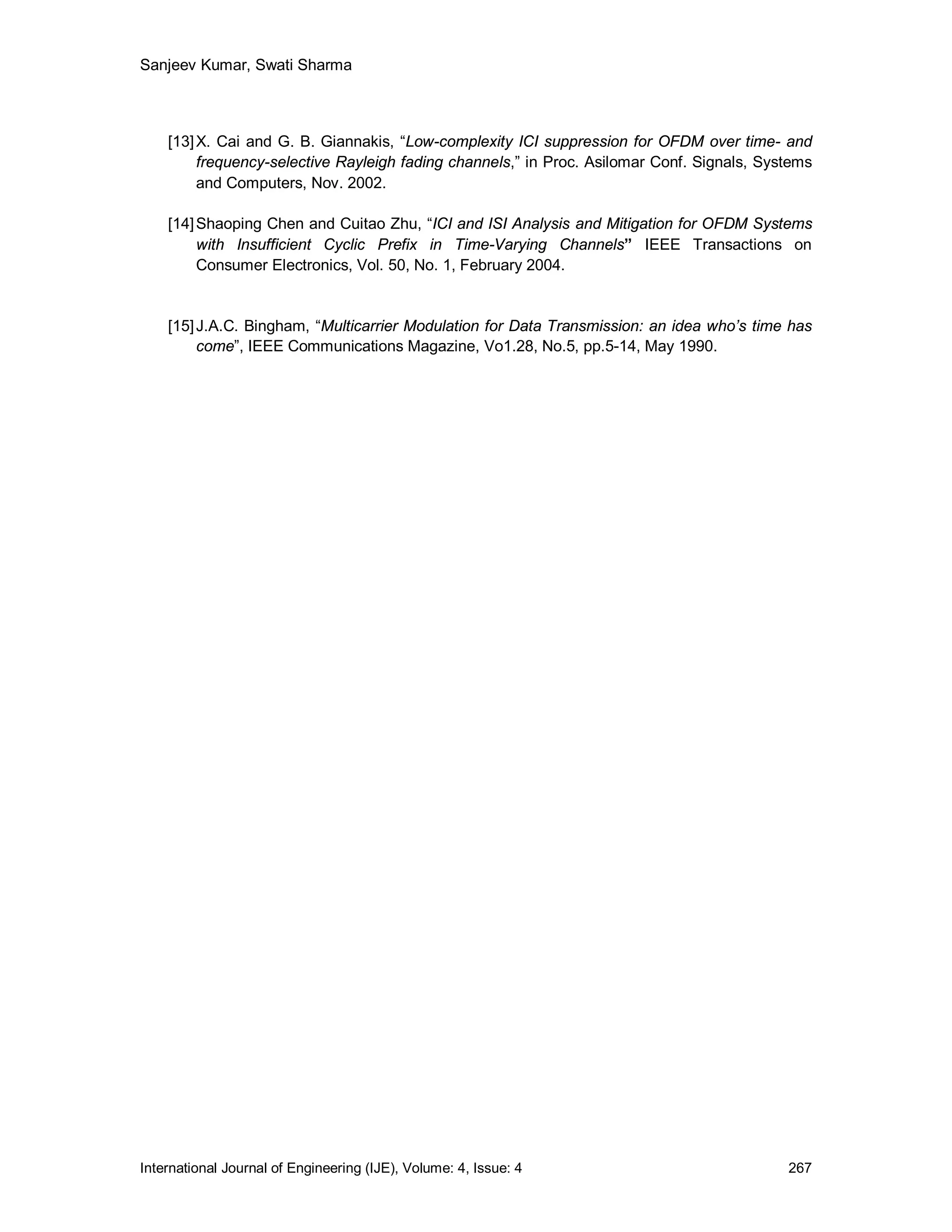 Sanjeev Kumar, Swati Sharma



    [13] X. Cai and G. B. Giannakis, “Low-complexity ICI suppression for OFDM over time- and
         frequency-selective Rayleigh fading channels,” in Proc. Asilomar Conf. Signals, Systems
         and Computers, Nov. 2002.

    [14] Shaoping Chen and Cuitao Zhu, “ICI and ISI Analysis and Mitigation for OFDM Systems
         with Insufficient Cyclic Prefix in Time-Varying Channels” IEEE Transactions on
         Consumer Electronics, Vol. 50, No. 1, February 2004.


    [15] J.A.C. Bingham, “Multicarrier Modulation for Data Transmission: an idea who’s time has
         come”, IEEE Communications Magazine, Vo1.28, No.5, pp.5-14, May 1990.




International Journal of Engineering (IJE), Volume: 4, Issue: 4                             267
 