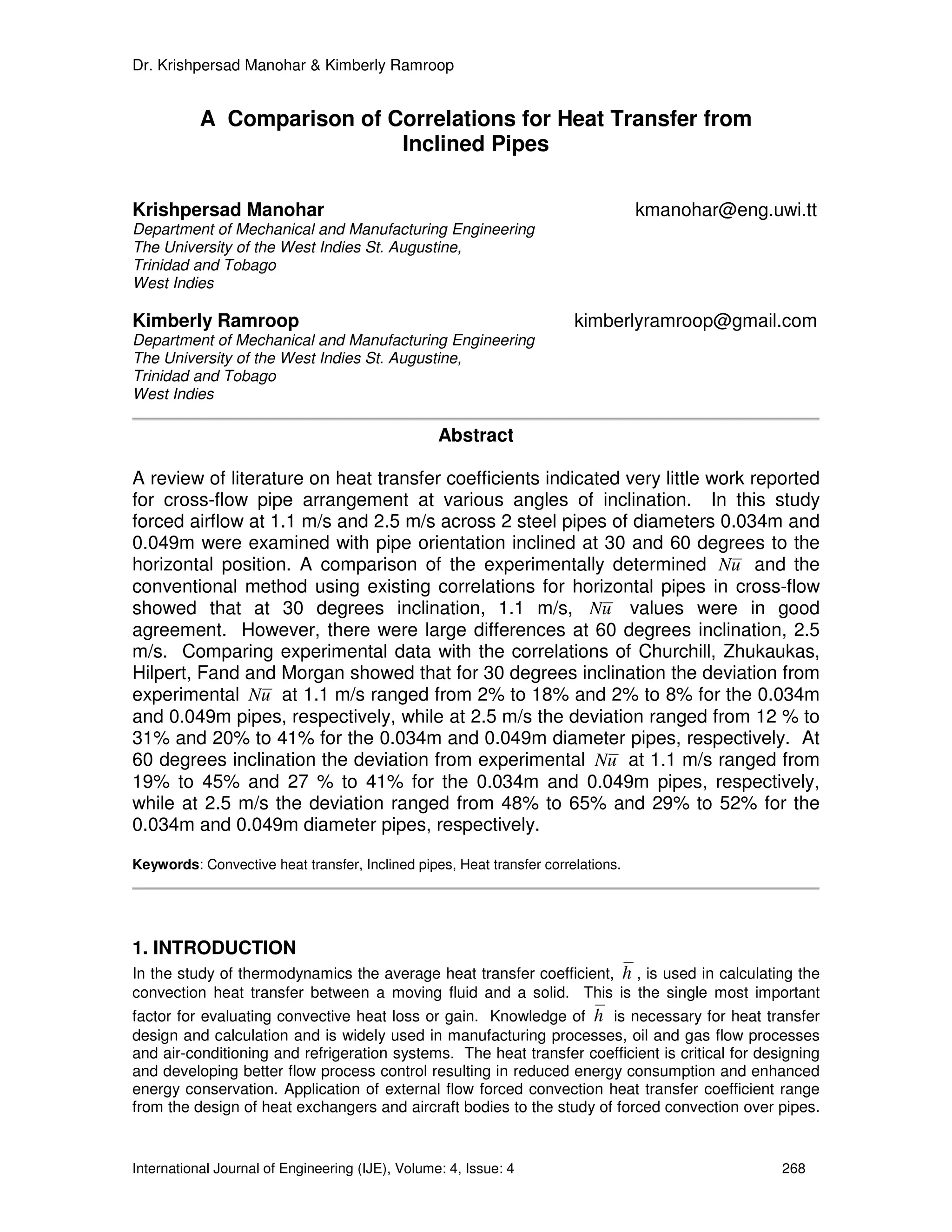 Dr. Krishpersad Manohar & Kimberly Ramroop


           A Comparison of Correlations for Heat Transfer from
                            Inclined Pipes

Krishpersad Manohar                                                               kmanohar@eng.uwi.tt
Department of Mechanical and Manufacturing Engineering
The University of the West Indies St. Augustine,
Trinidad and Tobago
West Indies

Kimberly Ramroop                                                       kimberlyramroop@gmail.com
Department of Mechanical and Manufacturing Engineering
The University of the West Indies St. Augustine,
Trinidad and Tobago
West Indies

                                                  Abstract

A review of literature on heat transfer coefficients indicated very little work reported
for cross-flow pipe arrangement at various angles of inclination. In this study
forced airflow at 1.1 m/s and 2.5 m/s across 2 steel pipes of diameters 0.034m and
0.049m were examined with pipe orientation inclined at 30 and 60 degrees to the
horizontal position. A comparison of the experimentally determined Nu and the
conventional method using existing correlations for horizontal pipes in cross-flow
showed that at 30 degrees inclination, 1.1 m/s, Nu values were in good
agreement. However, there were large differences at 60 degrees inclination, 2.5
m/s. Comparing experimental data with the correlations of Churchill, Zhukaukas,
Hilpert, Fand and Morgan showed that for 30 degrees inclination the deviation from
experimental Nu at 1.1 m/s ranged from 2% to 18% and 2% to 8% for the 0.034m
and 0.049m pipes, respectively, while at 2.5 m/s the deviation ranged from 12 % to
31% and 20% to 41% for the 0.034m and 0.049m diameter pipes, respectively. At
60 degrees inclination the deviation from experimental Nu at 1.1 m/s ranged from
19% to 45% and 27 % to 41% for the 0.034m and 0.049m pipes, respectively,
while at 2.5 m/s the deviation ranged from 48% to 65% and 29% to 52% for the
0.034m and 0.049m diameter pipes, respectively.

Keywords: Convective heat transfer, Inclined pipes, Heat transfer correlations.




1. INTRODUCTION
In the study of thermodynamics the average heat transfer coefficient, h , is used in calculating the
convection heat transfer between a moving fluid and a solid. This is the single most important
factor for evaluating convective heat loss or gain. Knowledge of h is necessary for heat transfer
design and calculation and is widely used in manufacturing processes, oil and gas flow processes
and air-conditioning and refrigeration systems. The heat transfer coefficient is critical for designing
and developing better flow process control resulting in reduced energy consumption and enhanced
energy conservation. Application of external flow forced convection heat transfer coefficient range
from the design of heat exchangers and aircraft bodies to the study of forced convection over pipes.


International Journal of Engineering (IJE), Volume: 4, Issue: 4                                  268
 