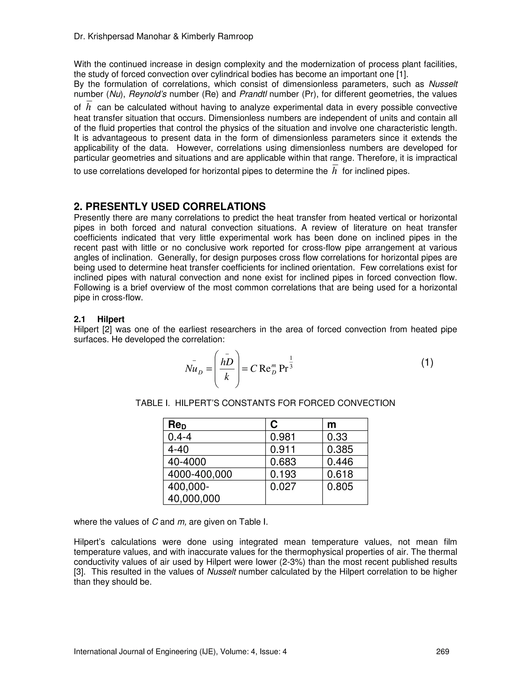 Dr. Krishpersad Manohar & Kimberly Ramroop


With the continued increase in design complexity and the modernization of process plant facilities,
the study of forced convection over cylindrical bodies has become an important one [1].
By the formulation of correlations, which consist of dimensionless parameters, such as Nusselt
number (Nu), Reynold’s number (Re) and Prandtl number (Pr), for different geometries, the values
of h can be calculated without having to analyze experimental data in every possible convective
heat transfer situation that occurs. Dimensionless numbers are independent of units and contain all
of the fluid properties that control the physics of the situation and involve one characteristic length.
It is advantageous to present data in the form of dimensionless parameters since it extends the
applicability of the data. However, correlations using dimensionless numbers are developed for
particular geometries and situations and are applicable within that range. Therefore, it is impractical
to use correlations developed for horizontal pipes to determine the   h for inclined pipes.


2. PRESENTLY USED CORRELATIONS
Presently there are many correlations to predict the heat transfer from heated vertical or horizontal
pipes in both forced and natural convection situations. A review of literature on heat transfer
coefficients indicated that very little experimental work has been done on inclined pipes in the
recent past with little or no conclusive work reported for cross-flow pipe arrangement at various
angles of inclination. Generally, for design purposes cross flow correlations for horizontal pipes are
being used to determine heat transfer coefficients for inclined orientation. Few correlations exist for
inclined pipes with natural convection and none exist for inclined pipes in forced convection flow.
Following is a brief overview of the most common correlations that are being used for a horizontal
pipe in cross-flow.

2.1 Hilpert
Hilpert [2] was one of the earliest researchers in the area of forced convection from heated pipe
surfaces. He developed the correlation:

                                        −               1
                                   −
                                        hD         m                                        (1)
                                Nu D =       = C Re D Pr 3
                                        k 
                                           
                  TABLE I. HILPERT’S CONSTANTS FOR FORCED CONVECTION

                           ReD                            C         m
                           0.4-4                          0.981     0.33
                           4-40                           0.911     0.385
                           40-4000                        0.683     0.446
                           4000-400,000                   0.193     0.618
                           400,000-                       0.027     0.805
                           40,000,000

where the values of C and m, are given on Table I.

Hilpert’s calculations were done using integrated mean temperature values, not mean film
temperature values, and with inaccurate values for the thermophysical properties of air. The thermal
conductivity values of air used by Hilpert were lower (2-3%) than the most recent published results
[3]. This resulted in the values of Nusselt number calculated by the Hilpert correlation to be higher
than they should be.




International Journal of Engineering (IJE), Volume: 4, Issue: 4                                     269
 